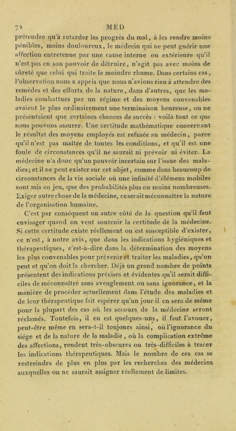 MÉD prétendre qu’à retarder les progrès du mal, à les rendre moins pénibles, moins douloureux, le médecin qui ne peut guérir une affection entretenue par une cause interne ou extérieure qu’il n’est pas en son pouvoir de détruire, n’agit pas avec moins de sûreté que celui qui traite le moindre rliume. Dans certains cas, l’observation nous a appris que nous n’avions rien à attendre des remèdes et des efforts de la nature, dans d’autres, que les ma- ladies combattues par un régime et des moyens convenables avaient le plus ordinairement une terminaison heureuse, ou ne présentaient que certaines chances de succès : voilà tout ce que nous pouvons assTirer. Une certitude mathématique concernant le résidtat des moyens employés est refusée au médecin , parce qu’il n’est pas maître de toutes les conditions, et qu’il est une foule de circonstances qu’il ne saurait ni prévoir ni éviter. La médecine n’a donc qu’un pouvoir incertain sur l’issue des mala- dies; et il ne peut exister sur cet objet, comme dans beaucoup de circonstances de la vie sociale où une infinité d’élémens mobiles sont mis en jeu, que des probabilités plus ou moins nombreuses. Exiger autrechose de la médecine, ceseraitméconnaître la nature de l’organisation humaine. C'est par conséquent un autre côté de la question qu’il faut envisager quand on veut soutenir la certittide de la médecine. .*sl cette certitude existe réellement ou est susceptible d’exister, ce n'est, à notre avis, que dans les indications hygiéniques et thérapeutiques, c’est-à-dire dans la détermination des moyens les plus convenables pour prévenir et traiter les maladies, qu’on peut et qu’on doit la chercher. Déjà un grand nombre de points présentent des indications précises et évidentes qu’il serait diffi- ciles de méconnaître sans aveuglement ou sans ignorance , et la manière de procéder actuellement dans l’étude des maladies et de leur thérapeutique fait espérer qu’un jour il en sera de même pour la plupart des cas où les secours de la médecine seront réclamés. Toutefois, il en est quelques-uns, il faut l’avouer, peut-être même en sera-t-il toujours ainsi, où l’ignorance du siège et de la naliire de la maladie , où la complication extrême des affections, rendent très-obscures ou très-difficiles à tracer les indications thérapeutiques. Mais le nombre de ces cas se restreindra de plus en plus par les recherches des médecins auxquelles ou ne saurait assigner réellement de limites.