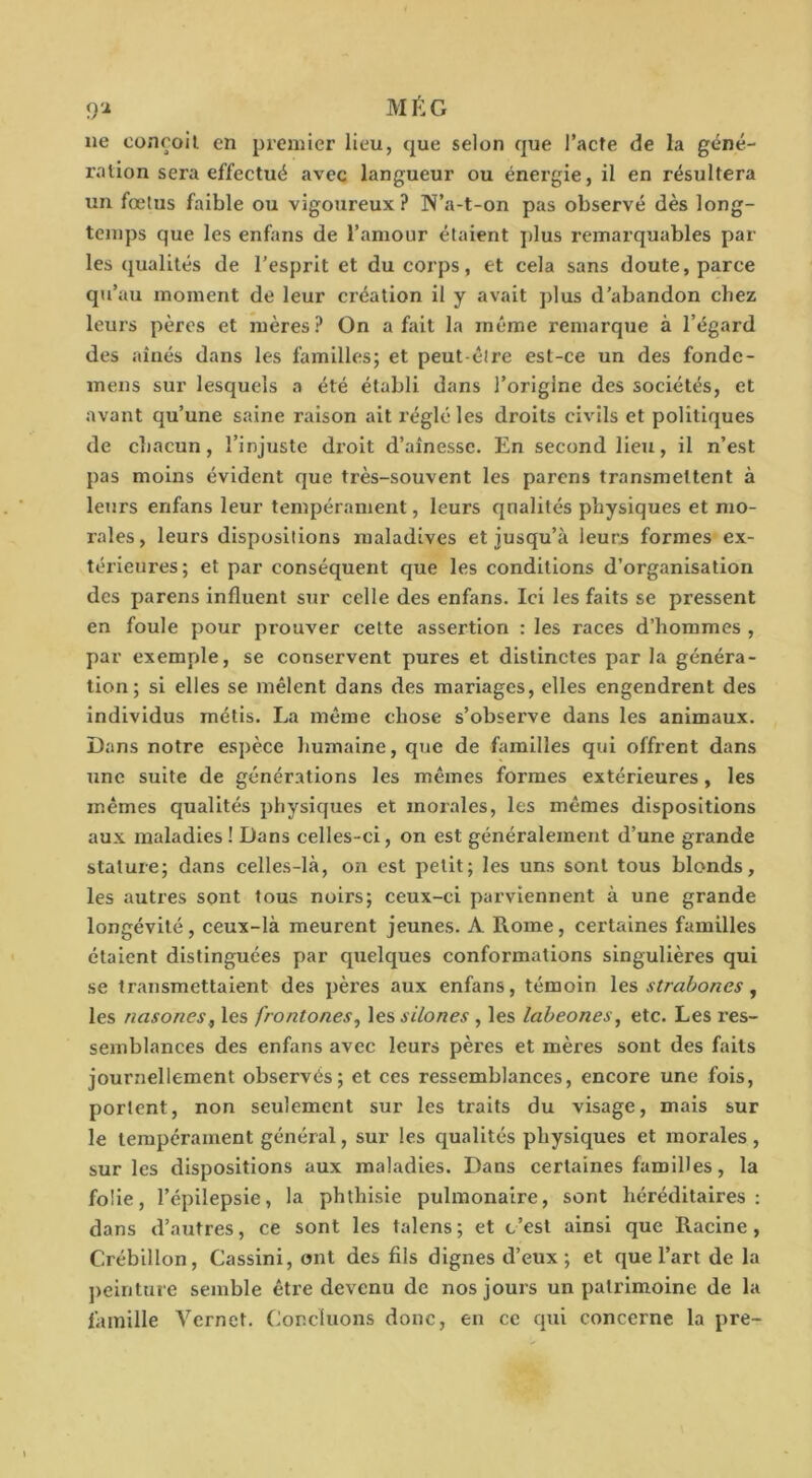 9'i MÉG ne conroil en premier lieu, que selon que l’acfe de la géné- ration sera effectué avec langueur ou énergie, il en résultera un fœtus faible ou vigoureux? N’a-t-on pas observé dès long- temps que les enfans de l’amour étaient plus remarquables par les qualités de l’esprit et du corps, et cela sans doute, parce qu’au moment de leur création il y avait plus d’abandon chez leurs pères et mères? On a fait la même remarque à l’égard des aînés dans les familles; et peut-être est-ce un des fonde- mens sur lesquels a été établi dans l’origine des sociétés, et avant qu’une saine raison ait réglé les droits civils et politiques de chacun, l’injuste droit d’aînesse. En second lieu, il n’est pas moins évident que très-souvent les parcns transmettent à leurs enfans leur tempérament, leurs qualités physiques et mo- rales , leurs dispositions maladives et jusqu’à leur5 formes ex- térieures; et par conséquent que les conditions d’organisation des parens influent sur celle des enfans. Ici les faits se pressent en foule pour prouver cette assertion : les races d’hommes , par exemple, se conservent pures et distinctes par la généra- tion; si elles se mêlent dans des mariages, elles engendrent des individus métis. La même chose s’observe dans les animaux. Dans notre espèce humaine, que de familles qui offrent dans une suite de générations les mêmes formes extérieures, les mêmes qualités physiques et morales, les mêmes dispositions aux maladies ! Dans celles-ci, on est généralement d’une grande stature; dans celles-là, on est petit; les uns sont tous blonds, les autres sont tous noirs; ceux-ci parviennent à une grande longévité, ceux-là meurent jeunes. A Rome, certaines familles étaient distinguées par quelques conformations singulières qui se transmettaient des pères aux enfans, témoin les, strahones, les nasones, les frontones^ \e.?,silones , les labeones^ etc. Les res- semblances des enfans avec leurs pères et mères sont des faits journellement observés; et ces ressemblances, encore une fois, portent, non seulement sur les traits du visage, mais sur le tempérament général, sur les qualités physiques et morales, sur les dispositions aux maladies. Dans certaines familles, la folle, l’épilepsie, la phthisie pulmonaire, sont héréditaires; dans d’autres, ce sont les talens; et c’est ainsi que Racine, Créblllon, Cassini, ont des fils dignes d’eux; et que l’art de la peinture semble être devenu de nos jours un patrimoine de la famille Vernet. Concluons donc, en ce qui concerne la pre-