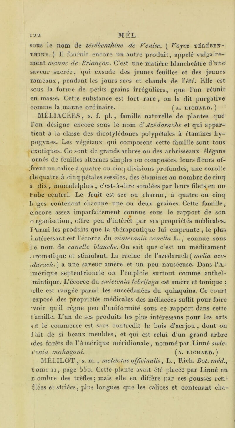 sous le nom de térébenthine de Venise. ( Voyez térében- thine. ) Il fournit encore un autre produit, appelé vulgaire- ment manne de Briançon. C’est une matière blanclieâtre d’une saveur sucrée, qui exsude des jeunes feuilles et des jeunes rameaux, pendant les jours sers et chauds de l’été. Elle est sous la forme de petits grains irréguliers, que l’on réunit en masse. Cette substance est fort rare , on la dit purgative comme la manne ordinaire. (a. richard.) IVIÉLIACÉES, s. f. pl., famille naturelle de plantes que l’on désigne encore sous le nom à'Jzédarachs et qui appar- tient à la classe des dicotylédones polypétales à étamines hy- pogynes. Les végétaux qui composent cette famille sont tous exotiques. Ce sont de grands arbres ou des arbrisseaux élégans ornés de feuilles alternes simples ou composées, leurs fleurs of- .frent un calice à quatre ou cinq divisions profondes, une corolle (le quatre à cinq pétales sessiles, des étamines au nombre de cinq à dix, monadelphes , c’est-à-dire soudées par leurs fllets^en un tube central. Le fruit est sec ou charnu, à quatre ou cinq l(»ges contenant chacune une ou deux graines. Cette famille, c:ncore assez imparfaitement connue sous le rapport de son organisation, offre peu d’intérêt par ses propriétés médicales. J'armi les produits que la thérapeutique lui emprunte , le plus i ntéressant est l’écorce du winterania canella L., connue sous 1 e nom de canellc blanche. On sait que c’est un médicament ;iroraatique et stimulant. La racine de l’azedarach (/we/fa aze- .darach.) a une saveur amère et un peu nauséeuse. Dans l’.A- •mérique septentrionale on l’emploie surtout comme anthel- ; mimique. L’écorce du swietenia febrifuga est amère et tonique ; • elle est rangée parmi les succédanées du quinquina. Ce court (exposé des propriétés médicales des méllacées suffit pour faire •voir qu’il règne peu d’uniformité sous ce rapport dans cette lamille. L’un de ses produits les plus intéressans pour les arts <;t le commerce est sans contredit le bois d’acajou, dont on lait de si beaux meubles, et qui est celui d’un grand arbre ides forêts de l’Amérique méridionale, nommé par Linné x'eina mahagoni. (a. richard.) MELILOT , s. m., melilotus ojficinalis, L., Rlch. Bot. méd., tome II, page 55o. Cette plante avait été placée par Linné au nombre des trèfles; mais elle en diffère par ses gousses ren- flées et striées, plus longues que les calices et contenant cba-