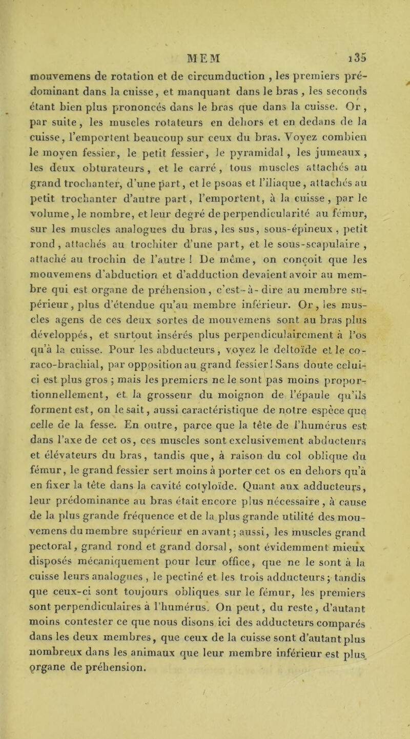 niouvemens de rot.ntion et de circumduction , les premiers pré- dominant dans la cuisse, et manquant dans le bras , les seconds étant bien plus prononcés dans le bras que dans la cuisse. Or , par suite, les muscles rotateurs en dehors et en dedans de la cuisse, remportent beaucoup sur ceux du bras. Voyez combien le moyen fessier, le petit fessier, le pyramidal, les jumeaux, les deux obturateurs, et le carré, tous muscles atîaclics au grand troclianter, d’une part, et le psoas et l’iliaque, attachés au petit trochanter d’autre part, l’emportent, à la cuisse, par le volume, le nombre, et leur degré de perpendicularité au fémur, sur les muscles analogues du bras, les sus, sous-épineux, ])etlt rond , attachés au trochiter d’une part, et le sous-scapulaire , attaché au trochin de l’autre ! De mtme, on conçoit que les mouvemens d’abduction et d’adduction devaient avoir au mem- bre qui est organe de préhension, c’est-à-dire au membre sut périeur,plus d’étendue qu’au membre inférieur. Or, les mus- cles agens de ces deux sortes de mouvemens sont au bras plus développés, et surtout insérés plus perpendiculairement à l’os qu’à la cuisse. Pour les abducteurs, voyez le deltoïde et le co- raco-brachial, par opposition au grand fessier! Sans doute celui- ci est plus gros ; mais les premiers ne le sont pas moins propor-r tionnellement, et la grosseur du moignon de l’épaule qu’ils forment est, on le sait, aussi caractéristique de notre espece que celle de la fesse. En outre, parce que la tête de l’humérus est dans l’axe de cet os, ces muscles sont exclusivement abducteur.s et élévateurs du bras, tandis que, à raison du col oblique du fémur, le grand fessier sert moins à porter cet os en dehors qu’à en fixer la tête dans la cavité colyloïde. Quant aux adducteurs, leur prédominance au bras était encore plus nécessaire, à cause de la plus grande fréquence et de la plus grande utilité des mou- veraens du membre supérieur en avant ; aussi, les muscles grand pectoral, grand rond et grand dorsal, sont évidemment mieux disposés mécaniquement pour leur office, que ne le sont à la cuisse leurs analogues , le pectiné et les trois adducteurs; tandis que ceux-ci sont toujours obliques sur le fémur, les premiers sont perpendiculaires à l’humérus. On peut, du reste, d’autant moins contester ce que nous disons ici des adducteurs comparés dans les deux membres, que ceux de la cuisse sont d’autant plus nombreux dans les animaux que leur membre inférieur est plus organe de préhension.