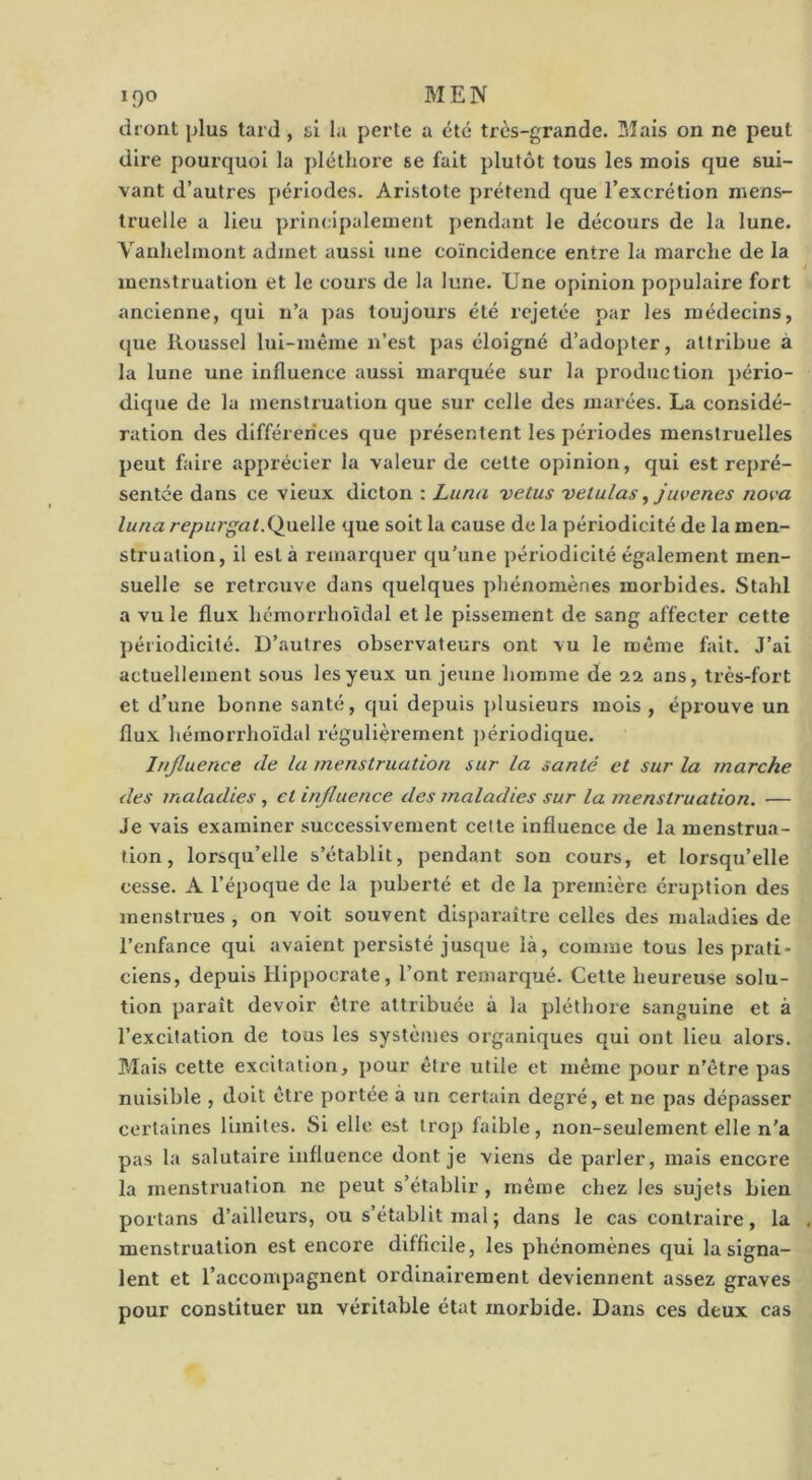 diont plus tard , si la perte a été très-grande. Mais on ne peut dire pourquoi la pléthore se fait plutôt tous les mois que sui- vant d’autres périodes. Aristote prétend que l’excrétion mens- truelle a lieu principalement pendant le décours de la lune. Vaulielmont admet aussi une coïncidence entre la marche de la menstruation et le cours de la lune. Une opinion populaire fort ancienne, qui n’a pas toujours été rejetée par les médecins, que Roussel lui-même n’est pas éloigné d’adopter, attribue à la lune une influence aussi marquée sur la production pério- dique de la menstruation que sur celle des marées. La considé- ration des différences que présentent les périodes mensti'uelles peut faire apprécier la valeur de celte opinion, qui est repré- sentée dans ce vieux dicton : Lima vêtus vetulas, juvenes nova luna repui’gat.Queïle que soit la cause de la périodicité de la men- struation, il esta remarquer qu’une périodicité également men- suelle se retrouve dans quelques phénomènes morbides. Stahl a vu le flux hcmorrhoidal et le pissement de sang affecter cette périodicité. D’autres observateurs ont vu le même fait. J’ai actuellement sous les yeux un jeune homme de 22 ans, très-fort et d’une bonne santé, qui depuis plusieurs mois , éprouve un flux hémorrhoïdal régulièrement j)ériodique. Influence de la menstruation sur la santé et sur la marche des maladies , et influence des maladies sur la menstruation. — Je vais examiner successivement celle influence de la menstrua- tion , lorsqu’elle s’établit, pendant son cours, et lorsqu’elle cesse. A l’époque de la puberté et de la première éruption des menstrues , on voit souvent disparaître celles des maladies de l’enfance qui avaient persisté jusque là, comme tous les prati- ciens, depuis Hippocrate, l’ont remarqué. Cette heureuse solu- tion paraît devoir être attribuée à la pléthore sanguine et à l’excitation de tous les systèmes organiques qui ont lieu alors. Tvlais cette excitation, pour être utile et même pour n'être pas nuisible , doit être portée à un certain degré, et ne pas dépasser certaines limites. Si elle est trop faible, non-seulement elle n'a pas la salutaire influence dont je viens de parler, mais encore la menstruation ne peut s’établir, même chez les sujets bien portans d’ailleurs, ou s’établit mal ; dans le cas contraire, la menstruation est encore difficile, les phénomènes qui la signa- lent et l’accompagnent ordinairement deviennent assez graves pour constituer un véritable état morbide. Dans ces deux cas