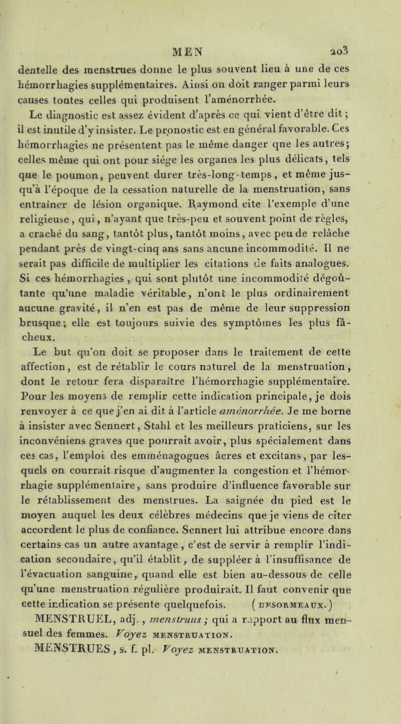 MEN 'io3 dentelle des menstrues donne le plus souvent lieu à une de ces hémorrhagies supplémentaires. Ainsi on doit ranger parmi leurs causes toutes celles qui produisent l’aménorrhée. Le diagnostic est assez évident d’après ce qui vient d’étre dit ; il est inutile d’y insister. Le pronostic est en général favorable. Ces hémorrhagies ne présentent pas le même danger qne les autres; celles même qui ont pour siège les organes les plus délicats, tels que le poumon, peuvent durer très-long-temps, et même jus- qu’à l’époque de la cessation naturelle de la menstruation, sans entraîner de lésion organique. Raymond cite l’exemple d’une religieuse, qui, n’ayant que très-peu et souvent point de règles, a craché du sang, tantôt plus, tantôt moins, avec peu de relâche pendant près de vingt-cinq ans sans aucune incommodité. Il ne serait pas difficile de multiplier les citations de faits analogues. Si ces hémorrhagies , qui sont plutôt une incommodité dégoû- tante qu’une maladie véritable, n’ont le plus ordinairement aucune gravité, il n’en est pas de même de leur suppression brusque; elle est toujours suivie des symptômes les plus fâ- cheux. Le but qu’on doit se proposer dans le traitement de cette affection, est de rétablir le cours naturel de la menstruation, dont le retour fera disparaître l’hémorrhagie supplémentaire. Pour les moyens de remplir cette indication principale, je dois renvoyer à ce que j’en ai dit à l’article aménorrhée. Je me borne à insister avec Sennert, Stahl et les meilleurs praticiens, sur les inconvéniens graves que pourrait avoir, plus spécialement dans cescas, l’emploi des emménagogues âcres et excitans, par les- quels on courrait risque d’augmenter la congestion et l’hémor- rhagie supplémentaire, sans produire d’influence favorable sur le rétablissement des menstrues. La saignée du pied est le moyen auquel les deux célèbres médecins que je viens de citer accordent le plus de confiance. Sennert lui attribue encore dans certains cas un autre avantage , c’est de servir à remplir l’indi- cation secondaire, qu’il établit, de suppléera l’insuffisance de l’évacuation sanguine, quand elle est bien au-dessous de celle qu’une menstruation régulière produirait. Il faut convenir que cette indication se présente quelquefois. ( ufsormeaux. ) MENSTRUEL, adj. , rnenstruus ; qui a r.ipport au flux men- suel des femmes. Voyez menstruation. MENSTRUES, s. f. pl. Voyez menstruation.