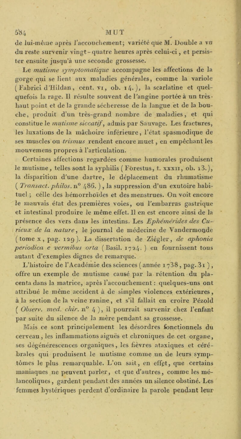 5^/, MUT de luî-rnêiue yprès raccouclieraent; variété que M. Uouble a vn du reste survenir vingt-quatre heures après celui-ci, et persis- ter ensuite jusqu’à une seconde grossesse. Le mutisme symptomatique accompagne les affections de la gorge qui se lient aux maladies générales, comme la variole ( Fabrici d’Ilildan, cent, vi, ob. la scarlatine et quel- quefois la rage. Il résulte souvent de l’angine portée à un très- haut point et de la grande sécheresse de la langue et de la bou- che , produit d’un très-grand nombre de maladies, et qui constitue le mutisme siccatif, admis par Sauvage. Les fractures, les luxations de la mâchoire inférieure, l’état spasmodique de ses muscles ou trisrnus rendent encore muet, en empêchant les mouvemens propres à l’articulation. Certaines affections regardées comme humorales produisent le mutisme, telles sont la syphilis ( Fôrestus, t. xxxn, ob. i3.), la disparition d’une dartre, le déplacement du rhumatisme ( Transact. philos. n° f^S6. ), la suppression d’un exutoire habi- tuel ; célle des hémorrhoïdes et des menstrues. On voit encore le mauvais état des premières voies, ou l’embarras gastrique et intestinal produire le même effet. Il en est encore ainsi de la présence des vers dans les intestins. Les Ephémérides des Cu~ [rieux de la nature, le journal de médecine de Vandermoijde ( tome X, pag. 129). La dissertation de Ziégler, de aphonia periodica e vermibus orla (Basil. 1724. ) en fournissent tous autant d’exemples dignes de remarcpie. L’histoire de l’Académie des sciences ( année 1738, pag. 31 ) , offre un exemple de mutisme causé par la rétention du pla- centa dans la matrice, après l’accouchement : quelques-uns ont attribué le même accident à de simples violences extérieures, à la section de la veine ranlne, et s’il fallait en croire Pézold ( Observ. mecL chir. n‘^ 4 )j ü pourrait survenir chez l’enfant par suite du silence de la mère pendant sa grossesse. Mais ce sont principalement les désordres fonctionnels du cerveau, les inflammations aigues et chroniques de cet organe, ses dégénérescences organiques, les fièvres ataxiques et céré- brales qui produisent le mutisme comme un de leurs symp- tômes le plus remarquable. L’on sait, en effpt, que certains maniaques ne peuvent parler, et que d’autres, comme les mé- lancoliques , gardent pendant des années un silence obstiné. Les femmes hystériques perdent d’ordinaire la parole pendant leur