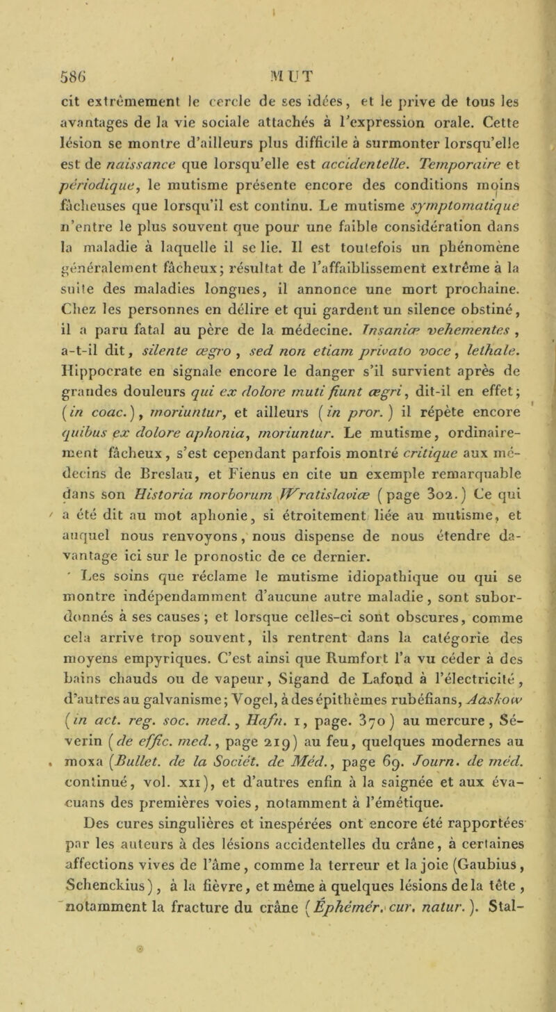 1 58(j MUT cit extrêmement le cercle de ses idées, et le ])rlve de tous les avantages de la vie sociale attachés à l’expression orale. Cette lésion se montre d’ailleurs plus difficile à surmonter lorsqu’elle est de naissance que lorsqu’elle est accidentelle. Temporaire et périodique, le mutisme présente encore des conditions moins fàclieuses cjue lorsqu’il est continu. Le mutisme symptomatique n’entre le plus souvent que pour une faible considération dans la maladie à laquelle il se lie. 11 est toutefois un phénomène généralement fâcheux; résultat de l’affaiblissement extrême à la suite des maladies longues, il annonce une mort prochaine. Chez les personnes en délire et qui gardent un silence obstiné, il a paru fatal au père de la médecine. Tnsaniæ vehementes , a-t-il dit, silente œgio , sed non etiam privato voce, lethale. Hippocrate en signale encore le danger s’il survient après de grandes douleurs qui ex dolore rnutifiunt cegri, dit-il en effet; (/« coâc.), moriuntur, et ailleurs [in pror.) il répète encore quibus ex dolore aphonia, moriuntur. Le mutisme, ordinaire- ment fâcheux, s’est cependant parfois montré critique aux mé- decins de Broslau, et Fienus en cite un exemple remarquable dans son Historia morborum IfVratislaviæ (page 3oa.) Ce qui f a été dit au mot aphonie, si étroitement) liée au mutisme, et auquel nous renvoyons, nous dispense de nous étendre da- vantage ici sur le pronostic de ce dernier. ' T.es soins que réclame le mutisme idiopathique ou qui se montre indépendamment d’aucune autre maladie, sont subor- donnés à ses causes ; et lorsque celles-ci sont obscures, comme cela arrive trop souvent, ils rentrent dans la catégorie des moyens empyriques. C’est ainsi que Rumfort l’a vu céder à des bains chauds ou de vapeur, Sigand de Lafoud à l’électricité, d’autres au galvanisme; Vogel, àdesépithèmes rubéfians, Aashow [in act. reg. soc. med., Hafn. i, page. 370) au mercure, Sé- verin [de effic. med., page 219) au feu, quelques modernes au . moxa [Bullet. de la Sociét. de Méd., page 6g. Journ. de méd. continué, vol. xii), et d’autres enfin à la saignée et aux éva- cuans des premières voies, notamment à l’émétique. Ues cures singulières et inespérées ont encore été rapportées par les auteurs à des lésions accidentelles du crâne, à certaines affections vives de l’âme, comme la terreur et la joie (Gaubius, Schenckius), à la fièvre, et même à quelques lésions delà tête , “notamment la fracture du crâne [Éphérnér.'cur, natur. ). Stal-