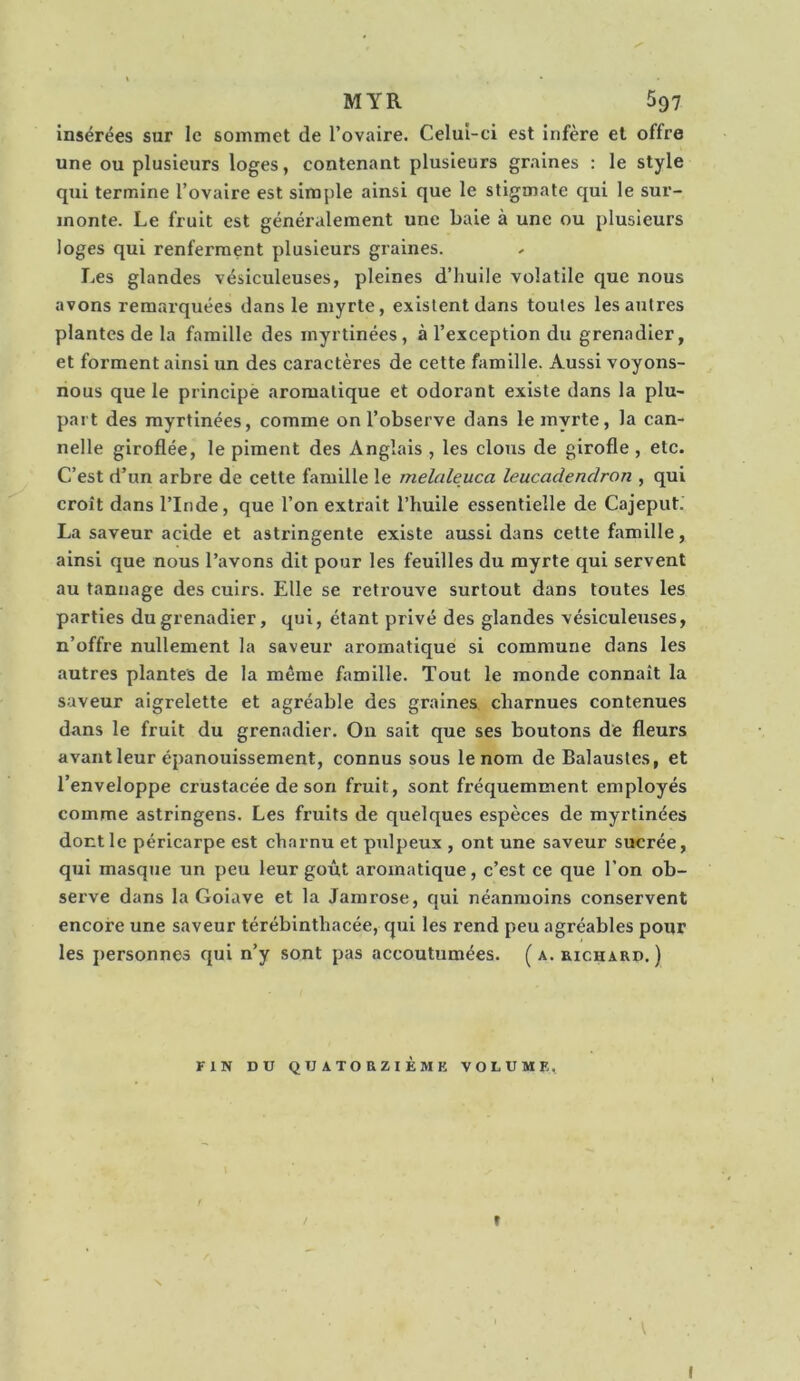 insérées sur le sommet de l’ovaire. Celui-ci est infère et offre une ou plusieurs loges, contenant plusieurs graines : le style qui termine l’ovaire est simple ainsi que le stigmate qui le sur- monte. Le fruit est généralement une baie à une ou plusieurs loges qui renferment plusieurs graines. Les glandes vésiculeuses, pleines d’huile volatile que nous avons remarquées dans le myrte, existent dans toutes les autres plantes de la famille des myrtinées, à l’exception du grenadier, et forment ainsi un des caractères de cette famille. Aussi voyons- nous que le principè aromatique et odorant existe dans la plu- part des myrtinées, comme on l’observe dans le myrte, la can- nelle giroflée, le piment des Anglais , les clous de girofle , etc. C’est d’un arbre de cette famille le melaleuca leucadendron , qui croît dans l’Inde, que l’on extrait l’huile essentielle de Cajeput. La saveur acide et astringente existe aussi dans cette famille, ainsi que nous l’avons dit pour les feuilles du myrte qui servent au tannage des cuirs. Elle se reti’ouve surtout dans toutes les parties du grenadier, qui, étant privé des glandes vésiculeuses, n’offre nullement la saveur aromatique si commune dans les autres plantes de la même famille. Tout le monde connaît la saveur aigrelette et agréable des graines charnues contenues dans le fruit du grenadier. On sait que ses boutons de fleurs avant leur épanouissement, connus sous le nom de Balaustes, et l’enveloppe erustacée de son fruit, sont fréquemment employés comme astringens. Les fruits de quelques espèces de myrtinées dont le péricarpe est charnu et pulpeux , ont une saveur sucrée, qui masque un peu leur goût aromatique, c’est ce que l’on ob- serve dans la Goiave et la Jamrose, qui néanmoins conservent encore une saveur térébinthacée, qui les rend peu agréables pour les personnes qui n’y sont pas accoutumées. ( a. richard. ) FIN DU QUATORZIÈME VOLUME, t I