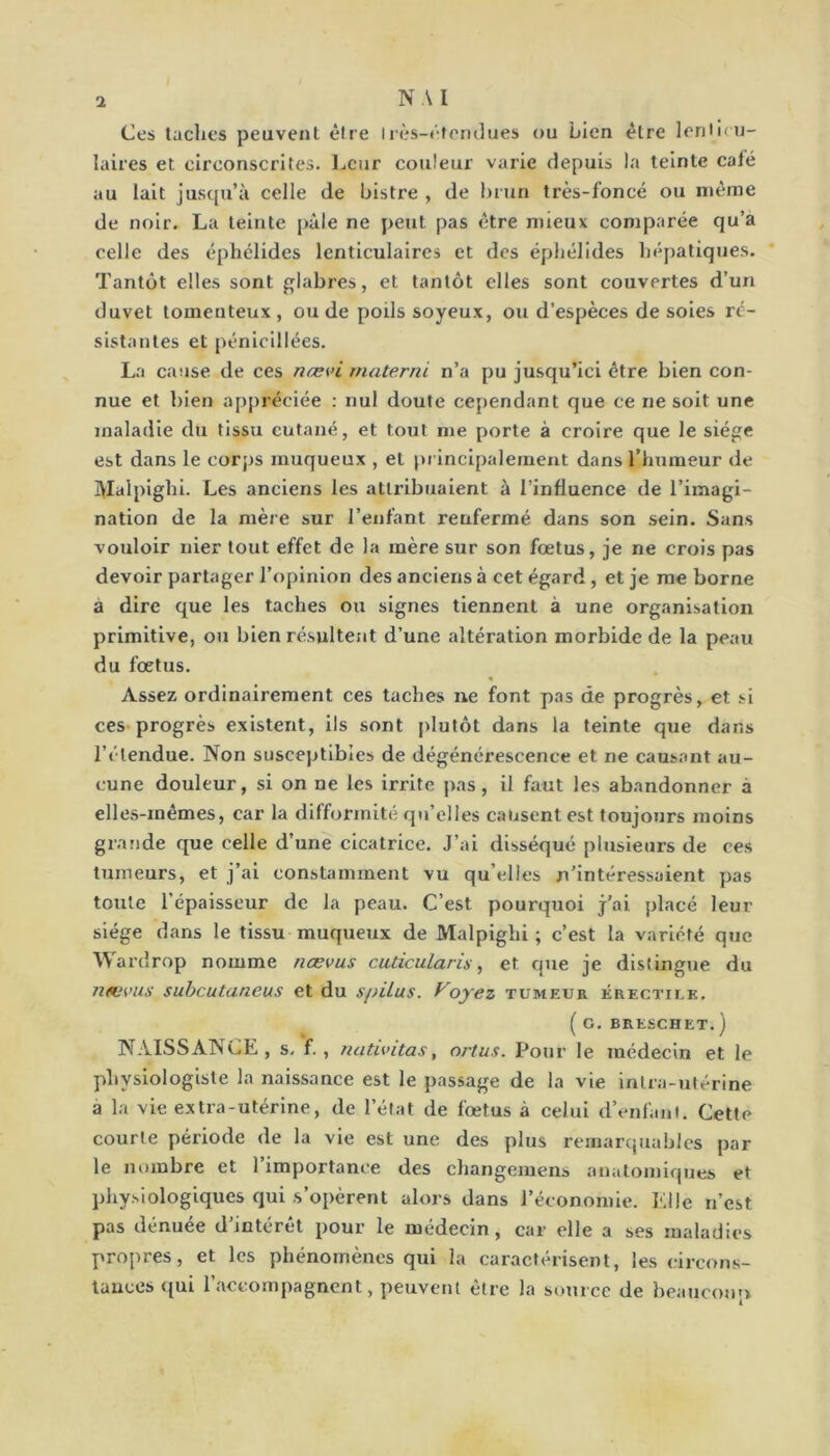 NA I Ces taclies peuvent être irès-rfemlues ou Lien être leriiicu- laires et circonscrites. Leur couleur varie depuis la teinte café au lait juscpi’à celle de bistre , de l)run très-foncé ou même de noir. La teinte pâle ne peut pas être mieux comparée qu’a celle des éphélldes lenticulaires et des épliélldes hépatiques. Tantôt elles sont glabres, et tantôt elles sont couvertes d’un duvet tomenteux , ou de poils soyeux, ou d’espèces de soies ré- sistantes et pénicillées. La cause de ces næ^>i materne n’a pu jusqu’ici être bien con- nue et bien appréciée : nul doute cependant que ce ne soit une maladie du tissu cutané, et tout me porte à croire que le siège est dans le corps muqueux , et principalement dans l’humeur de ]>Ialpighl. Les anciens les attribuaient à l’influence de l’imagi- nation de la mère sur l’enfant renfermé dans son sein. Sans vouloir nier tout effet de la mère sur son fœtus, je ne crois pas devoir partager l’opinion des anciens à cet égard, et je me borne à dire que les taches ou signes tiennent à une organisation primitive, oti bien résultent d’une altération morbide de la peau du fœtus. Assez ordinairement ces taches ne font pas de progrès, et .si ces progrès existent, ils sont plutôt dans la teinte que dans l’étendue. Non susceptibles de dégénérescence et ne causant au- cune douleur, si on ne les irrite pas, il faut les abandonner à elles-mêmes, car la difformité qu’elles causent est toujours moins grande que celle d’une cicatrice. J’ai disséqué plusieurs de ces tumeurs, et j’ai constamment vu qu’elles n’intéressaient pas toute l’épaisseur de la peau. C’est pourquoi j’ai placé leur siège dans le tissu muqueux de Malpighi ; c’est la variété que Wardrop nomme nœvus cuticularis, et que je distingue du JieL'vus subeutaneus et du spilus. Voyez tumeur érectile. ( G. BRESCHET. ) NAISSANCE , s. f. , nativitas, ortus. Pour le médecin et le physiologiste la naissance est le passage de la vie intra-utérine a la vie extra-utérine, de l’état de fœtus à celui d’enfant. Cette courte période de la vie est une des plus remarquables par le nombre et l’importance des changemens anatomiques et physiologiques qui s’opèrent alors dans l’économie. Elle n’est pas dénuée d’intérêt pour le médecin, car elle a ses maladies propres, et les phénomènes qui la caractérisent, les circons- tances qui l’accompagnent, peuvent être la source de beaucoup