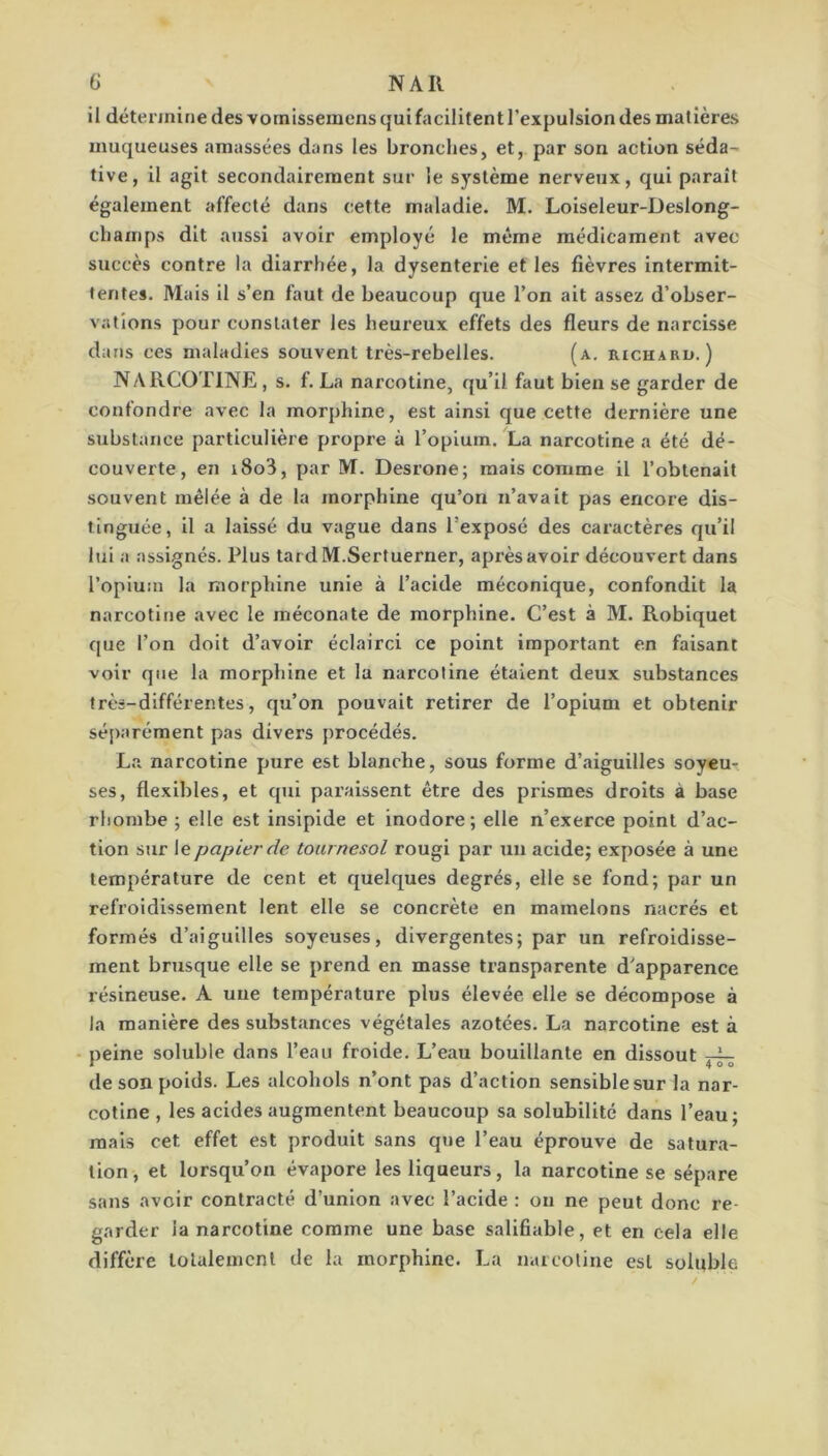 il détennirie des vornlssemens qui facilitent l’expulsion des matières muqueuses amassées dans les bronches, et, par son action séda^ tive, il agit secondairement sur le système nerveux, qui parait également affecté dans cette maladie. M. Loiseleur-Deslong- champs dit aussi avoir employé le même médicament avec succès contre la diarrhée, la dysenterie et les fièvres intermit- tentes. Mais il s’en faut de beaucoup que l’on ait assez d’obser- vations pour constater les heureux effets des fleurs de narcisse dans ces maladies souvent très-rebelles. (a. richard.) NARCOTINE , s. f. La narcotine, qu’il faut bien se garder de confondre avec la morphine, est ainsi que cette dernière une substance particulière propre à l’opium. La narcotine a été dé- couverte, en i8o3, par M. Desrone; mais comme il l’obtenait souvent mêlée à de la morphine qu’on n’avait pas encore dis- tinguée, il a laissé du vague dans l’exposé des caractères qu’il lui a assignés. Plus tardM.Sertuerner, après avoir découvert dans l’opium la morphine unie à l’acide méconique, confondit la narcotine avec le méconate de morphine. C’est à M. Robiquet que l’on doit d’avoir éclairci ce point important en faisant voir que la morphine et la narcotine étalent deux substances très-différentes, qu’on pouvait retirer de l’opium et obtenir séparément pas divers procédés. La narcotine pure est blanche, sous forme d’aiguilles soyem ses, flexibles, et qui paraissent être des prismes droits à base rhombe ; elle est insipide et inodore; elle n’exerce point d’ac- tion sur le papier de tournesol rougi par un acide; exposée à une température de cent et quelques degrés, elle se fond; par un refroidissement lent elle se concrète en mamelons nacrés et formés d’aiguilles soyeuses, divergentes; par un refroidisse- ment brusque elle se prend en masse transparente d’apparence résineuse. A une température plus élevée elle se décompose à la manière des substances végétales azotées. La narcotine est à - peine soluble dans l’eau froide. L’eau bouillante en dissout de son poids. Les alcohols n’ont pas d’action sensible sur la nar- coline , les acides augmentent beaucoup sa solubilité dans l’eau; mais cet effet est produit sans que l’eau éprouve de satura- tion, et lorsqu’on évapore les liqueurs, la narcotine se sépare sans avoir contracté d’union avec l’acide : on ne peut donc re- garder la narcotine comme une base salifiable, et en cela elle diffère lolalemcnl de la morphine. La narcotine est soluble