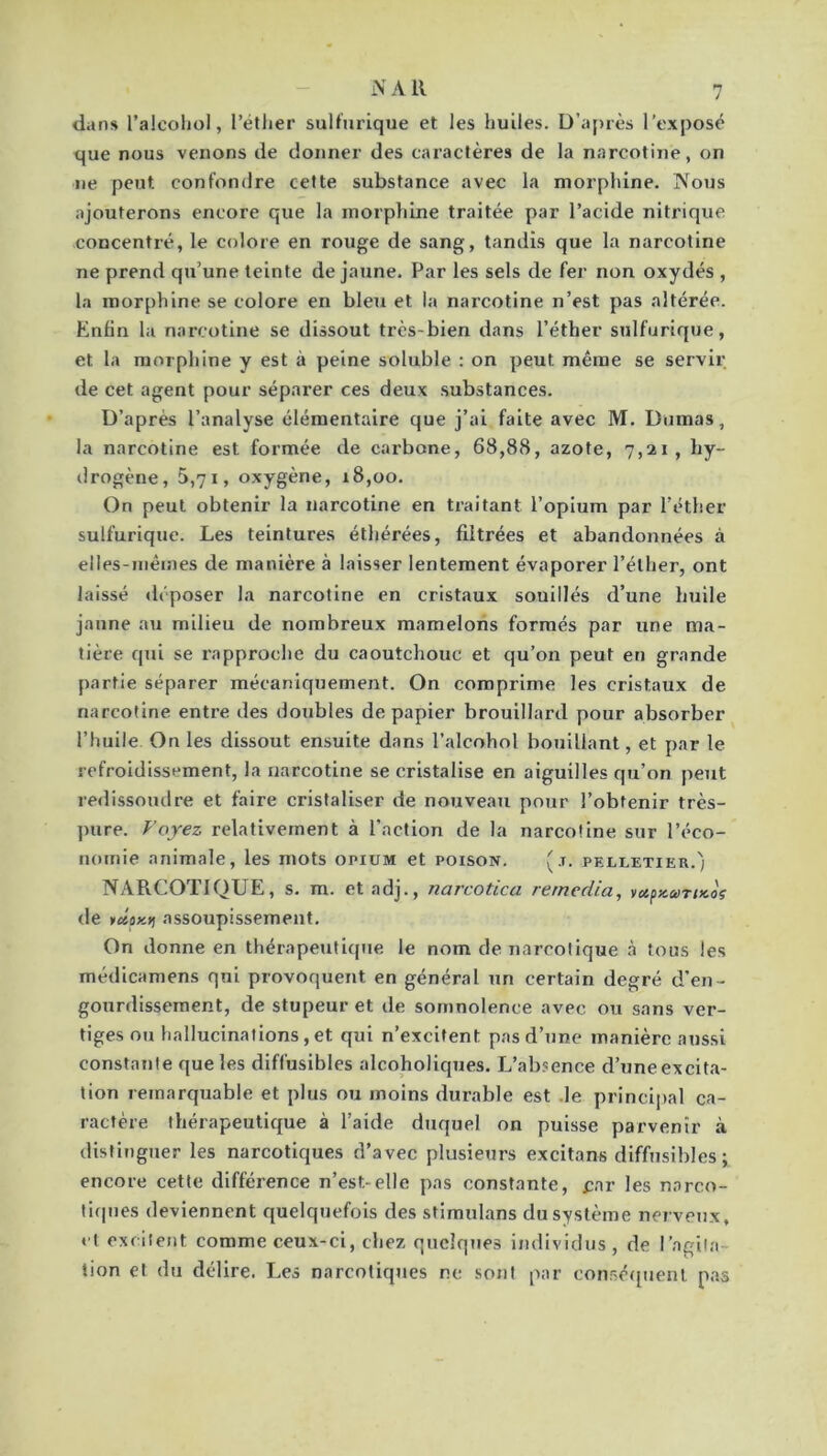 i\ A R dans l’alcohol, l’éther sulfurique et les huiles. D’après l’exposé que nous venons de donner des caractères de la narcotine, on ne peut confondre celte substance avec la morphine. Nous ajouterons encore que la morphine traitée par l’acide nitrique concentré, le colore en rouge de sang, tandis que la narcotine ne prend qu’une teinte de jaune. Par les sels de fer non oxydés , la morphine se colore en bleu et la narcotine n’est pas altérée. Enfin la narcotine se dissout très-bien dans l’éther sulfurique, et la morphine y est à peine soluble : on peut même se servir de cet agent pour séparer ces deux substances. D’après l’analyse élémentaire que j’ai faite avec M. Dumas, la narcotine est formée de carbone, 68,88, azote, 7,21, hy- drogène, 5,71, oxygène, 18,00. On peut obtenir la narcotine en traitant l’opium par l’éther sulfurique. Les teintures éthérées, filtrées et abandonnées à elles-mêmes de manière à laisser lentement évaporer l’éther, ont laissé <léposer la narcotine en cristaux souillés d’une huile jaune au milieu de nombreux mamelons formés par une ma- tière qui se rapproche du caoutchouc et qu’on peut en grande partie séparer mécaniquement. On comprime les cristaux de narcotine entre des doubles de papier brouillard pour absorber l’huile On les dissout ensuite dans l’alcohol bouillant, et par le refroidissement, la narcotine se cristalise en aiguilles qu’on peut redissoudre et faire cristaliser de nouveau pour l’obtenir très- })ure. Voyez relativement à l’action de la narcotine sur l’éco- nomie animale, les mots opium et poison. (j. pelletier.j NARCOTIQUE, s. m. et adj., narcotica rernedia, yapx.coTtKoç de KfiSflxjj assoupissement. On donne en thérapeutique le nom de narcotique à tous les médicamens qui provoquent en général un certain degré d’en- gourdissement, de stupeur et de somnolence avec ou sans ver- tiges ou hallucinations,et qui n’excitent pas d’une manière aussi constante que les diffusibles alcoholiques. L’absence d’une excita- tion remarquable et plus ou moins durable est .le principal ca- ractère thérapeutique à l’aide duquel on puisse parvenir à distinguer les narcotiques d’avec plusieurs excitans diffusibles ; encore cette différence n’est-elle pas constante, car les narco- liipies deviennent quelquefois des stimulans du système nerveux, < t excitent comme ceux-ci, chez quelques individus, de l’agita- tion et du délire. Les narcoliqttes ne sont par consé([uenl pas