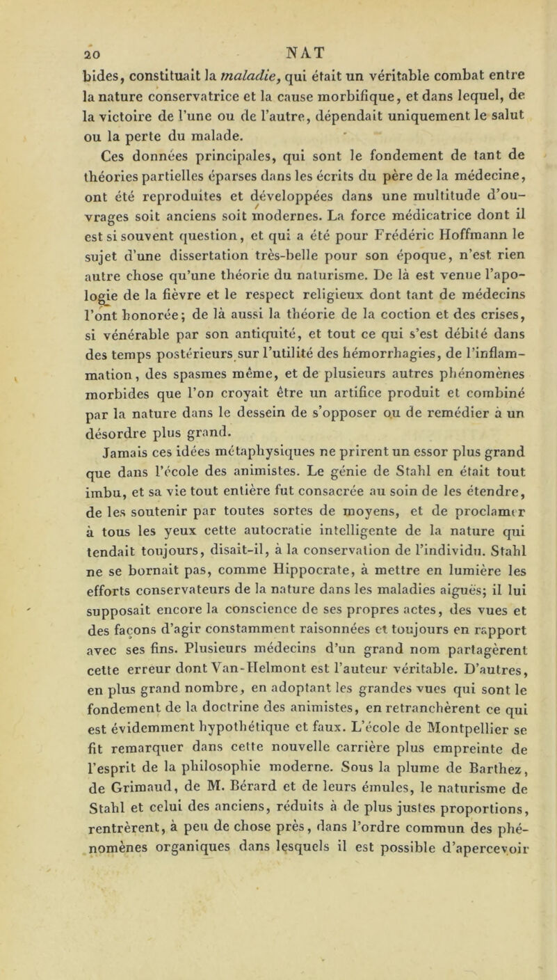 bides, constituait la maladie, qui était un véritable combat entre la nature conservatrice et la cause morbifique, et dans lequel, de la victoire de l’une ou de l’autre, dépendait uniquement le salut ou la perte du malade. Ces données principales, qui sont le fondement de tant de théories partielles éparses dans les écrits du père de la médecine, ont été reproduites et développées dans une multitude d’ou- vrages soit anciens soit modernes. La force médicatrice dont il est si souvent question, et qui a été pour Frédéric Hoffmann le sujet d’une dissertation très-belle pour son époque, n’est rien autre chose qu’une théorie du naturisme. De là est venue l’apo- logie de la fièvre et le respect religieux dont tant de médecins l’ont honorée; de là aussi la théorie de la coction et des crises, si vénérable par son antiquité, et tout ce qui s’est débité dans des temps postérieurs sur l’utilité des hémorrhagies, de l’inflam- mation, des spasmes même, et de plusieurs autres phénomènes morbides que l’on croyait être un artifice produit et combiné par la nature dans le dessein de s’opposer o.u de remédier à un désordre plus grand. Jamais ces idées métaphysiques ne prirent un essor plus grand que dans l’école des animistes. Le génie de Stahl en était tout imbu, et sa vie tout entière fut consacrée au soin de les étendre, de les soutenir par toutes sortes de moyens, et de proclamer à tous les yeux cette autocratie intelligente de la nature qui tendait toujours, disait-il, à la conservation de rindlvidu. Stahl ne se bornait pas, comme Hippocrate, à mettre en lumière les efforts conservateurs de la nature dans les maladies aiguës; il lui supposait encore la conscience de ses propres actes, des vues et des façons d’agir constamment raisonnées et toujours en rapport avec ses fins. Plusieurs médecins d’un grand nom partagèrent cette erreur dont Van-Helmont est l’auteur véritable. D’autres, en plus grand nombre, en adoptant les grandes vues qui sont le fondement de la doctrine des animistes, en retranchèrent ce qui est évidemment hypothétique et faux. L’école de Montpellier se fit remarquer dans cette nouvelle carrière plus empreinte de l’esprit de la philosophie moderne. Sous la plume de Barthez, de Grimaud, de M. Bérard et de leurs émules, le naturisme de Stahl et celui des anciens, réduits à de plus justes proportions, rentrèrent, à peu de chose près, dans l’ordre commun des phé- .nomènes organiques dans lesquels il est possible d’apercevoir