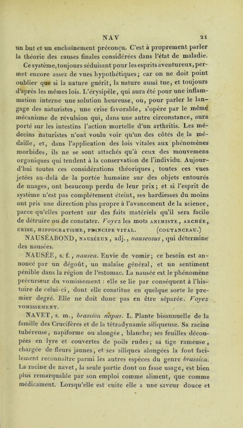 NAV il un but et un encbaînement préconçu. C’est à proprement parler la théorie des causes finales considérées dans l’état de maladie. Ce système,toujours séduisant pour lesespritsaventureux, per- met encore assez de vues hypothétiques; car on ne doit point oublier que si la nature guérit, la nature aussi lue, et toujours d’après les mêmes lois. L’érysipèle, qui aura été pour une inflam- mation interne une solution heureuse, ou, pour parler le lan- gage des naturistes, une crise favorable, s’opère par le même' mécanisme de révulsion qui, dans une autre circonstance, aura jjorté sur les intestins l’action mortelle d’un artbritis. Les mé- decins naturistes n’ont voulu voir qu’un des côtés de la mé- daille, et, dans l’application des lois vitales aux phénomènes morbides, ils ne se sont attachés qu’à ceux des raouvemens organiques qui tendent à la conservation de l’individu. Aujour- d’hui toutes ces considérations théoriques, toutes ces vues jetées au-delà de la portée humaine sur des objets entourés de nuages, ont beaucoup perdu de leur prix; et si l’espi'it de système n’est pas complètement éteint, ses hardiesses du moins ont pris une direction plus propre à l’avancement de la science, parce qu’elles portent sur des faits matériels qu’il sera facile- de détruire ou de constatei'. Voyez les mots animiste, archée, CRISE, hippocratisme, PftlNCIPE vital. (cOUTAN CE AU.) NAUSEABOND, nauséeux , adj., nauseosus, qui détermine des nausées. NAUSEE, s, f. , naiixea. Envie de vomir; ce besoin est an- noncé par un dégoût, un malaise général, et un sentiment pénible dans la région de l’estomac. La nausée est le phénomène précurseur du vomissement : elle se lie par conséquent à l’his- toire de celui-ci, dont elle constitue en quelque sorte le pre- mier degré. Elle ne doit donc pas en être séparée. Voyez VOMISSEMENT, Navet, s. m., brassîca napus. L. Plante bisannuelle de la famille des Crucifères et de la télradynamie siliqueuse. Sa racine tubéreuse, napiforme ou alongée, blanche; ses feuilles décou- pées en lyre et couvertes de poils rudes ; sa tige rameuse , chargée de fleurs jaunes, et ses siliques alongées la font faci- lement reconnaître parmi les autres espèces du genre brassica. La racine de navet, la seule partie dont on fasse usage, est bien plus remarquable par son emploi comme aliment, que comme médicament. Lorsqu’elle est cuite elle a une saveur douce et