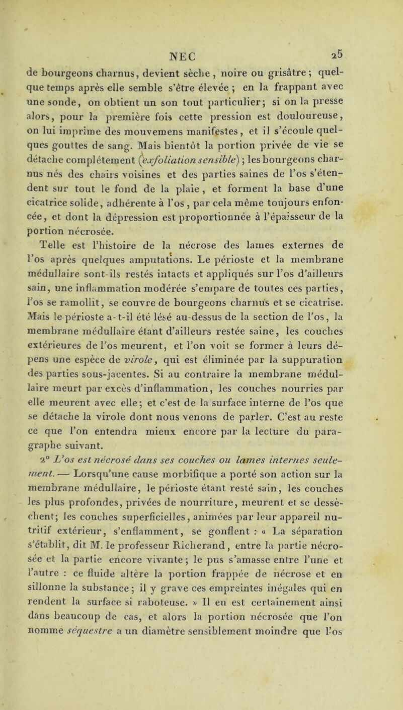 de bourgeons charnus, devient sèche , noire ou grisâtre; quel- que temps après elle semble s’être élevée; en la frappant avec une soude, on obtient un son tout particulier; si on la presse alors, pour la première fois cette pression est douloureuse, on lui imprime des mouvemens manifestes, et il s’écoule quel- ques gouttes de sang. Mais bientôt la portion privée de vie se détache complètement ()ixfoliation sensible) ; les bourgeons char- nus nés des chairs voisines et des parties saines de l’os s’éten- dent sur tout le fond de la plaie, et forment la base d’une cicatrice solide, adhérente à l’os , par cela même toujours enfon- cée, et dont la dépression est proportionnée à l’épaisseur de la portion nécrosée. Telle est l'histoire de la nécrose des lames externes de l’os après quelques amputations. Le périoste et la membrane médullaire sont ils restés intacts et appliqués sur l’os d’ailleurs sain, une inflammation modérée s’empare de toutes ces parties, l’os se ramollit, se couvre de bourgeons charnus et se cicatrise. Mais le périoste a-t-il été lésé au-dessus de la section de l’os, la membrane médullaire étant d’ailleurs restée saine, les couches extérieures de l’os meurent, et l’on voit se former à leurs dé- pens une espèce de virole, qui est éliminée par la suppuration des parties sous-jacentes. Si au contraire la membrane médul- laire meurt par excès d’inflammation, les couches nourries par elle meurent avec elle; et c’est de la surface interne de l’os que se détache la virole dont nous venons de parler. C’est au reste ce que l’on entendra mieux encore par la lecture du para- graphe suivant. 2° L’os est nécrosé dans ses couches ou lames internes seule- ment. — Lorsqu’une cause morbifique a porté son action sur la membrane médullaire, le périoste étant resté sain, les couches les plus profondes, privées de nourriture, meurent et se dessè- chent; les couches superficielles, animées ])ar leur appareil nu- tritif extérieur, s’enflamment, se gonflent:» La séparation s’établit, dit M. le professeur Richerand, entre la j)artie nécro- sée et la partie encore vivante ; le pus s’amasse entre l’une et l’autre : ce fluide altère la portion frappée de nécrose et en sillonne la substance ; il y grave ces empreintes inégales qui en rendent la surface si raboteuse, w II eu est certainement ainsi dans beaucoup de cas, et alors la portion nécrosée que l’on nomme séquestre a un diamètre sensiblement moindz’e que l’os