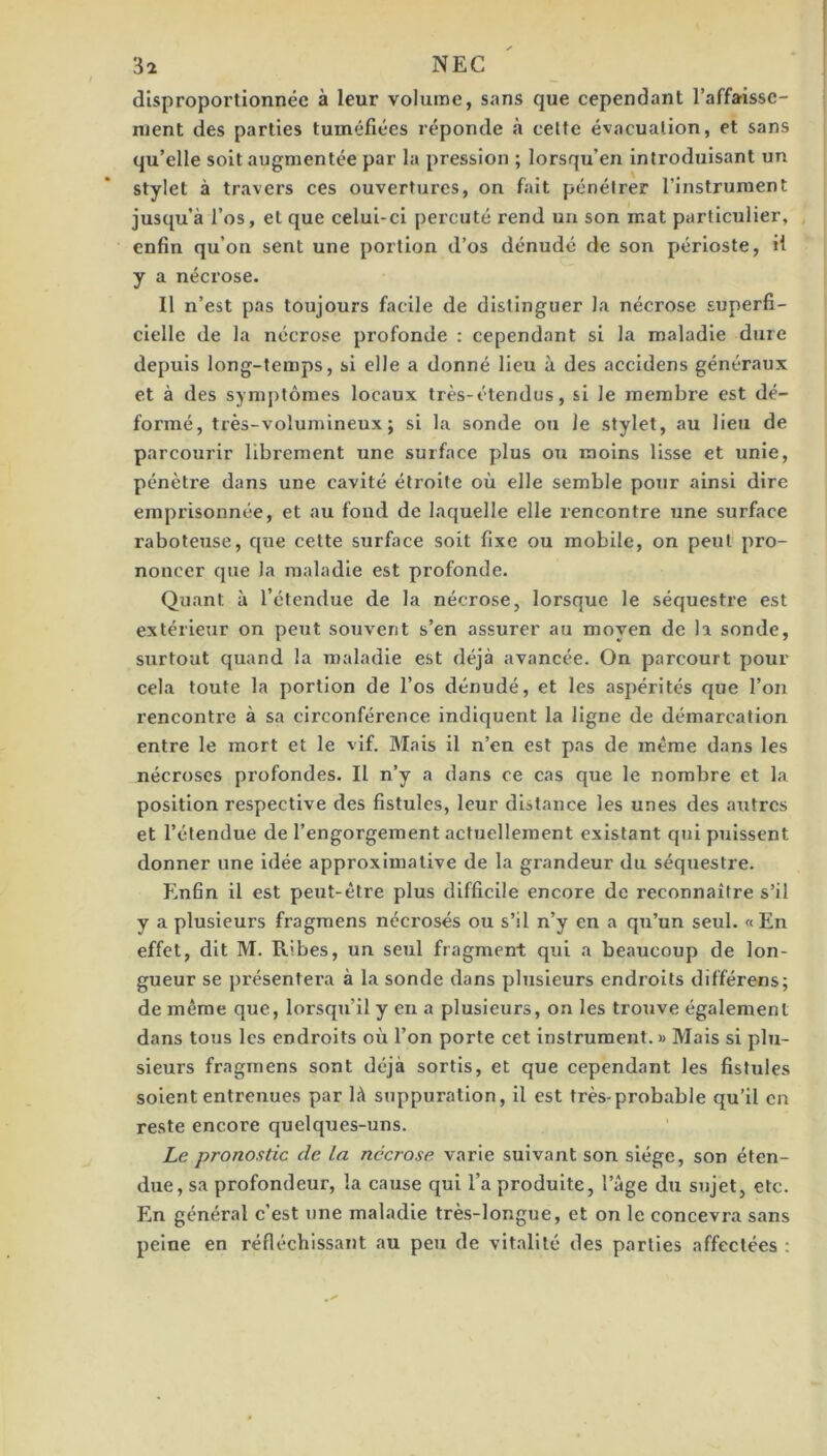 disproportionnée à leur volume, sans que cependant l’affaisse- ment des parties tuméfiées réponde à celte évacualion, et sans qu’elle soit augmentée par la pression ; lorsqu’en introduisant un stylet à travers ces ouvertures, on fait pénétrer l’instrument jusqu’à l’os, et que celui-ci percuté rend uii son mat particulier, enfin qu’on sent une portion d’os dénudé de son périoste, H y a nécrose. 11 n’est pas toujours facile de distinguer la nécrose superfi- cielle de la nécrose profonde ; cependant si la maladie dure depuis long-temps, si elle a donné lieu à des accidens généraux et à des symptômes locaux très-étendus, si le membre est dé- formé, très-volumineux; si la sonde ou le stylet, au lieu de parcourir librement une surface plus ou moins lisse et unie, pénètre dans une cavité étroite où elle semble pour ainsi dire emprisonnée, et au fond de laquelle elle rencontre une surface raboteuse, que celte surface soit fixe ou mobile, on peut pro- noncer que la maladie est profonde. Quant à l’étendue de la nécrose, lorsque le séquestre est extérieur on peut souvent s’en assurer au moyen de la sonde, surtout quand la maladie est déjà avancée. On parcourt pour cela toute la portion de l’os dénudé, et les aspérités que l’on rencontre à sa circonférence indiquent la ligne de démarcation entre le mort et le vif. Mais il n’en est pas de même dans les nécroses profondes. Il n’y a dans ce cas que le nombre et la position respective des fistules, leur distance les unes des autres et l’étendue de l’engorgement actuellement existant qui puissent donner une idée approximative de la grandeur du séquestre. Enfin il est peut-être plus difficile encore de reconnaître s’il y a plusieurs fragraens nécrosés ou s’il n’y en a qu’un seul. «En effet, dit M. Ribes, un seul fragment qui a beaucoup de lon- gueur se présentera à la sonde dans plusieurs endroits différens; de même que, lorsqu’il y en a plusieurs, on les trouve également dans tous les endroits où l’on porte cet instrument. » Mais si plu- sieurs fragraens sont déjà sortis, et que cependant les fistules soient entrenues par là suppuration, il est très-probable qu’il en reste encore quelques-uns. Le pronostic de la nécrose varie suivant son siège, son éten- due, sa profondeur, la cause qui l’a produite, l’âge du sujet, etc. En général c’est une maladie très-longue, et on le concevra sans peine en réfléchissant au peu de vitalité des parties affectées :