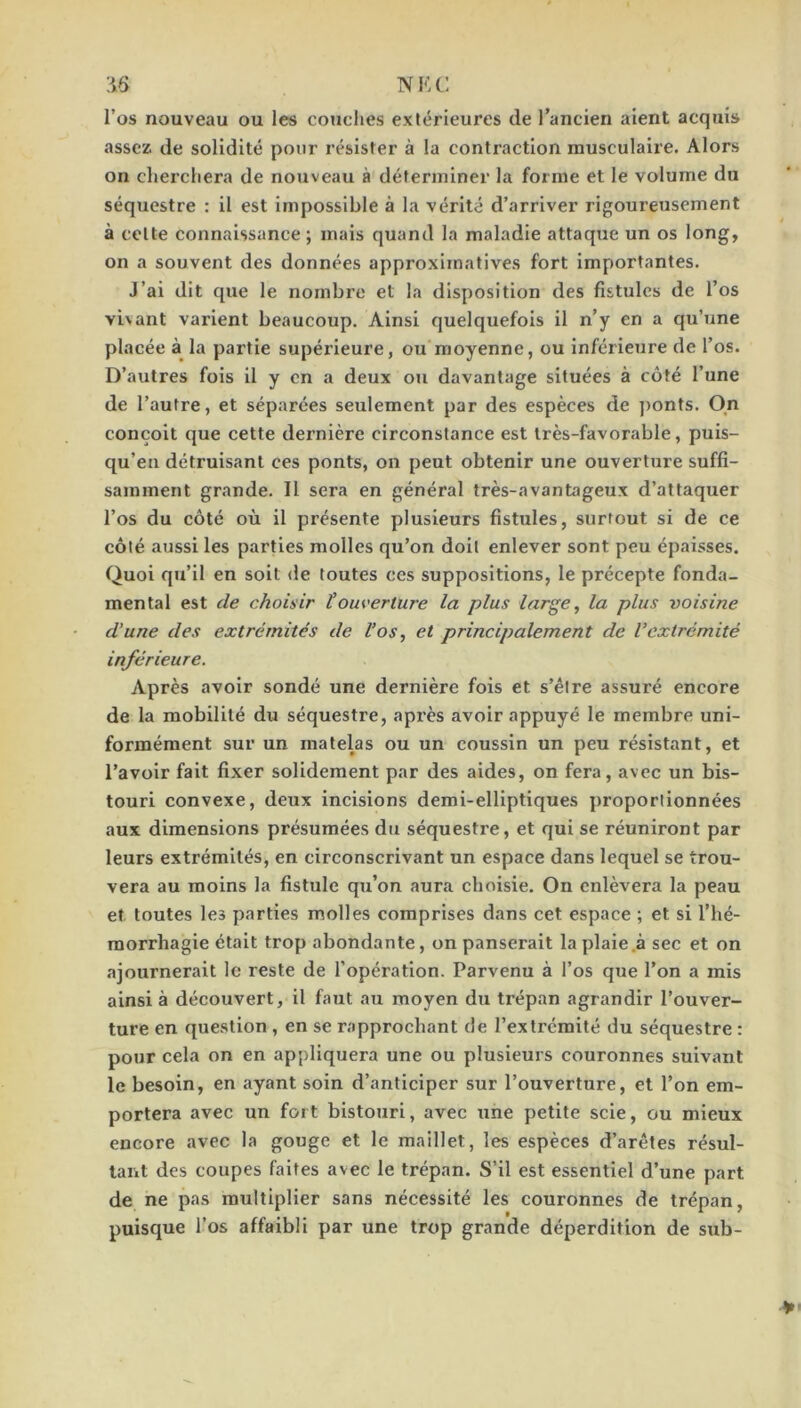 :i6 NKC l’os nouveau ou les couches extérieures de l’ancien aient acquis assez de solidité pour résister à la contraction musculaire. Alors on cherchera de nouveau à déterminer la forme et le volume du séquestre : il est impossible à la vérité d’arriver rigoureusement à celte connaissance ; mais quand la maladie attaque un os long, on a souvent des données approximatives fort importantes. J’ai dit que le nombre et la disposition des fistules de l’os vivant varient beaucoup. Ainsi quelquefois il n’y en a qu’une placée à la partie supérieure, ou moyenne, ou inférieure de l’os. D’autres fois il y en a deux ou davantage situées à côté l’une de l’autre, et séparées seulement par des espèces de ])onts. On conçoit que cette dernière circonstance est très-favorable, puis- qu’en détruisant ces ponts, on peut obtenir une ouverture suffi- samment grande. Il sera en général très-avantageux d’attaquer l’os du côté où il présente plusieurs fistules, surtout si de ce côté aussi les parties molles qu’on doit enlever sont peu épaisses. Quoi qu’il en soit de toutes ces suppositions, le précepte fonda- mental est de choisir touverture la plus large, la plus voisine d’une des extrémités de Vos, et principalement de l’extrémité inférieure. Après avoir sondé une dernière fois et s’élre assuré encore de la mobilité du séquestre, après avoir appuyé le membre uni- formément sur un matelas ou un coussin un peu résistant, et l’avoir fait fixer solidement par des aides, on fera, avec un bis- touri convexe, deux incisions demi-elliptiques proportionnées aux dimensions présumées du séquestre, et qui se réuniront par leurs extrémités, en circonscrivant un espace dans lequel se trou- vera au moins la fistule qu’on aura choisie. On enlèvera la peau et toutes les parties molles comprises dans cet espace ; et si l’hé- raorrhagie était trop abondante, on panserait la plaie .à sec et on ajournerait le reste de l’opération. Parvenu à l’os que l’on a mis ainsi à découvert, il faut au moyen du trépan agrandir l’ouver- ture en question , en se rapprochant de l’extrémité du séquestre : pour cela on en appliquera une ou plusieurs couronnes suivant le besoin, en ayant soin d’anticiper sur l’ouverture, et l’on em- portera avec un fort bistouri, avec une petite scie, ou mieux encore avec la gouge et le maillet, les espèces d’arêtes résul- tant des coupes faites avec le trépan. S’il est essentiel d’une part de ne pas multiplier sans nécessité les couronnes de trépan, puisque l’os affaibli par une trop grande déperdition de sub-