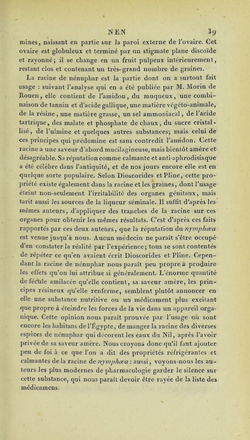 NEN 3g mines, naissant en partie sur la paroi externe de Tovaire. Cet ovaire est globuleux et terminé par un stigmate plane discoïde et rayonné; il se change en un fruit pulpeux intérieurement, restant clos et contenant un très-grand nombre de graines. La racine de nénuphar est la partie dont on a surtout fait usage : suivant l’analyse qui en a été publiée par M. Morin de Rouen, elle contient de l’amidon, du muqueux, une combi- naison de tannin et d’acide gallique, une matière vcgéto-animale, de la résine , une matière grasse, un sel ammoniacal, de l’acide tartrique, des malate et phosphate de chaux, du sucre cristal- lisé, de l’ulmine et quelques autres substances; mais celui de ces principes qui prédomine est sans contredit l’amidon. Cette racine a une saveur d’abord mucilagineuse, mais bientôt amère et désagréable. Sa réputation comme calmante et anti-aphrodisiaque a été célèbre dans l’antiquité, et de nos jours encore elle est en quelque sorte populaire. Selon Dioseorides et Pline, cette pro- priété existe également dans la racine et les graines, dont l’usage éteint non-seulement l’irritabilité des organes génitaux, mais tarit aussi les sources de la liqueur séminale. Il suffit d’après les mêmes auteurs, d’appliquer des tranches de la racine sur ces organes pour obtenir les mêmes résultats. C’est d’après ces faits rapportés par ces deux auteurs, que la réputation du nyrnphœa est venue jusqu’à nous. Aucun médecin ne paraît s’être occupé d’en constater la réalité par l’expérience; tous se sont contentés de répéter ce qu’en avaient écrit Dioseorides et Pline. Cepen- dant la racine de nénuphar nous paraît peu propre à produire les effets qu’on lui attribue si généralement. L’énorme quantité de féclile amilacée qu’elle contient, sa saveur amère, les prin- cipes résineux qu’elle renferme, semblent plutôt annoncer en elle une substance nutritive ou un médicament plus excitant que propre à éteindre les forces de la vie dans un appareil orga- nique. Cette opinion nous paraît prouvée par l’usage où sont encore les habitans de l’Égypte, de manger la racine des divei’ses espèces de nénuphar qui décorent les eaux du Nil, après l’avoir privée de sa saveur amère. Nous croyons donc qu’il faut ajouter peu de fol à ce que l’on a dit des propriétés réfrigérantes et calmantes de la racine de nyrnphœa : aussi, voyons-nous les au- teurs les plus modernes de pharmacologie garder le silence sur cette substance, qui nous paraît devoir être rayée de la liste des médicamens.