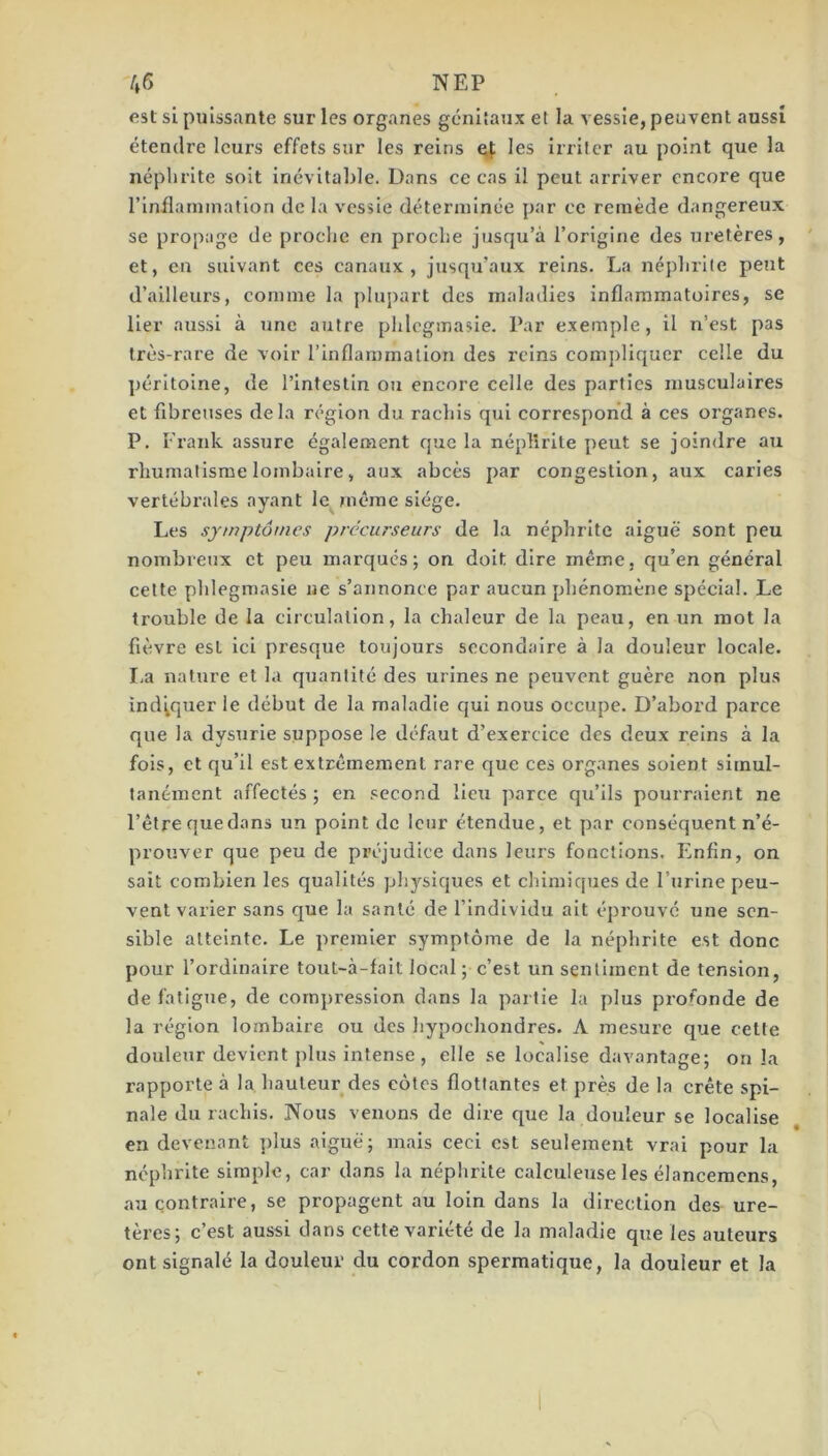 est si puissante sur les organes génitaux et la vessie, peuvent aussi étendre leurs effets sur les reins les irriter au point que la néphrite soit inévitable. Dans ce cas il peut arriver encore que rinflarnination de la vessie déterminée par ce remède dangereux se propage de proche en proche jusqu’à l’origine des uretères, et, en suivant ces canaux, jusqu’aux reins. La néphrite peut d’ailleurs, comme la plupart des maladies inflammatoires, se lier aussi à une autre phlcgmasle. Par exemple, il n’est pas très-rare de voir l’inflammation des reins compliquer celle du péritoine, de l’intestin ou encore celle des parties musculaires et fibreuses delà région du rachis qui correspond à ces organes. P. Frank assure également que la néphrite peut se joindre au rhumatisme lombaire, aux abcès par congestion, aux caries vertébrales ayant le même siège. Les symptômes précurseurs de la néphrite aiguë sont peu nombreux et peu marqués; on doit dire même, qu’en général cette phlegmasie ne s’annonce par aucun phénomène spécial. Le trouble de la circulation, la chaleur de la peau, en un mot la fièvre est ici presque toujours secondaire à la douleur locale. La nature et la quantité des urines ne peuvent guère non plus indiquer le début de la maladie qui nous occupe. D’abord parce que la dysurie suppose le défaut d’exercice des deux reins à la fols, et qu’il est extrêmement rare que ces organes soient simul- tanément affectés ; en .«econd lleii parce qu’ils pourraient ne l’être que dans un point de leur étendue, et par conséquent n’é- prouver que peu de préjudice dans leui's fonctions. Enfin, on sait combien les qualités physiques et chimiques de l’urine peu- vent varier sans que la santé de l’Individu ait éprouve une sen- sible atteinte. Le premier symptôme de la néphrite est donc pour l’ordinaire tout-à-fait local ; c’est un sentiment de tension, de fatigue, de compression dans la partie la plus profonde de la région lombaire ou des hypochondres. A mesure que cette douleur devient plus intense, elle se localise davantage; on la rapporte à la hauteur des côtes flottantes et près de la crête spi- nale du rachis. Nous venons de dire que la douleur se localise en devenant plus aiguë; mais ceci est seulement vrai pour la néphrite simple, car dans la néphrite calculeuse les élancemens, au contraire, se propagent au loin dans la direction des ure- tères; c’est aussi dans cette variété de la maladie que les auteurs ont signalé la douleur du cordon spermatique, la douleur et la