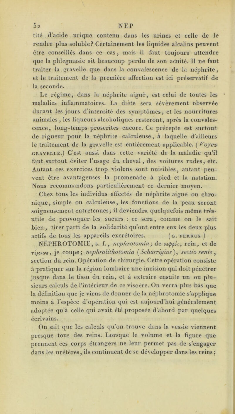 tité (l’acide urique contenu dans les urines et celle de le rendre plus soluble? Certainement les liquides alcalins peuvent être conseillés dans ce cas, mais il faut toujours attendre que la plilegmasie ait beaucoup perdu de son acuité. Il ne faut traiter la gravelle (|ue dans la convalescence de la néphrite, et le traitement de la première affection est ici préservatif de la seconde. • Le régime, dans la néphrite aiguë, est celui de toutes les maladies inflammatoires. La diète sera sévèrement observée durant les jours d’intensité des symptômes, et les nourritures animales , les liqueurs alcoholiques resteront, après la convales- cence, long-temps proscrites encore. Ce précepte est surtout de rigueur pour la néphrite calculeuse, à laquelle d’ailleurs le ti-aitement de la gravelle est entièrement applicable. ( Voyez GRAVELLE.) C’est aussi dans cette variété de la maladie qu’il faut surtout éviter l’usage du cheval, des voilures rudes, etc. Autant ces exercices trop violens sont nuisibles, autant peu- vent être avantageuses la promenade à pied et la natation. Nous recommandons particulièrement ce dei'nier moyen. Chez tous les individus affectés de néphrite aiguë ou chro- nique, simple ou calculeuse, les fonctions de la peau seront soigneusement entretenues; il deviendra quelquefois même très- utile de provoquer les sueurs : ce sera, comme on le sait bien, tirer parti de la solidarité qu’ont entre eux les deux plus actifs de tous les appareils excrétoires. (g. ferrus.) NÉPHROTOMIE, s. f., nephrotomia; de n<ppos, rein, et de Tî/uvû>ç, je coupe; nephrolithof.omia [Schurrigius), sectio renis ^ section du rein. Opération de chirurgie. Cette opération consiste à pratiquer sur la région lombaire une incision qui doit pénétrer jusque dans le tissu du rein, et à extraire ensuite un ou plu- sieurs calculs de l’intérieur de ce viscère. On verra plus bas que la définition que je viens de donner de la néphi’otomie s’applique moins à l’espèce d’opération qui est aujourd’hui généralement adoptée ([u’à celle qui avait été proposée d’abord par quelques écrivains. On sait que les calculs qu’on trouve dans la vessie viennent presque tous des reins. Lorsque le volume et la figure que prennent ces coips étrangers ne leur permet pas de s’engager dans les urétères, ils continuent de se développer dans les reins;