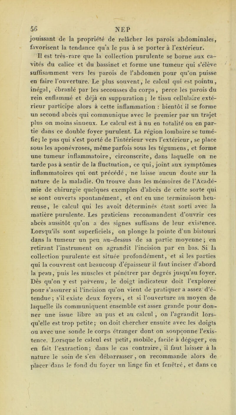 jouissant de la propriété de relâcher les parois abdominales, favorisent la tendance qu’a le pus à se porter à l'extérieur. Il est très-rare que la collection purulente se borne aux ca- vités du calice et du bassinet et forme une tumeur qui s’élève suffisamment vers les parois de l’abdomen pour qu’on puisse en faire l’ouverture. Le plus souvent, le calcul qui est pointu, inégal, ébranlé par les secousses du corps, perce les parois du rein enflammé et déjà en suppuration; le tissu cellulaire exté- rieur participe alors à cette inflammation : bientôt il se forme un second abcès qui communique avec le premier par un trajet plus on moins sinueux. Le calcul est à nu en totalité ou en par- tie dans ce double foyer purulent. La région lombaire se tumé- fie; le pus qui s’e.st porté de l’intérieur vers l’extérieur, se place sous les aponévroses, même parfois sous les tégumens, et forme une tumeur inflammatoire, circonscrite, dans laquelle on ne tarde pas à sentir de la fluctuation, ce qui, joint aux symptômes inflammatoires qui ont précédé , ne laisse aucun doute sur la nature de la maladie. On trouve dans les mémoires de l’Acadé- mie de chirurgie quelques exemples d’abcès de cette sorte qui se sont ouverts spontanément, et ont eu une terminaison heu- reuse, le calcul qui les avoit déterminés étant sorti avec la matière purulente. Les praticiens recommandent d’ouvrir ces abcès aussitôt qu’on a des signes suffisans de leur existence. Lorsqu’ils sont superficiels, on plonge la pointe d’un bistouri dans la tumeur un peu au-dessus de sa partie moyenne; en retirant l’instrument on agrandit l’incision par en bas. Si la collection purulente est située profondément, et si les parties qui la couvrent ont beaucoup d’épaisseur il faut inciser d’abord la peau, puis les muscles et pénétrer par degrés jusqu’au foyer. Dès qu’on y est j)afvenu, le doigt indicateur doit l’explorer pour s’assurer si l’incision qu'on vient de pratiquer a assez d’é- tendue ; s’il existe deux foyers, et si l’ouverture au moyen de laquelle ils communiquent ensemble est assez grande pour don- ner une issue libre au pus et au calcul , on l’agrandit lors- qu’elle est trop petite; on doit chercher ensuite avec les doigts ou avec une sonde le corps etranger dont on soupçonne l’exis- tence. Lorsque le calcul est petit, mobile, facile à dégager, on en fait l’extraction; dans le cas contraire, il faut laisser à la nature le soin de s’en débarrasser, on recommande alors de placer dans le fond du foyer un linge fin et fenêtré, et dans ce