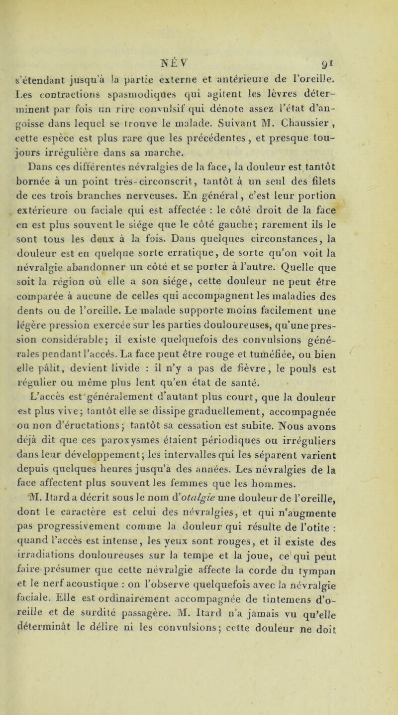 s'étendant jusqu’à !a partie externe et antérieure de l’oreille. I.es contractions spasmodiques qui agitent les lèvres déter- minent par fois un rire convulsif (pii dénote assez l’état d’an- goisse dans lequel se trouve le malade. Suivant M. Chaussier , cette espèce est plus rare que les précédentes, et presque tou- jours irrégulière dans sa marche. Dans ces différentes névralgies de la face, la douleur est tantôt bornée à un point très-circonscrit, tantôt à un seul des filets de ces trois branches nerveuses. En général, c’est leur portion extérieure ou faciale qui est affectée : le côté droit de la face en est plus souvent le siège que le côté gauche; rarement ils le sont tous les deux à la fois. Dans quelques circonstances, la douleur est en (juelque sorte erratique, de sorte qu’on voit la névralgie abandonner un côté et se porter à l’autre. Quelle que soit la région où elle a son siège, cette douleur ne peut être comparée à aucune de celles qui accompagnent les maladies des dents ou de l’oreille. Le malade supporte moins facilement une légère pression exercée sur les parties douloureuses, qu’une pres- sion considérable; il existe quelquefois des convulsions géné- rales pendant l’accès. La face peut être rouge et tuméfiée, ou bien elle pâlit, devient livide : il n’y a pas de fièvre, le pouls est régulier ou même plus lent qu’en état de santé. L’accès est généralement d’autant plus court, que la douleur est plus vive; tantôt elle se dissipe graduellement, accompagnée ou non d’éructations; tantôt sa cessation est subite. Nous avons déjà dit que ces paroxysmes étaient périodiques ou irréguliers dans leur développement; les intervalles qui les séparent varient depuis (quelques heures jusqu’à des années. Les névralgies de la face affectent plus souvent les femmes que les hommes. 'M. Itarda décrit sous le nom à'otalgie une douleur de l’oreille, dont le caractère est celui des névralgies, et qui n’augmente pas progressivement comme la douleur qui résulte de l’otite : quand l’accès est intense, les yeux sont rouges, et il existe des irradiations douloureuses sur la tempe et la joue, ce qui peut faire présumer que cette névralgie affecte la corde du tympan et le nerf acoustique : on l’observe quelquefois avec la névralgie faciale. Elle est ordinairement accompagnée de tinteniens d’o- reille et de surdité passagère. M. Itard n’a jamais vu qu’elle déterminât le délire ni les convulsions; cette douleur ne doit