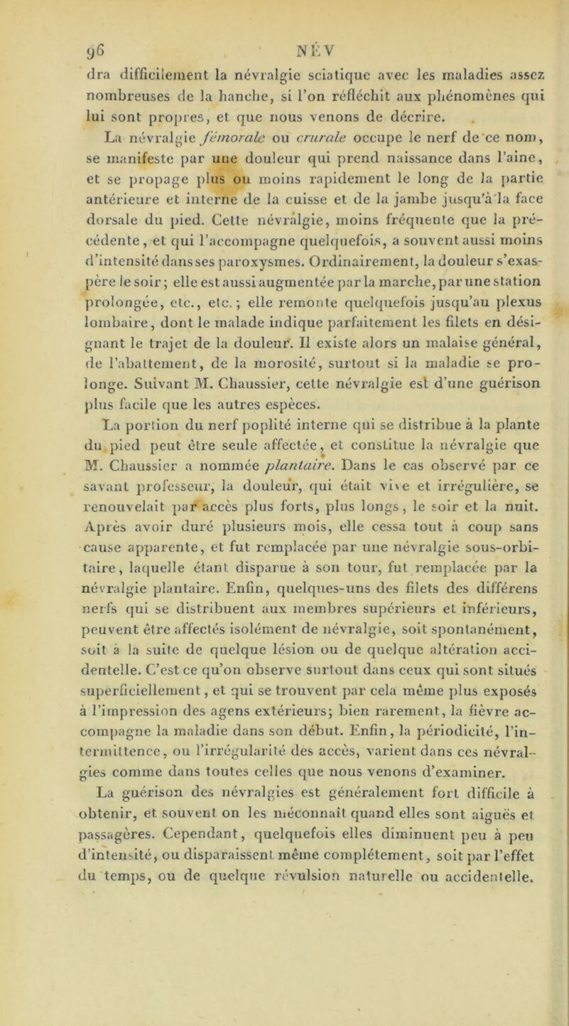 (Ira difficilement la névralgie sciatique avec les maladies assez nombreuses de la hanche, si l’on réfléchit aux phénomènes qui lui sont pro[)res, et que nous venons de décrire. La névralgie fémorale ou crurale occupe le nerf de'ce nom, se manifeste par une douleur qui prend naissance dans l’aine, et se propage plus ou moins rapidement le long de la partie antérieure et interne de la cuisse et de la jambe jusqu'à'la face dorsale du pied. Celte névralgie, moins fréquente que la pré- cédente, et qui l’accompagne quelquefois, a souvent aussi moins d’intensité dans ses paroxysmes. Ordinairement, la douleur s’exas- père le soir ; elle est aussi augmentée par la marche, par une station prolongée, etc., etc.; elle remonte quelquefois jusqu’au plexus lombaire, dont le malade indique parfaitement les filets en dési- gnant le trajet de la douleur'. Il existe alors un malaise général, de rabattement, de la morosité, surtout si la maladie se pro- longe. Suivant M. Chaussier, celte névralgie est d’une guérison plus facile que les autres espèces. La portion du nerf poplité interne qui se distribue à la plante du pied peut être seule affectée, et constitue la névralgie que M. Chaussier a nommée plantaire. Dans le cas observé par ce savant professeur, la douleur, qui était vi\e et irrégulière, se renouvelait par accès plus forts, plus longs, le soir et la nuit. Après avoir duré plusieurs mois, elle cessa tout à coup sans cause apparente, et fut remplacée par une névralgie sous-orbi- taire, laquelle étant disparue à son tour, fut remplacée par la névralgie plantaire. Enfin, quelqties-uns des filets des différons nerfs qui se distribuent aux membres supérieurs et inférieurs, peuvent être affectés isolément de névralgie, soit spontanément, soit à la suite de quelque lésion ou de quelque altération acci- dentelle. C’est ce qu’on observe surtout dans ceux qui sont situés superficiellement, et qui se trouvent par cela même plus exposés à l’impression des agens extérlems; bien rarement, la fièvre ac- compagne la maladie dans son début. Enfin, la périodicité, l’in- termittence, ou l’irrégularité des accès, varient dans ces névral- gies comme dans toutes celles que nous venons d’examiner. La guérison des névralgies est généralement fort difficile à obtenir, et .souvent on les méconnaît quand elles sont aiguës et passagères. Cependant, quelquefois elles diminuent peu à peu d’intensité, ou disparaissent même complètement, soit par l’effet du temps, ou de quelque révulsion naturelle ou accidentelle.