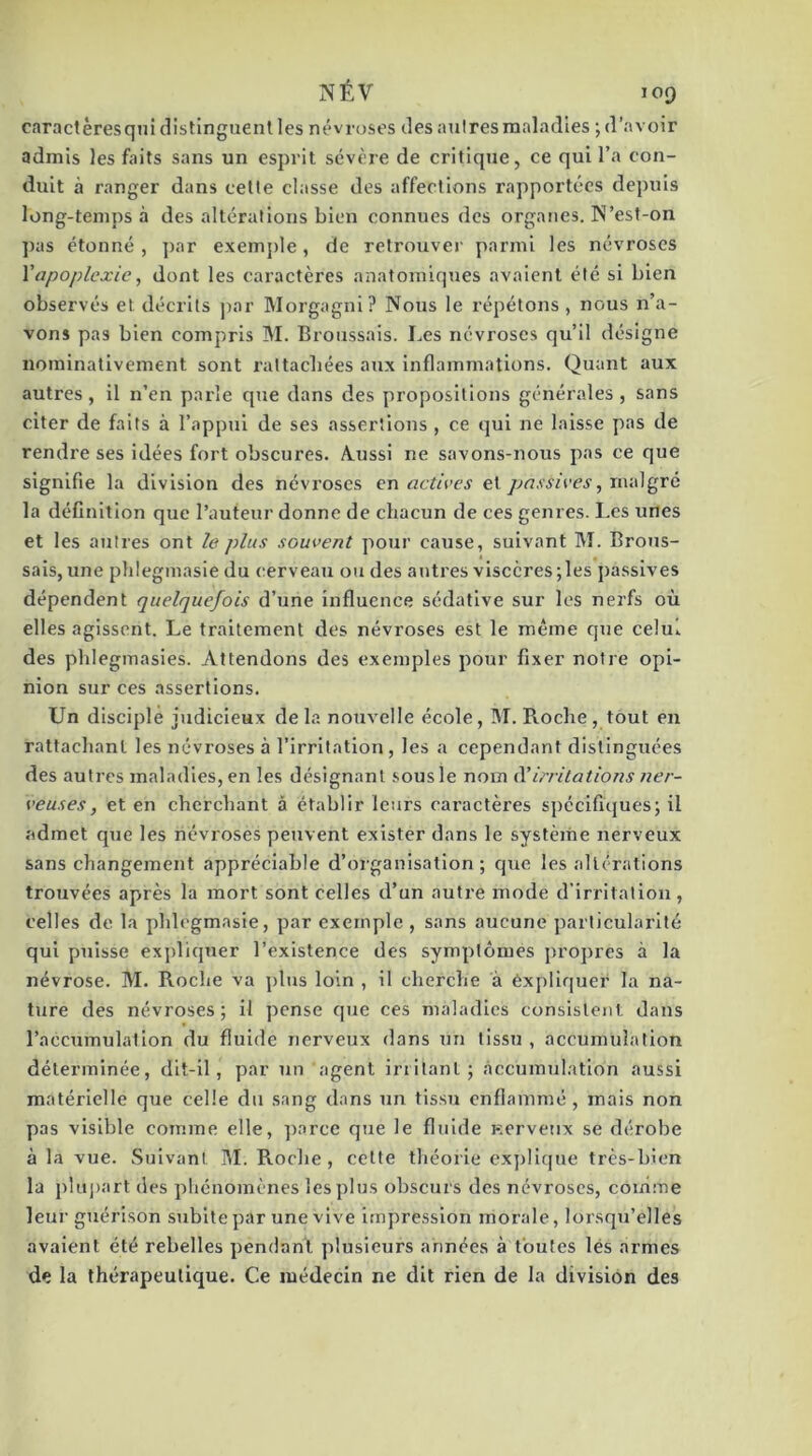 caractèresqnî distinguent les névroses des autres maladies ; d’avoir admis les faits sans un esprit sévère de critique, ce qui l’a con- duit à ranger dans cette classe des affections rapportées depuis long-temps à des altérations bien connues des organes. N’est-on pas étonné , j)ar exemple, de retrouver parmi les névroses Xapoplexie ^ dont les caractères anatomiques avaient été si bien observés et décrits ])ar Morgagni? Nous le répétons , nous n’a- vons pas bien compris M. Broussais. Les névroses qu’il désigne iioininalivement sont rattachées aux inflammations. Quant aux autres, il n’en parle que dans des propositions générales, sans citer de faits à l’appui de ses assertions , ce qui ne laisse pas de rendre ses idées fort obscures. A.ussi ne savons-nous pas ce que signifie la division des névroses en actives et passives, malgré la définition que l’auteur donne de chacun de ces genres. Les unes et les autres ont le plus souvent pour cause, suivant M. Brous- sais, une phlegmasie du cerveau ou des antres viscères;les passives dépendent quelquefois d’une influence sédative sur les nerfs où elles agissent. Le traitement des névroses est le même que celui des phlegmasies. Attendons des exemples pour fixer notre opi- nion sur ces assertions. Un disciple judicieux delà nouvelle école, M. Roche, tout en rattachant les névroses à l’irritation, les a cependant distinguées des autres maladies, en les désignant .sousle nom (Xinitatioiis ner- veuses, et en cherchant à établir leurs caractères spécifiques; il admet que les névroses peuvent exister dans le système nerveux sans changement appréciable d’organisation; que les altérations trouvées après la mort sont celles d’un autre mode d’irritation , celles de la phlegmasie, par exemple , sans aucune particularité qui puisse exj)liqner l’existence des symptômes propres à la névrose. M. Roche va plus loin , il cherche à expliquer la na- ture des névroses; il pense que ces maladies consistent dans l’accumulation du fluide nerveux dans un tissu , accumulation déterminée, dit-il, par un agent irritant; accumulation aussi matérielle que celle du sang dans un tissu enflammé, mais non pas visible comme elle, parce que le fluide Korveux se dérobe à la vue. Suivant M. Roche, celte théorie ex})llque très-bien la plu])art des phénomènes les plus obscurs des névroses, comme leur guérison subite par une vive impression morale, lorsqu’elles avaient été rebelles pendant plusieurs années à toutes lés armes de la thérapeutique. Ce médecin ne dit rien de la division des