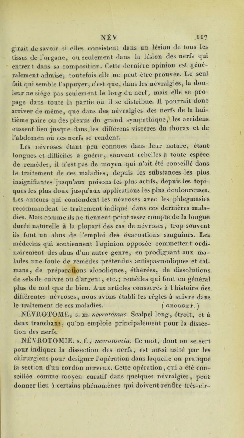 gîrait de savoli' si elles consislenl dans un lésion de tous les tissus de l’organe, ou seulement dans la lésion des nerfs qui entrent dans sa composition. Cette dernière opinion est géné- ralement admise; toutefois elle ne peut être prouvée. Le seul fait qui semble l’appuyer, c’est que, dans les névralgies, la dou- leur ne siège pas seulement le long du nerf, mais elle se pro- page dans toute la partie où il se distribue. Il pourrait donc arriver de même, que dans des névralgies des nerfs de la bui- tième paire ou des plexus du grand symj^atliique, les accidens eussent lieu jusque dans.les différens viscères du thorax et de l’abdomen où ces nerfs se rendent. Les névroses étant peu connues dans leur nature, étant longues et difficiles à guérir, souvent rebelles à toute espèce de remèdes, il n’est pas de moyen qui n’ait été conseillé dans le traitement de ces maladies, depuis les substances les plus insignifiantes jusqu’aux poisons les plus actifs, depuis les topi- ques les plus doux jusqu’aux applications les plus douloureuses. Les auteurs qui confondent les névroses avec les phlegmasies recommandent le traitement indiqué dans ces dernières mala- dies. Mais comme ils ne tiennent point assez compte de la longue durée naturelle à la plupart des cas de névroses, trop souvent ils font un abus de l’emploi des évacuations sanguines. Les médecins qui soutiennent l’opinion opposée commettent ordi- nairement des abus d’un autre genre, en prodiguant aux ma- lades une foule de remèdes prétendus antispasmodiques et caï- mans, de préparations alcooliques, éthérées, de dissolutions de sels de cuivre ou d’argent, etc. ; remèdes qui font en général plus de mal cpie de bien. Aux articles consacrés à l’histoire des différentes névroses, nous avons établi les règles à suivre dans le traitement de ces maladies. ( GEoacKf. ) NÉVROTOME, s. m. nevrotomus. Scalpel long, étroit, et à deux tranchans, qu’on emploie principalement pour la dissec- tion des nerfs. NÉVROTOMIE, s. f., nevrotornia. Ce mot, dont on se sert pour indiquer la dissection des nerfs, est aifssl usité par les chirurgiens pour désigner l’opération dans laquelle on pratique la section d’un cordon nerveux. Cette opération, qui a été con- seillée comme moyen curatif dans quelques névralgies, peut donner lieu à certains phénomènes qui doivent rendre très-cir-