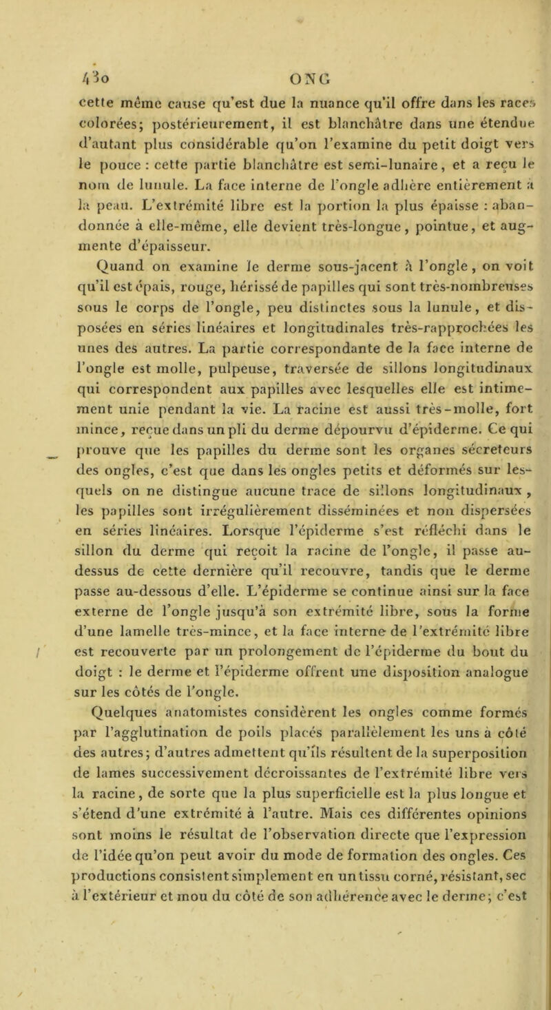 /|3o ONG cette même cause qu’est due la nuance qu’il offre dans les races colorées; postérieurement, il est blanchâtre dans une étendue d’autant plus considérable qu’on l’examine du petit doigt vers le pouce : cette j)artie blanchâtre est semi-lunaire, et a reçu le nom de lunule. La face interne de l’ongle adhère entièrement a la peau. L’extrémité libre est la portion la plus épaisse ; aban- donnée à elle-même, elle devient très-longue, pointue, et aug- mente d’épaisseur. Quand on examine le derme sous-jacent â l’ongle, on voit qu’il est épais, rouge, hérissé de papilles qui sont très-nombreuses sous le corps de l’ongle, peu distinctes sous la lunule, et dis- posées en séries linéaires et longitudinales très-rapprochées les unes des autres. La partie correspondante de la face interne de l’ongle est molle, pulpeuse, traversée de sillons longitudinaux qui correspondent aux papilles avec lesquelles elle est intime- ment unie pendant la vie. La racine est aussi très-molle, fort mince, reçue dans un pli du derme dépourvu d’épiderme. Ce qui prouve que les papilles du derme sont les organes sécréteurs des ongles, c’est que dans les ongles petits et déformés sur les- quels on ne distingue aucune trace de sillons longitudinaux , les papilles sont irrégulièrement disséminées et non dispersées en séries linéaires. Lorsque l’épiderme s’est réfléchi dans le sillon du derme qui reçoit la racine de l’ongle, il passe au- dessus de cette dernière qu’il recouvre, tandis que le derme passe au-dessous d’elle. L’épiderme se continue ainsi sur la face externe de l’ongle jusqu’à son extrémité libre, sous la forme d’une lamelle très-mince, et la face interne de l’extrémité libre est recouverte par un prolongement de l’cpiderrae du bout du doigt : le derme et l’épiderme offrent une disposition analogue sur les côtés de l’ongle. Quelques anatomistes considèrent les ongles comme formés par l’agglutination de poils placés parallèlement les uns à côté des autres; d’autres admettent qii’ils résultent de la superposition de lames successivement décroissantes de l’extrémité libre vers la racine, de sorte que la plus superficielle est la plus longue et s’étend d’une extrémité à l’autre. Mais ces différentes opinions sont moins le résultat de l’observation directe que l’expression de l’idée qu’on peut avoir du mode de formation des ongles. Ces productions consistent simplement en un tissu corné, résistant, sec à l’extérieur et mou du côté de son adhérence avec le derme; c’est