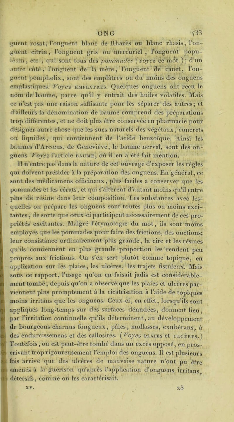 ONG 4'^‘^ uent rosat, l’onguent blanc de Rhazès ou blanc rhasis, l’on- guent citrin, l’onguent gris ou inei'curiel , l’onguent popu- ienm, etc., qui sont tous des pommades [voyez ce mrtt.); d’un autre côté, l’onguent de la mère, l’onguent de canet, l’on- guent poinpliolLx, sont des emplâtres ou du moins des onguens cmplastiqiîes. Voyez empl.^tp.bs. Quelques onguens ont reçu le nom de baume, ])arce qu’il y entrait des liuiles volatiles. Mais ce n’est pas une raison suffisante pour les séparer' des autres; et d’ailleurs la dénomination de baume comprend des préparations trop différentes, et ne doit plus être conservée en pharmacie pour désigner autre chose que les sucs naturels des végétaux, concrets ou liquides, qui contiennent de l’acide benzoïque. Ainsi les baumes d’Arcœus, de Geneviève, le baume nerval, sont des on- guens Voyez l’article baume, où il en a été fait mention. Il n’entre pas dans la nature de cet ouvrage d’exposer les règles qui doivent présider â la préparation des onguens. En général, ce sont des médicamens officinaux, plus faciles à conserver que les pommades et les cérats, et qui s’altèrent d’autant moins qu’il entre plus de résine dans leur composition. Les substances .avec les- quelles on prépare les onguens sont toutes plus ou moins exci- tantes , de sorte que ceux ci participent nécessairement de ces pro- priétés excitantes. Malgré l’étymologie du mot, ils sont moins employés que les pommades pour faire des frictions, des onctions; leur consistance ordinairement plus grande, la cire et les résines qu’ils contiennent en plus grande proportion les rendent peu propres aux frictions. On s’en sert plutôt comme topique, en application sur les plaies, les ulcères, les tr.ajets fistuleux. Mais sous ce rapport, l’usage qu’on en faisait jadis est considérable- ment tombé, depuis qu’on a observé que les plaies et ulcères par- viennent plus promptement à la cicatrisation à l’aide de topiques moins irritans que les onguens. Ceux-ci, en effet, lorsqu’ils sont appliqués long-temps sur des surfaces dénudées, donnent lieu, par l’irritation continuelle qu’ils déterminent, au développement de bourgeons charnus fongueux, pâles, mollasses, exubérans, à des endurcissemens et des callosités. [Voyez puaies et ulcères.) Toutefois, on est peut-être tombé dans un excès opposé, en jiros- criv.ant trop rigoureusement l’emploi des onguens. Il est plusieurs fois arrivé que des ulcères de mauvaise nature n’ont pu être amem'-s à la guérison qu’après l’application d’onguens irritans, détersifs, comme on les caractérisait. 9.8 XV.