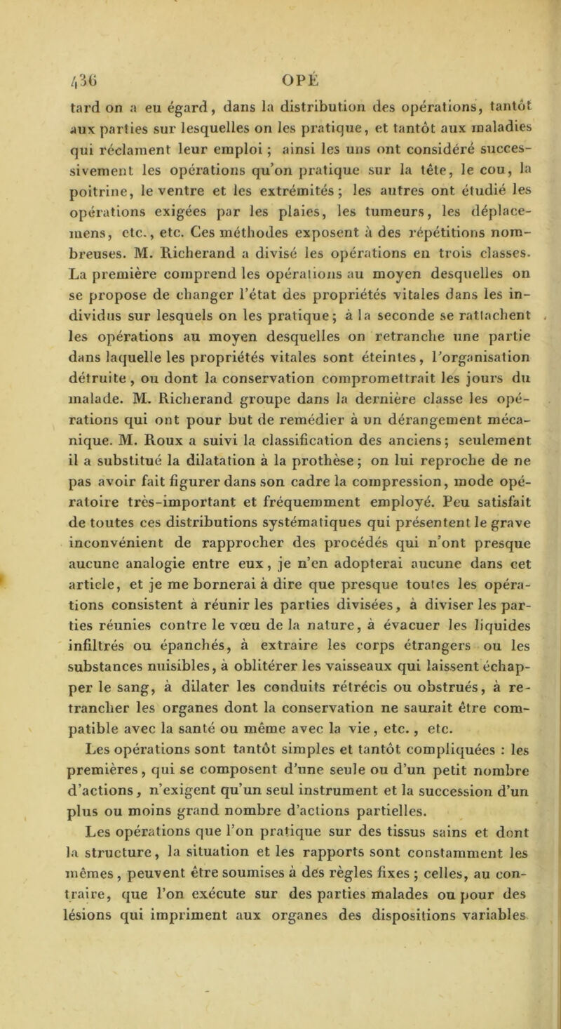 /,3(i OPÉ tard on a eu égard, dans la distribution des opérations, tantôt aux parties sur lesquelles on les pratique, et tantôt aux maladies qui réclament leur emploi ; ainsi les uns ont considéré succes- sivement les opérations qu’on pratique sur la tête, le cou, la poitrine, le ventre et les extrémités; les autres ont étudié les opérations exigées par les plaies, les tumeurs, les déplace- mens, etc., etc. Ces méthodes exposent à des répétitions nom- breuses. M. Richerand a divisé les opérations en trois classes. La première comprend les opérations au moyen desquelles on se propose de changer l’état des propriétés vitales dans les in- dividus sur lesquels on les pratique; à la seconde se rattachent les opérations au moyen desquelles on retranche une partie dans laquelle les propriétés vitales sont éteintes, Porganisallon détruite , ou dont la conservation compromettrait les jours du malade. M. Richerand groupe dans la dernière classe les opé- rations qui ont pour but de remédier à un dérangement méca- nique. M. Roux a suivi la classification des anciens; seulement il a substitué la dilatation à la prothèse ; on lui reproche de ne pas avoir fait figurer dans son cadre la compression, mode opé- ratoire très-important et fréquemment employé. Peu satisfait de toutes ces distributions systématiques qui présentent le grave inconvénient de rapprocher des procédés qui n’ont presque aucune analogie entre eux, je n’cn adopterai aucune dans cet article, et je me bornerai à dire que presque toutes les opéra- tions consistent à réunir les parties divisées, à diviser les par- ties réunies contre le vœu de la nature, à évacuer les liquides infiltrés ou épanchés, à extraire les corps étrangers ou les substances nuisibles, à oblitérer les vaisseaux qui laissent échap- per le sang, à dilater les conduits rétrécis ou obstrués, à re- trancher les organes dont la conservation ne saurait être com- patible avec la santé ou même avec la vie, etc., etc. Les opérations sont tantôt simples et tantôt compliquées : les premières, qui se composent d’une seule ou d’un petit nombre d’actions, n’exigent qu’un seul instrument et la succession d’un plus ou moins grand nombre d’actions partielles. Les opérations que l’on pratique sur des tissus sains et dont la structure, la situation et les rapports sont constamment les mêmes , peuvent être soumises à des règles fixes ; celles, au con- traire, que l’on exécute sur des parties malades ou pour des lésions qui impriment aux organes des dispositions variables