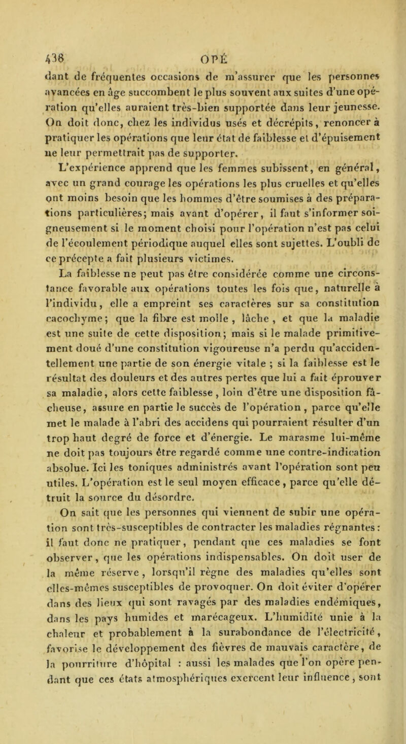 OPÉ tlant de fréquentes occasions de m’assurer que les personnes avancées en âge succombent le plus souvent aux suites d’une opé- ration qu’elles auraient très-bien supportée dans leur jeunesse. On doit donc, chez les individus usés et décrépits, renoncer à pratiquer les opérations que leur état de faiblesse et d’épuisement ue leur permettrait pas de supporter. L’expérience apprend que les femmes subissent, en général, avec un grand courage les opérations les plus cruelles et qu’elles ont moins besoin que les hommes d’être soumises à des prépara- tions particulières; mais avant d’opérer, il faut s’informer soi- gneusement si le moment choisi pour l’opération n’est pas celui de l’écoulement périodique auquel elles sont sujettes. L’oubli de ce précepte a fait plusieurs victimes. La faiblesse ne peut pas être considérée comme une circons- tance favorable atix opérations toutes les fois que, naturelle à l’individu, elle a empreint ses caractères sur sa constitution cacochyme; que la fil>re est molle , lâche, et que hi maladie est une suite de cette disposition; mais si le malade primitive- ment doué d’une constitution vigoureuse n’a perdu qu’acciden- tellement une partie de son énergie vitale ; si la faiblesse est le résultat des douleurs et des autres pertes que lui a fait éprouver sa maladie, alors celte faiblesse , loin d’être une disposition fâ- cheuse, assure en partie le succès de l’opération , parce qu’elle met le malade à l’abri des accidens qui pourraient résulter d’un trop haut degré de force et d’énergie. Le marasme lui-même ne doit pas toujours être regardé comme une contre-indication absolue. Ici les toniques administrés avant l’opération sont peu utiles. L'opération est le seul moyen efficace, parce qu’elle dé- truit la source du désordre. On sait que les personnes qiii viennent de subir une opéra- tion sont très-susceptibles de contracter les maladies régnantes : il faut donc ne pratiquer, pendant qtie ces maladies se font observer, que les opérations indispensables. On doit user de la même réserve , lorsqu’il règne des maladies qu’elles sont elles-mêmes susceptibles de provoquer. On doit éviter d’opérer dans des lieux (jul sont ravagés par des maladies endémiques, dans les pays humides et marécageux. L’humidité unie à la chaleur et probablement à la surabondance de l’électricité, favorise le développement des fièvres de mauvais caractère, de la pourriture d’hôpital : aussi les malades que l’on opère pen- dant que ces états atmosphériques exercent leur influence , sont