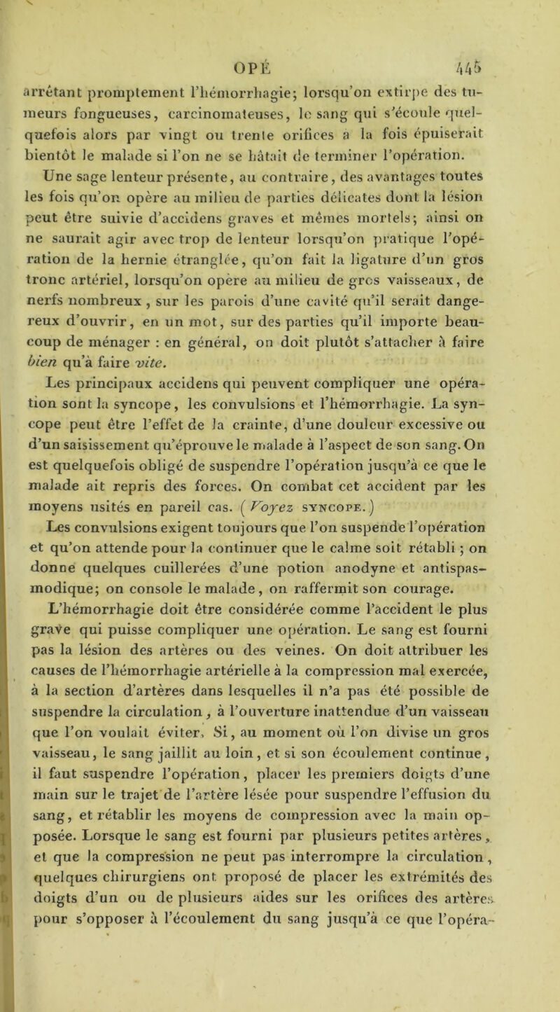 arrêtant promptement l’iiémorrliagie; lorsqu’on extirpe des tn- ineurs fongueuses, carcinomateuses, le sang qui s’écoule quel- quefois alors par vingt ou trente orifices a la fois épuiserait bientôt le malade si l’on ne se bâtait de terminer l’opération. Une sage lenteur présente, au contraire, des avantages toutes les fols qu’on opère au milieu de parties délicates dont la lésion peut être suivie d’accidens graves et mêmes mortels; ainsi on ne saurait agir avec trop de lenteur lorsqu’on ])ratique l’opé- ration de la hernie étranglée, qu’on fait la ligature d’un gros tronc artériel, lorsqu’on opère au milieu de gros vaisseaux, de nei'fs nombreux , sur les parois d’une cavité qu’il serait dange- reux d’ouvrir, en un mot, sur des parties qu’il importe beau- coup de ménager : en général, on doit plutôt s’attacher à faire bien qu’à faire -vite. Les principaux accidens qui peuvent compliquer une opéra- tion sont la syncope, les convulsions et l’hémorrhagie. La syn- cope peut être l’effet de la crainte, d’une douleur excessive ou d’un saisissement qu’éprouve le nialade à l’aspect de son sang. On est quelquefois obligé de suspendre l’opéi'ation jusqu’à ce que le malade ait repris des forces. On combat cet accident par les moyens usités en pareil cas. ( Voyez syncope. ) Les convulsions exigent toujours que l’on suspende l’opération et qu’on attende pour la continuer que le calme soit rétabli ; on donne quelques cuillerées d’une potion anodyne et antispas- modique; on console le malade, on raffermit son courage. L’hémorrhagie doit être considérée comme l’accident le plus grave qui puisse compliquer une opération. Le sang est fourni pas la lésion des artères ou des veines. On doit attribuer les causes de l’hémorrhagie artérielle à la compression mal exercée, à la section d’artères dans lesquelles il n’a pas été possible de suspendre la circulation, à l’ouverture inattendue d’un vaisseau que l’on voulait éviter. Si, au moment où l’on divise un gros vaisseau, le sang jaillit au loin, et si son écoulement continue , il hiut suspendre l’opération, placer les premiers doigts d’une main sur le trajet de l’artère lésée pour suspendre l’effusion du sang, et rétablir les moyens de compression avec la main op- posée. Lorsque le sang est fourni par plusieurs petites artères, et que la compression ne peut pas interrompre la elrculation, quelques chirurgiens ont proposé de placer les extrémités des doigts d’un ou de plusieurs aides sur les orifices des artères pour s’opposer à l’écoulement du sang jusqu’à ce que l’opéra-