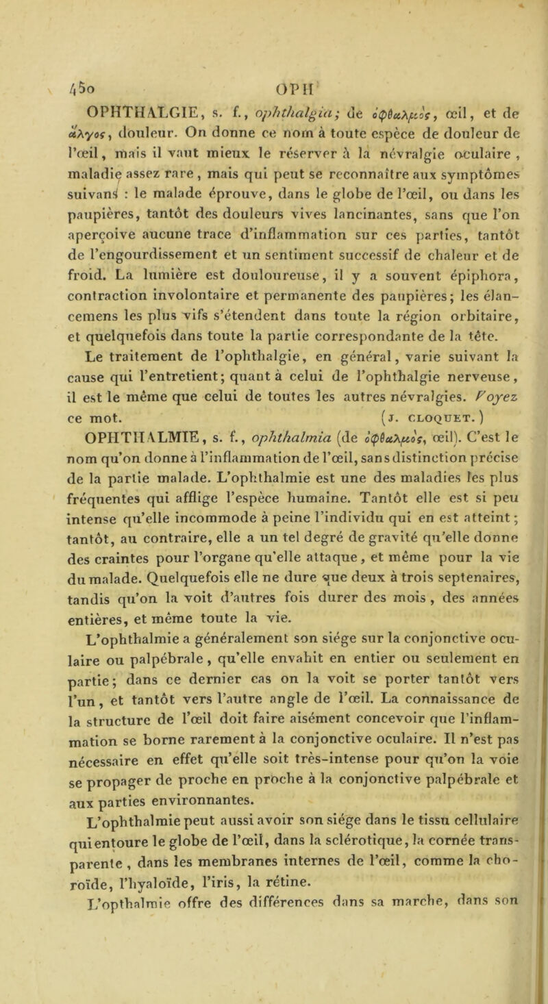 OPHTHA.LGIE, s. f., ophthalgia; de ôipêccP^pJç, œil, et de «Ayof, donlenr. On donne ce nom à toute espèce de douleur de l’œil, mais il vaut mieux le réserver à la névralgie oculaire , maladif assez rare , mais qui peut se reconnaître htix symptômes suivant : le malade éprouve, dans le globe de l’œil, ou dans les paupières, tantôt des douleurs vives lancinantes, sans que l’on aperçoive aucune trace d’inflammation sur ces parties, tantôt de l’engourdissement et un sentiment successif de chaleur et de froid. La lumière est douloureuse, il y a souvent épiphora, contraction involontaire et permanente des paupières; les élan- cemens les plus vifs s’étendent dans toute la région orbitaire, et quelquefois dans toute la partie correspondante de la tête. Le traitement de l’ophtlialgie, en général, varie suivant la cause qui l’entretient; quant à celui de l’ophthalgie nerveuse, il est le même que celui de toutes les autres névralgies. Foyez ce mot. (j. CLOQÜET. ) OPIITITALMTE, s. f., ophthalmia (de à<p6uX^»s, œil). C’est le nom qu’on donne à l’inflammation de l’œil, sans distinction précise de la partie malade. L’ophthalmie est une des maladies les plus fréquentes qui afflige l’espèce humaine. Tantôt elle est si peu Intense qu’elle incommode à peine l’individu qui en est atteint ; tantôt, au contraire, elle a un tel degré de gravité qu’elle donne des craintes pour l’organe qu’elle attaque, et même pour la vie du malade. Quelquefois elle ne dure que deux à trois septénaires, tandis qu’on la voit d’autres fois durer des mois, des années entières, et même toute la vie. L’ophthalmie a généralement son siège .sur la conjonctive ocu- laire ou palpébrale, qu’elle envahit en entier ou seulement en partie; dans ce dernier cas on la voit se porter tantôt vers l’un, et tantôt vers l’autre angle de l’œil. La connaissance de la structure de l’œil doit faire aisément concevoir que l’inflam- mation se borne rarement à la conjonctive oculaire. Il n’est pas nécessaire en effet qu’elle soit très-intense pour qu’on la voie se propager de proche en proche à la conjonctive palpébrale et aux parties environnantes. L’ophthalmie peut aussi avoir son siège dans le tissu cellulaire qui entoure le globe de l’œil, dans la sclérotique, la cornée trans- parente , dans les membranes internes de l’œil, comme la cho- roïde, l’hyaloïde, l’iris, la rétine. L’opthalmie offre des différences dans sa marche, dans son