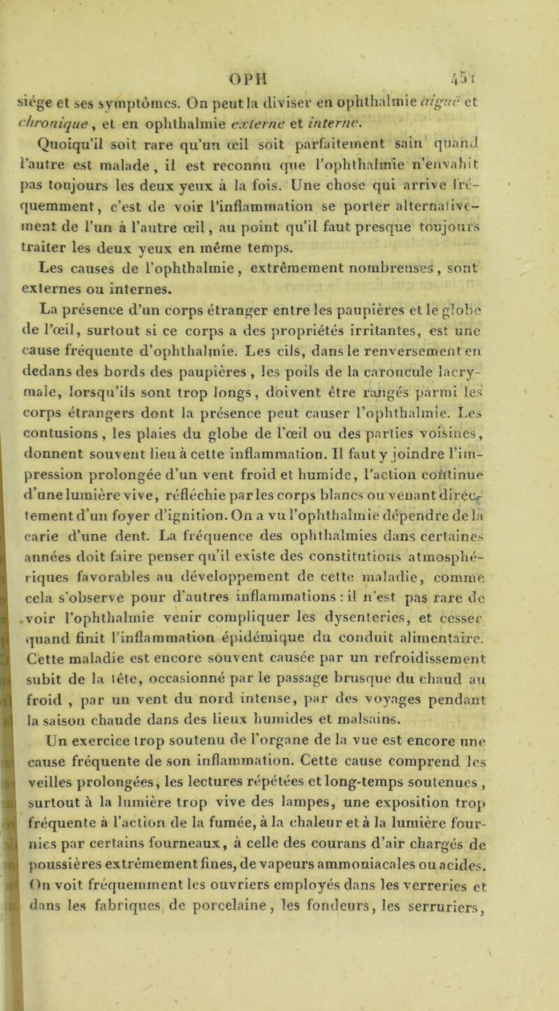 O PH /.5r siège et ses symptômes. On peut la diviser en ophtlialmie aigue et chronique, et en oplitbalniie externe et interne. Quoiqu’il soit rare qu’un œil soit parfaitement sain quand l’autre est malade, il est reconnu que l’ophthalmie n’envaliit pas toujours les deux yeux à la fois. Une chose qui arrive fré- quemment, c’est de voir l’inflammation se porter alternaiivc- ment de l’un à l’autre œil, au point qu’il faut presque toujours ti'aiter les deux yeux en même temps. Les causes de l’ophthalmie, extrêmement nombreuses, sont exlei'nes ou internes. La présence d’un corps étranger entre les paupières et le globe de l’œil, surtout si ce corps a des propriétés irritantes, est une cause fréquente d’ophthabnie. Les cils, dans le renversement en dedans des bords des paupières , les poils de la caroncule lacry- male, lorsqu’ils sont trop longs, doivent être nmgés parmi les corps étrangers dont la présence peut causer l’ophthabnie. Les contusions, les plaies du globe de l’œil ou des parties voisines, donnent souvent lieu à cette Inflammation. Il faut y joindre l’im- pression prolongée d’un vent froid et humide, l’action coMinue d’une lumière vive, réfléchie parles corps blancs ou venant diréo fement d’un foyer d’ignition. On a vu l’ophtliabnie dépendre de la carie d’une dent. La fréquence des ophlhalmies dans certaines années doit faire penser qu’il existe des constitutions atmosphé- riques favorables au développement de cette maladie, comme cela s’observe pour d’autres inflammations : il n’est pas rare de .voir l’ophthalmie venir compliquer les dysenteries, et cesser quand finit l’inflammation épidémique du conduit alimentaire. Cette maladie est encore souvent causée par un refroidissement subit de la tête, occasionné par le passage brusque du chaud au froid , par un vent du nord intense, par des voyages pendant la saison chaude dans des lieux humides et malsains. Un exercice trop soutenu de l’organe de la vue est encore une cause fréquente de .son Inflammation. Cette cause comprend les veilles prolongées, les lectures répétées et long-temps soutenues , surtout à la lumière trop vive des lampes, une exposition trop fréquente à l’action de la fumée, à la chaleur et à la lumière four- nies par certains fourneaux, à celle des courans d’air chargés de poussières extrêmement fines, de vapeurs ammoniacales ou acides. On voit fréquemment les ouvriers employés dans les verreries et dans le.s fabriques de porcelaine, les fondeurs, les serruriers, 1 s