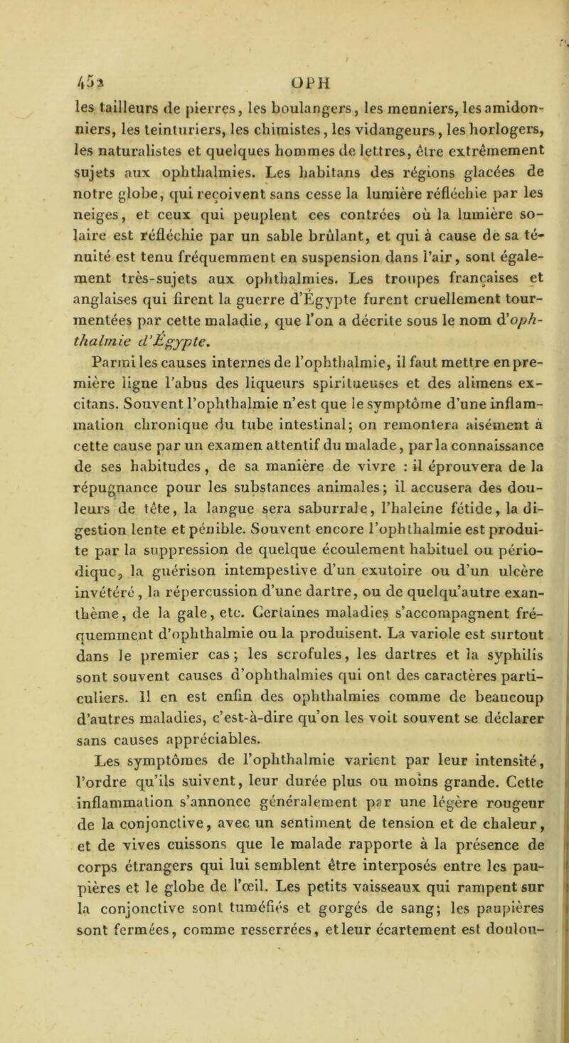 /»r)i OP H les tailleurs de pierres, les boulangers, les meuniers, lésamidon- niers, les teinturiers, les chimistes, les vidangeurs, les horlogers, les naturalistes et quelques hommes de lettres, être extrêmement sujets aux ophthalmies. Les habitans des régions glacées de notre globe, qui reçoivent sans cesse la lumière réfléchie par les neiges, et ceux qui peuplent ces contrées où la lumière so- laire est réflécliie par un sable brûlant, et qui à cause de sa té- nuité est tenu fréquemment en suspension dans l’air, sont égale- ment très-sujets aux ophthalmies. Les troupes françaises et anglaises qui firent la guerre d’Égypte furent cruellement tour- mentées par celte maladie, que l’on a décrite sous le nom (Xoph- thalrnie d’Egypte. Parmi les causes internes de l’ophthalmie, il faut mettre en pre- mière ligne l’abus des liqueurs spiritueuses et des alimens ex- citans. Souvent l’ophthalmie n’est que le symptôme d’une inflam- mation chronique du tube intestinal; on remontera aisément à cette cause par un examen attentif du malade, par la connaissance de ses habitudes, de sa manière de vivre : il éprouvera de la répugnance pour les substances animales; il accusera des dou- leurs de tête, la langue sera saburrale, l’haleine fétide, la di- gestion lente et pénible. Souvent encore l’ophthalmie est produi- te par la suppression de quelque écoulement habituel ou pério- dique, la guérison intempestive d’un exutoire ou d’un ulcère invétéré , la répercussion d’une dartre, ou de quelqu’autre exan- thème, de la gale, etc. Certaines maladie^ s’accompagnent fré- quemment d’ophthalmie ou la produisent. La variole est surtout dans le premier cas; les scrofules, les dartres et la syphilis sont souvent causes d’ophthalmies qui ont des caractères parti- culiers. 11 en est enfin des ophthalmies comme de beaucoup d’autres maladies, c’est-à-dire qu’on les volt souvent se déclarer sans causes appréciables. Les symptômes de l’ophthalmie varient par leur intensité, l’ordre qu’ils suivent, leur durée plus ou moins grande. Cette inflammation s’annonce généralement par une légère rougeur de la conjonctive, avec un sentiment de tension et de chaleur, et de vives cuissons que le malade rapporte à la présence de corps étrangers qui lui semblent être interposés entre les pau- ' pières et le globe de l’œil. Les petits vaisseaux qui rampent sur la conjonctive sont tuméfiés et gorgés de sang; les paupières sont fermées, comme resserrées, et leur écartement est doulou-