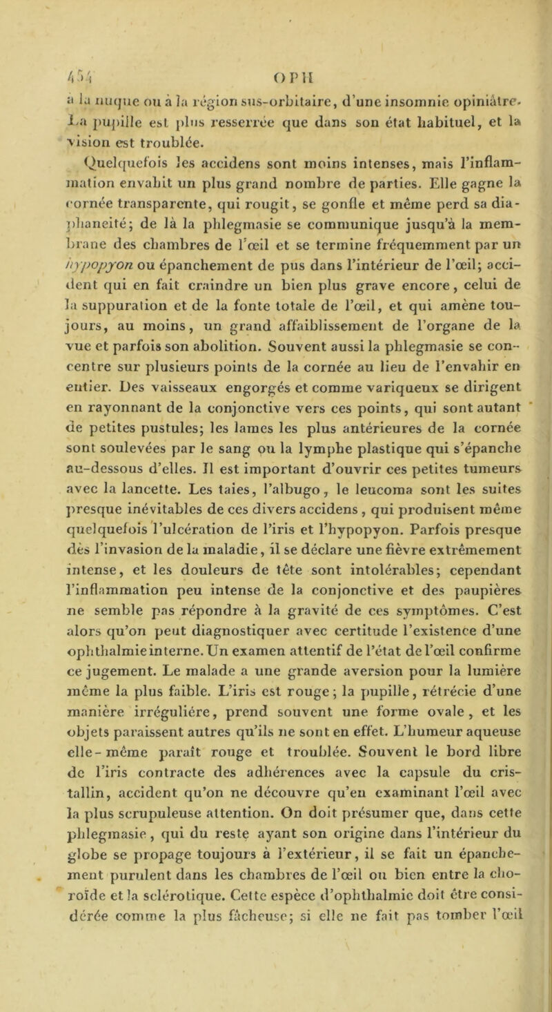 O P U 4)'i :t la nuque ou à la région sus-orbitaire, d’une insomnie opiniâtre. l>a pupille est plus resserrée que dans son état habituel, et la vision est troublée. Quekjuefois les aceidens sont moins intenses, mais l’inflam- mation envahit un plus grand nombre de parties. Elle gagne la cornée transparente, qui rougit, se gonfle et même perd sa dia- ])haneité; de là la phlegmasle se communique jusqu’à la mem- brane des chambres de l'œil et se termine fréquemment par un iiypopyon ou épanchement de pus dans l’intérieur de l’œil; acci- dent qui en fait craindre un bien plus grave encore, celui de la suppuration et de la fonte totale de l’œil, et qui amène tou- jours, au moins, un grand affaiblissement de l’organe de la vue et parfois son abolition. Souvent aussi la phlegmasie se con- centre sur plusieurs points de la cornée au lieu de l’envahir en entier. Des vaisseaux engorgés et comme variqueux se dirigent en rayonnant de la conjonctive vers ces points, qui sont autant de petites pustules; les lames les plus antérieures de la cornée sont soulevées par le sang ou la lymphe plastique qui s’épanche au-dessous d’elles. Il est important d’ouvrir ces petites tumeurs avec la lancette. Les taies, l’albugo, le leucoma sont les suites presque inévitables de ces divers aceidens , qui produisent même quelquefois l’ulcération de l’iris et l’hypopyon. Parfois presque dès l’invasion de la maladie, il se déclare une fièvre extrêmement intense, et les douleurs de tête sont intolérjibles; cependant l’inflammation peu intense de la conjonctive et des paupières ne semble pas répondre à la gravité de ces symptômes. C’est alors qu’on peut diagnostiquer avec certitude l’existence d’une ophthalmie interne. Un examen attentif de l’état de l’œil confirme ce jugement. Le malade a une grande aversion pour la lumière même la plus faible. L’iris est rouge; la pupille, rétrécie d’une manière irrégulière, prend souvent une forme ovale, et les objets paraissent autres qu’ils ne sont en effet. L’humeur aqueuse elle-même parait rouge et troublée. Souvent le bord libre de l’iris contracte des adhérences avec la capsule du cris- tallin, accident qu’on ne découvre qu’eu examinant l’œil avec la plus scrupuleuse attention. On doit présumer que, dans cette phlegmasie, qui du reste ayant son origine dans l’intérieur du globe se propage toujours à l’extérieur, il se fait un épanche- ment purulent dans les chambres de l’œil ou bien entre la cho- roïde et la sclérotique. Cette espèce d’ophthalmic doit être consi- dérée comme la plus fâcheuse; si elle ne fait pas tomber l’œil