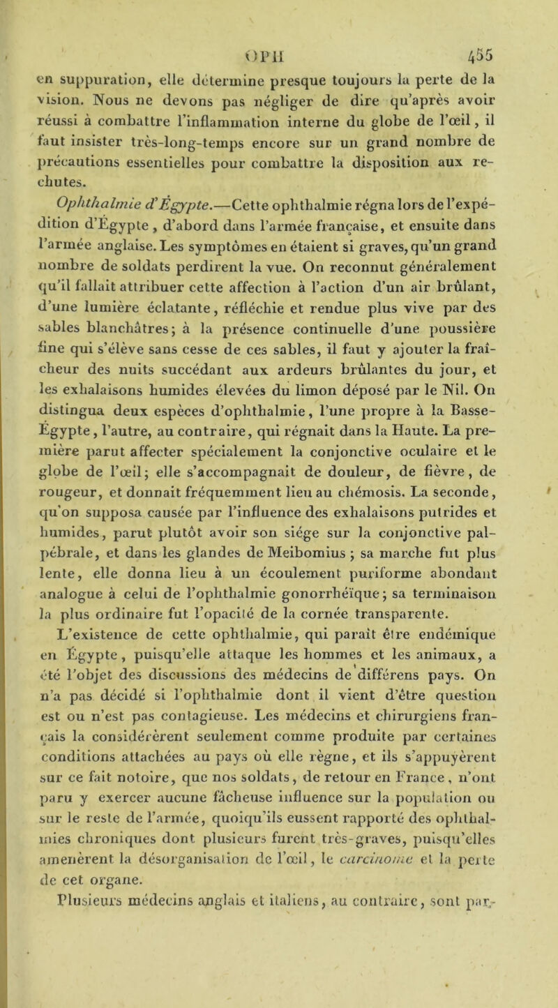 en suppuration, elle détermine presque toujours lu perte de la vision. Nous ne devons pas négliger de dire qu’a près avoir réussi à combattre l’inflammation interne du globe de l’œil, il faut insister très-long-temps encore sur un grand nombre de précautions essentielles pour combattre la disposition aux re- chutes. Ophthalrnie d’Égypte.—Cette ophthalmie régna lors de l’expé- dition d’Egypte , d’aboid dans l’armée française, et ensuite dans l’armée anglaise. Les symptômes en étaient si graves, qu’un grand nombre de soldats perdirent la vue. On reconnut généralement qu’il fallait attribuer cette affection à l’action d’un air brûlant, d’une lumière éclatante, réfléchie et rendue plus vive par des sables blanchâtres ; à la présence continuelle d’une poussière fine qui s’élève sans cesse de ces sables, il faut y ajouter la fraî- cheur des nuits succédant aux ardeurs brûlantes du jour, et les exhalaisons humides élevées du limon déposé par le Nil. On distingua deux espèces d’ophthalmie, l’une propre à la Basse- Egypte, l’autre, au contraire, qui régnait dans la Haute. La pre- mière parut affecter spécialement la conjonctive oculaire et le globe de l’œil; elle s’accompagnait de douleur, de fièvre, de rougeur, et donnait fréquemment lieu au chémosis. La seconde, qu’on supposa causée par l’influence des exhalaisons putrides et humides, parut plutôt avoir son siège sur la conjonctive pal- pébrale, et dans les glandes de Meibomius ; sa marche fut plus lente, elle donna lieu à un écoulement purlforme abondant analogue à celui de l’ophthalmie gonorrhéïque ; sa terminaison la plus ordinaire fut l’opacilé de la cornée transparente. L’existence de cette ophthalmie, qui parait êire endémique en Égypte, puisqu’elle attaque les hommes et les animaux, a été l’objet des discussions des médecins de différons pays. On n’a pas décidé si l’ophthalmle dont il vient d’être question est ou n’est pas contagieuse. Les médecins et chirurgiens fran- çais la considérèrent seulement comme produite par certaines conditions attachées au pays où elle règne, et ils s’appuyèrent sur ce fait notoire, que nos soldats, de retour en France , n’ont paru y exercer aucune fâcheuse influence sur la population ou sur le reste de l’armée, quoiqu’ils eussent rapporté des ophthal- inies chroniques dont plusieurs furent très-graves, puisqu’elles amenèrent la désorganisation de l’œil, le carcinome et la perte de cet organe. Plusieurs médecins anglais et italiens, au contraire, sont par.-