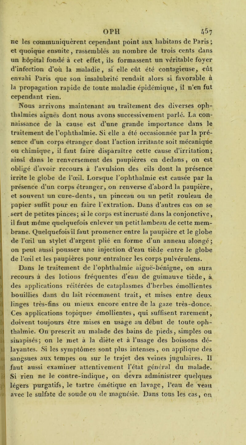 OPH AÎ>7 ne les communiquèrent cependant point aux habitans de Paris; et quoique ensuite, rassemblés au nombre de trois cents dans un hôpital fondé à cet effet, ils formassent un véritable foyer d’infection d’où la maladie, si elle eût été contagieuse, eût envahi Paris que son insalubrité rendait alors si favorable à la propagation rapide de toute maladie épidémique, il n’en fut cependant rien. Nous arrivons maintenant au traitement des diverses oph- thalmies aiguës dont nous avons successivement parlé. La con- naissance de la cause est d’une grande importance dans le traitement de l’ophthalmie. Si elle a été occasionnée par la pré- sence d’un corps étranger dont l’action irrit.ante soit mécanique ou chimique, il faut faire disparaître cette cause d’irritation; ainsi dans le renversement des paupières en dedans, on est obligé d’avoir recours à l’avulsion des cils dont la présence irrite le globe de l’œil. Lorsque l’ophthalmie est causée par la présence d’un corps étranger, on renverse d’abord la paupière, et souvent un cure-dents, un pinceau ou un petit rouleau de papier suffit pour en faire l’extration. Dans d’autres cas on se . sert de petites pinces; si le corps est incrusté dans la conjonctive, il faut même quelquefois enlever un petit lambeau de cette mem- brane. Quelquefois il faut promener entre la paupière et le globe de l’œil un stylet d’argent plié en forme d’un anneau alongé; on peut f»ussi pousser une injection d’eau tiède entre le globe de l’œil et les paupières pour entraîner les corps pulvérulens. Dans le traitement de l’ophthalmie aiguë-bénigne, on aura recours à des lotions fréquentes d’eau de guimauve tiède, à des applications réitérées de cataplasmes d’herbes émollientes bouillies dans du lait récemment trait, et mises entre deux linges très-fins ou mieux encore entre de la gaze très-douce. Ces applications topiques émollientes, qui suffisent rarement, i doivent toujours être mises en usage au début de toute oph- thalmie. On prescrit au malade des bains de pieds, simples ou sinapisés; on le met à la diète et à l’usage des boissons dé- layantes. Si les symptômes sont plus intenses, on applique des •1 sangsues aux tempes ou sur le trajet des veines jugulaires. Il (6) faut aussi examiner attentivement l’état général du malade. H Si rien ne le contre-indique, on devra administrer quelques légers purgatifs, le tartre émétique en lavage, l’eau de veau avec le sulfate de soude ou de magnésie. Dans tous les cas, on