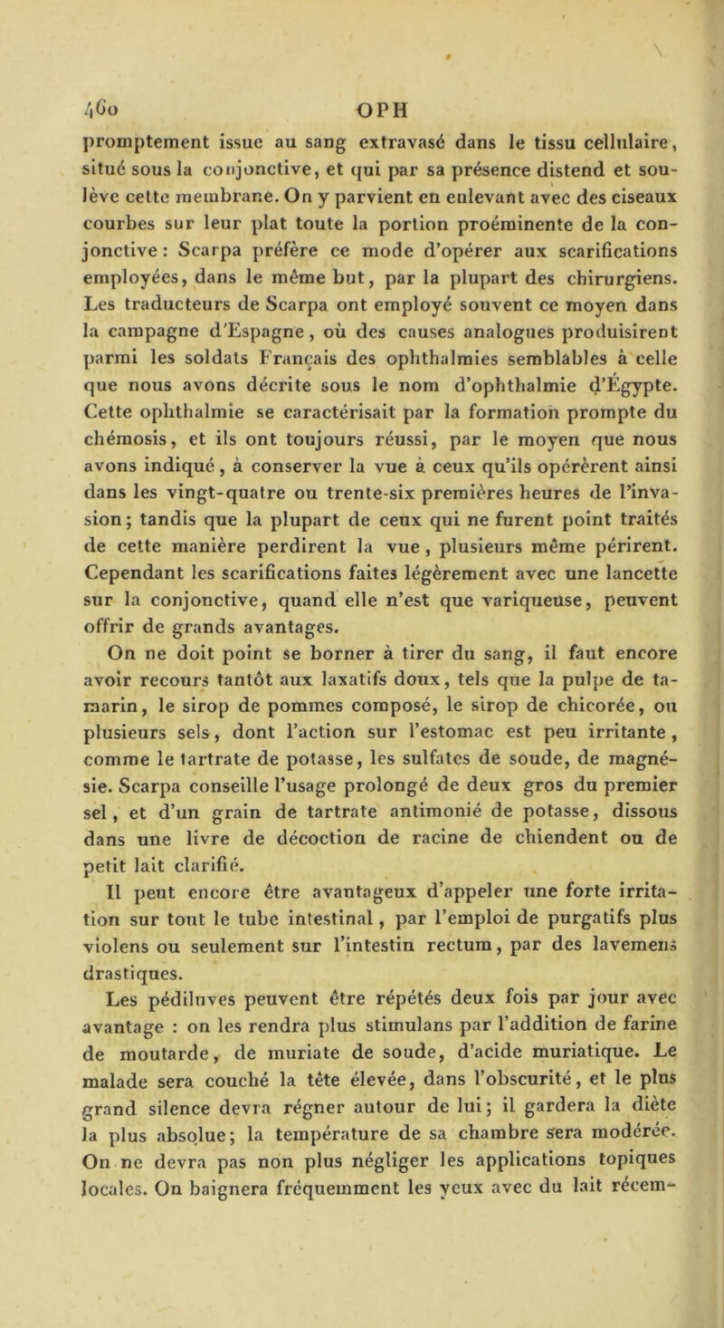 promptement issue au sang extravasé dans le tissu cellulaire, situe sous la conjonctive, et qui par sa présence distend et sou- \ lève cette membrane. On y parvient en enlevant avec des ciseaux courbes sur leur plat toute la portion proéminente de la con- jonctive : Scarpa préfère ce mode d’opérer aux scarifications employées, dans le même but, par la plupart des chirurgiens. Les traducteurs de Scarpa ont employé souvent ce moyen dans la campagne d'Espagne, où des causes analogues produisirent parmi les soldats Français des ophthalmies semblables à celle que nous avons décrite sous le nom d’ophthalmie tJ’Egypte. Cette ophthalmie se caractérisait par la formation prompte du chémosis, et ils ont toujours réussi, par le moyen que nous avons indiqué, à conserver la vue à ceux qu’ils opérèrent ainsi dans les vingt-quatre ou trente-six premières heures de l’inva- sion ; tandis que la plupart de ceux qui ne furent point traités de cette manière perdirent la vue , plusieurs même périrent. Cependant les scarifications faites légèrement avec une lancette sur la conjonctive, quand elle n’est que variqueuse, peuvent offrir de grands avantages. On ne doit point se borner à tirer du sang, il faut encore avoir recours tantôt aux laxatifs doux, tels que la pulpe de ta- marin, le sirop de pommes composé, le sirop de chicorée, ou plusieurs sels, dont l’action sur l’estomac est peu irritante , comme le tartrate de potasse, les sulfates de soude, de magné- sie. Scarpa conseille l’usage prolongé de deux gros du premier sel, et d’un grain de tartrate antimonié de potasse, dissous dans une livre de décoction de racine de chiendent ou de petit lait clarifié. Il peut encore être avantageux d’appeler une forte irrita- tion sur tout le tube intestinal, par l’emploi de purgatifs plus vlolens ou seulement sur l’intestin rectum, par des lavemens drastiques. Les pédiluves peuvent être répétés deux fois par jour avec avantage : on les rendra plus stimulans par l’addition de farine de moutarde, de muriate de soude, d’acide muriatique. Le malade sera couché la tête élevée, dans l’obscurité, et le plus grand silence devra régner autour de lui ; il gardera la diète la plus absolue; la température de sa chambre sera modérée. On ne devra pas non plus négliger les applications topiques locales. On baignera fréquemment les yeux avec du lait récem^