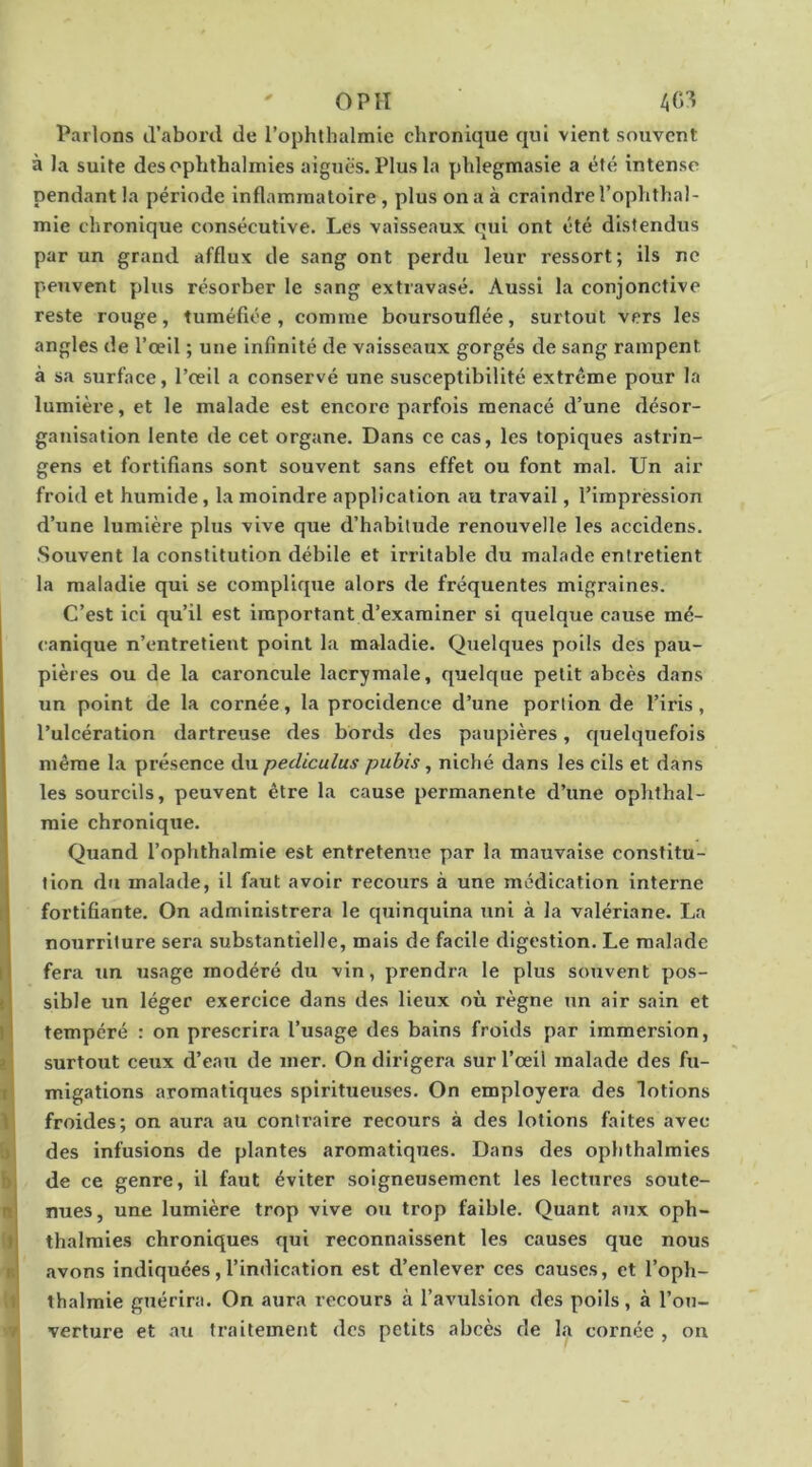 OPIT Parlons d’abord de l’ophthalmie chronique qui vient souvent à la suite desophthalmies aiguës. Plus la phlegmasie a été intense pendant la période inflammatoire , plus on a à craindre l’ophthal- mie chronique consécutive. Les vaisseaux qui ont été distendus par un grand afflux de sang ont perdu leur ressort; ils ne peuvent plus résorber le sang extravasé. Aussi la conjonctive reste rouge, tuméfiée, comme boursouflée, surtout vers les angles de l’œil ; une infinité de vaisseaux gorgés de sang rampent à sa surface, l’œil a conservé une susceptibilité extrême pour la lumière, et le malade est encore parfois menacé d’une désor- ganisation lente de cet organe. Dans ce cas, les topiques astrin- gens et fortifians sont souvent sans effet ou font mal. Un air froid et humide, la moindre application au travail, l’impression d’une lumière plus vive que d’habitude renouvelle les accidens. Souvent la constitution débile et irritable du malade entretient la maladie qui se complique alors de fréquentes migraines. C’est ici qu’il est important d’examiner si quelque cause mé- canique n’entretient point la maladie. Quelques poils des pau- pières ou de la caroncule lacrymale, quelque petit abcès dans un point de la cornée, la procidence d’une portion de l’iris, l’ulcération dartreuse des bords des paupières, quelquefois même la présence du pediculus pubis, niché dans les cils et dans les sourcils, peuvent être la cause permanente d’une ophthal- mie chronique. Quand l’ophthalmie est entretenue par la mauvaise constitu- tion du malade, il faut avoir recours à une médication interne fortifiante. On administrera le quinquina uni à la valériane. La nourriture sera substantielle, mais de facile digestion. Le malade fera un usage modéré du vin, prendra le plus souvent pos- sible un léger exercice dans des lieux où règne un air sain et tempéré : on prescrira l’usage des bains froids par immersion, surtout ceux d’eau de mer. On dirigera sur l’œil malade des fu- migations aromatiques spiritueuses. On employera des lotions froides; on aura au contraire recours à des lotions faites avec des infusions de plantes aromatiques. Dans des ophthalmies de ce genre, il faut éviter soigneusement les lectures soute- nues, une lumière trop vive ou trop faible. Quant aux oph- thalmies chroniques qui reconnaissent les causes que nous avons indiquées,l’indication est d’enlever ces causes, et l’oph- thalmie guérira. On aura recours à l’avulsion des poils, à l’ou- verture et au traitement des petits abcès de la cornée , on