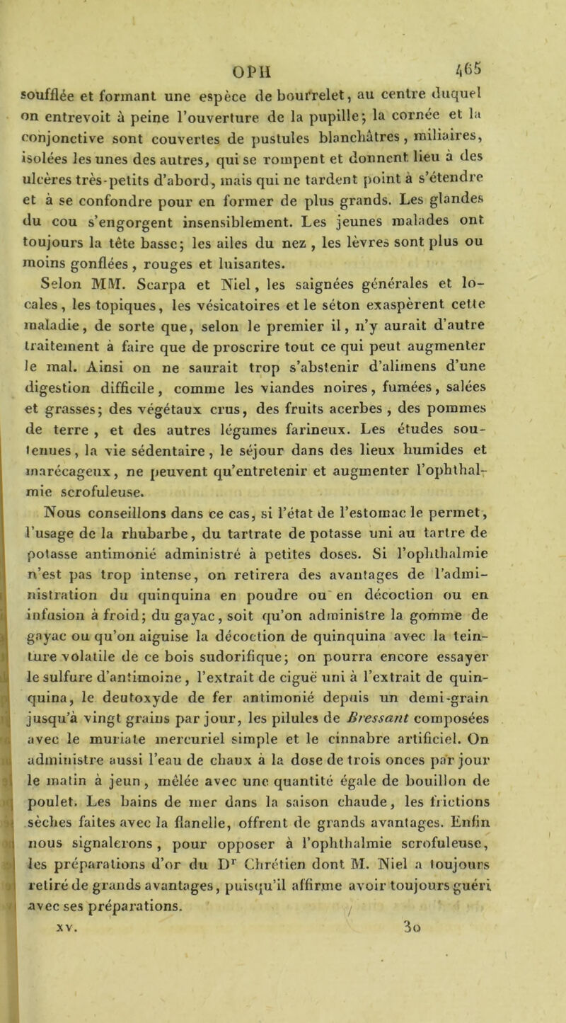 O PII A65 soufflée et formant une espèce tle bourrelet, au centre duquel on entrevoit à peine l’ouverture de la pupille*, la cornée et la conjonctive sont couvertes de pustules blancliâtres, miliaires, isolées les unes des autres, qui se rompent et donnent lieu à des ulcères très-petits d’abord, mais qui ne tardent point à s’étendre et à se confondre pour en former de plus grands. Les glandes du cou s’engorgent insensiblement. Les jeunes malades ont toujours la tête basse; les ailes du nez , les lèvres sont plus ou moins gonflées , rouges et luisantes. Selon MIVT. Scarpa et Niel, les saignées générales et lo- cales, les topiques, les vésicatoii'es et le séton exaspèrent celte maladie, de sorte que, selon le premier il, n’y aurait d’autre traitement à faire que de proscrire tout ce qui peut augmenter Je mal. Ainsi on ne saurait trop s’abstenir d’alimens d’une digestion difficile, comme les viandes noires, fumées, salées et grasses; des végétaux crus, des fruits acerbes , des pommes de terre , et des autres légumes farineux. Les études sou- tenues, la vie sédentaire, le séjour dans des lieux humides et marécageux, ne peuvent qu’entretenir et augmenter l’ophthal- mie scrofuleuse. Nous conseillons dans ce cas, si l’état de l’estomac le permet, l’usage de la rhubarbe, du tartrate de potasse uni au tartre de potasse antimonié administré à petites doses. Si l’ophthalmie n’est pas trop intense, on retirera des avantages de l’admi- nistration du quinquina en poudre ou en décoction ou en infusion à froid; du gayac, soit qu’on administre la gomme de gayac ou qu’on aiguise la décoction de quinquina avec la tein- ture volatile de ce bois sudorifique; on pourra encore essayer le sulfure d’antimoine , l’extrait de ciguë uni à l’extrait de quin- quina, le deutoxyde de fer antimonié depuis un demi-grain jusqu’à vingt grains par jour, les pilules de Bressant composées avec le muriate mercuriel simple et le cinnabre artificiel. On administre aussi l’eau de chaux à la dose de trois onces par jour ( le matin à jeun, mêlée avec une quantité égale de bouillon de J poulet. Les bains de mer dans la saison chaude, les frictions sèches faites avec la flanelle, offrent de grands avantages. Enfin nous signalerons, pour opposer à l’ophthalmie scrofuleuse, les préparations d’or du D*' Chrétien dont M. Niel a toujours retiré de grands avantages, puistju’il affirme avoir toujours guéri 'i avec ses préparations. y 3o XV.