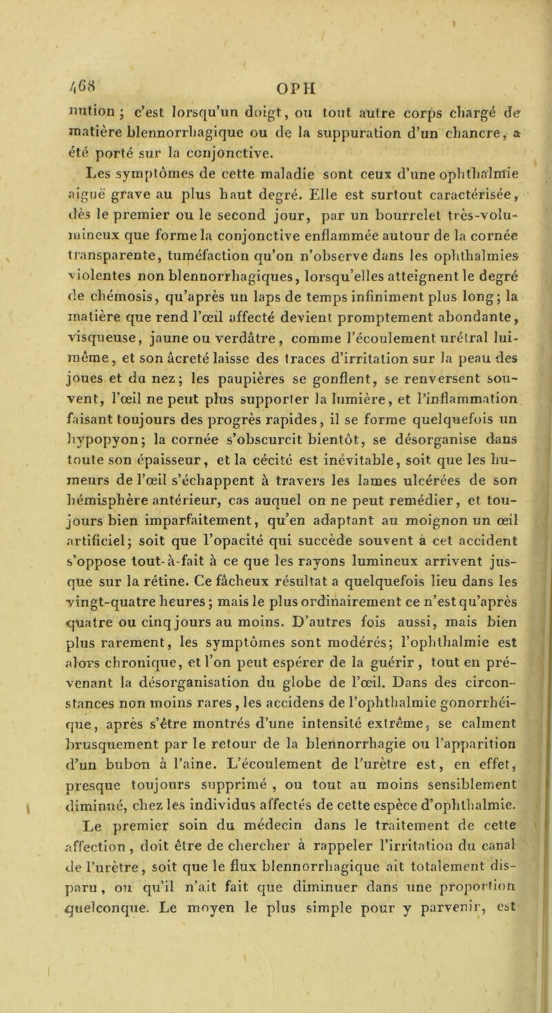 1 /,GH OP H imtion ; c’est lorsqu’un doigt, ou tout autre corps cliargë de matière blennorrliagique ou de la suppuration d’un chancre, a été porté sur la conjonctive. Les symptômes de cette maladie sont ceux d’une ophtlialmie aiguë grave au plus haut degré. Elle est surtout caractérisée, dès le premier ou le second jour, par un bourrelet très-volu- mineux que forme la conjonctive enflammée autour de la cornée transparente, tuméfaction qu’on n’observe dans les ophlhalmies violentes non blennorrhagiques, lorsqu’elles atteignent le degré de chémosis, qu’après uu laps de temps infiniment plus long; la matière que rend l’œil affecté devient promptement abondante, visqueuse, jaune ou verdâtre, comme l’écoulement nrélral lui- 7néme, et son âcreté laisse des traces d’irritation sur la peau des joues et du nez; les paupières se gonflent, se renversent sou- vent, l’œil ne peut plus supporter la lumière, et l’inflammation faisant toujours des progrès rapides, il se forme quelquefois un hypopyon; la cornée s’obscurcit bientôt, se désorganise dans toute son épaisseur, et la cécité est inévitable, soit que les hu- meurs de l’œil s’échappent à travers les lames ulcérées de son hémisphère antérieur, cas auquel on ne peut remédier, et tou- jours bien imparfaitement, qu’en adaptant au moignon un œil artificiel; soit que l’opacité qui succède souvent à cet accident s’oppose tout-à-fait à ce que les rayons lumineux arrivent jus- que sur la rétine. Ce fâcheux résultat a quelquefois lieu dans les vingt-quatre heures ; mais le plus ordinairement ce n’est qu’après quatre ou cinq jours au moins. D’autres fois aussi, mais bien plus rarement, les symptômes sont modérés; l’ophthalmie est alor’s chronique, et l’on peut espérer de la guérir , tout en pré- venant la désorganisation du globe de l’œil. Dans des circon- stances non moins rares, les accidens de l’ophthalmie gonorrhéi- que, après s’être montrés d’une intensité extrême, se calment Imusquement par le retour de la blennorrhagie ou l’apparition d’un bubcm à l'aine. L’écoulement de l’urètre est, en effet, presque toujours supprimé , ou tout au moins sensiblement diminué, chez les individus affectés de cette espèce d’ophlhalmie. Le premier soin du médecin dans le traitement de cette affection , doit être de chercher à rappeler l’irritation du canal de l’urètre, soit que le flux blennorrliagique ait totalement dis- ]>aru, ou qu’il n’ait fait que diminuer dans une proportion quelconque. Le moyen le plus simple pour y parvenir, est