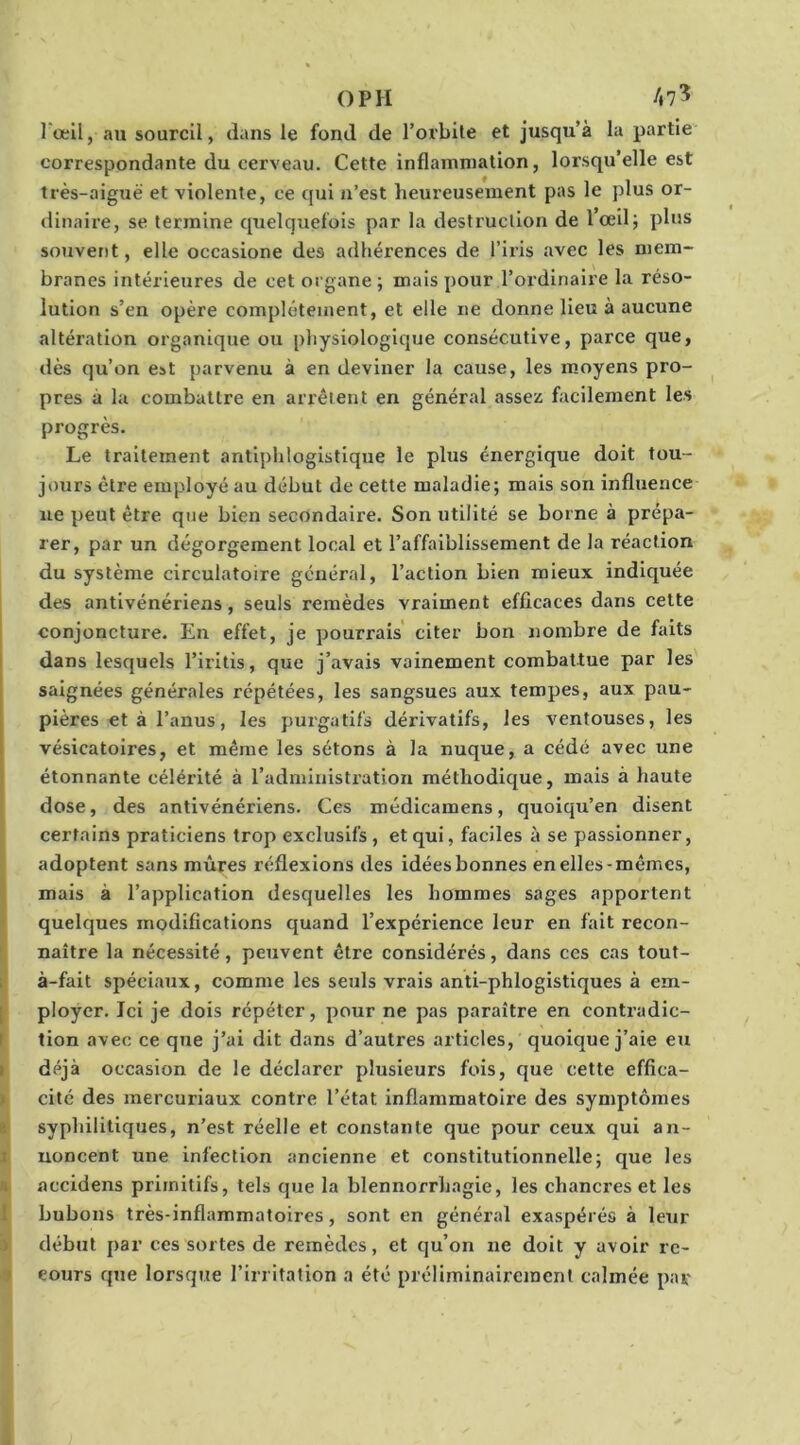 l'œil, au sourcil, dans le fond de l’orbite et jusqu’à la partie' correspondante du cerveau. Cette inflammation, lorsqu’elle est très-aiguë et violente, ce qui n’est heureusement pas le plus or- dinaire, se termine quelquefois par la destruction de lœdj plus souvent, elle occasione des adhérences de l’iris avec les mem- branes intérieures de cet organe ; mais pour l’ordinaire la réso- lution s’en opère complètement, et elle ne donne lieu à aucune altération organique ou physiologique consécutive, parce que, dès qu’on est parvenu à en deviner la cause, les moyens pro- pres à la combattre en arrêtent en général assez facilement les progrès. Le traitement antiphlogistique le plus énergique doit tou- jours être employé au début de cette maladie; mais son influence ne peut être que bien secondaire. Son utilité se borne à prépa- rer, par un dégorgement local et l’affaiblissement de la réaction du système circulatoire général, l’action bien mieux indiquée des antivénériens, seuls remèdes vraiment efficaces dans cette conjoncture. En effet, je pourrais' citer bon nombre de faits dans lesquels l’iritis, que j’avais vainement combattue par les saignées générales répétées, les sangsues aux tempes, aux pau- pières et à l’anus, les purgatifs dérivatifs, les ventouses, les I vésicatoires, et même les sétons à la nuque, a cédé avec une étonnante célérité à l’administration méthodique, mais à haute dose, des antivénériens. Ces médicamens, quoiqu’en disent certains praticiens trop exclusifs , et qui, faciles à se passionner, adoptent sans mûres réflexions des idées bonnes en elles-mêmes, mais à l’application desquelles les hommes sages apportent quelques modifications quand l’expérience leur en fait recon- naître la nécessité, peuvent être considérés, dans ccs cas tout- ; à-fait spéciaux, comme les seuls vrais anti-phlogistiques à em- I ployer. Ici je dois répéter, pour ne pas paraître en contradic- I tion avec ce que j’ai dit dans d’autres articles, quoique j’aie eu ( déjà occasion de le déclarer plusieurs fois, que cette effîca- / cité des mercuriaux contre l’état inflammatoire des symptômes syphilitiques, n’est réelle et constante que pour ceux qui an- I noncent une infection ancienne et constitutionnelle; que les 1; accidens primitifs, tels que la blennorrhagie, les chancres et les I bubons très-inflammatoires, sont en général exaspérés à leur > début par ces sortes de remèdes, et qu’on ne doit y avoir re- cours que lorsque l’irritation a été préliminairement calmée par