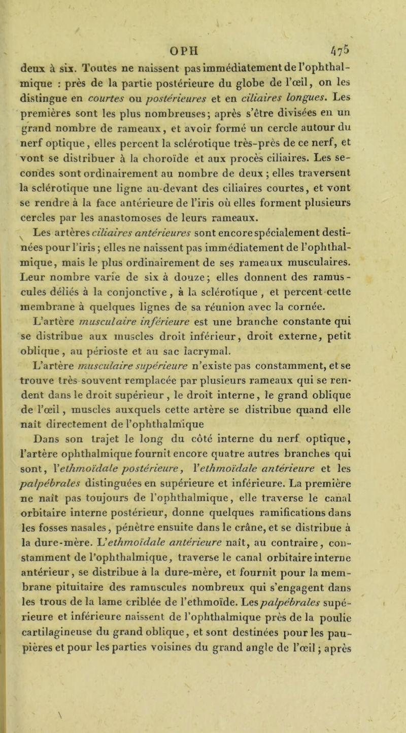 O PH tifj deux à six. Toutes ne naissent pas immédiatement de l’ophthal- mique : près de la partie postérieure du globe de l’œil, on les distingue en courtes ou postérieures et en ciliaires longues. Les premières sont les plus nombreuses; après s’être divisées en un grand nombre de rameaux, et avoir formé un cercle autour du nerf optique, elles percent la sclérotique très-près de ce nerf, et vont se distribuer à la choroïde et aux procès ciliaires. Les se- condes sont ordinairement au nombre de deux ; elles traversent la sclérotique une ligne au-devant des ciliaires courtes, et vont se rendre à la face antérieure de l’iris où elles forment plusieurs cercles par les anastomoses de leurs rameaux. Les üTieTes ciliaires antérieures sont encore spécialement desti- nées pour l’iris ; elles ne naissent pas immédiatement de l’ophthal- mique, mais le plus ordinairement de ses rameaux musculaires. Leur nombre varie de six à douze ; elles donnent des raraus - cules déliés à la conjonctive, à la sclérotique , et percent cette membrane à quelques lignes de sa réunion avec la cornée. L’artère musculaire inférieure est une branche constante qui se distribue aux muscles droit inférieur, droit externe, petit oblique, au périoste et au sac lacrymal. L’artère musculaire supérieure n’existe pas constamment, et se trouve très souvent remplacée par plusieurs rameaux qui se ren- dent dans le droit supérieur , le droit interne, le grand oblique de l’œil, muscles auxquels cette artère se distribue quand elle I naît directement de l’ophthalmique (Dans son trajet le long du côté interne du nerf optique, l’artère ophthalraique fournit encore quatre autres branches qui sont, Vethmoïdale postérieure, Vethmoïdale antérieure et les palpébrales distinguées en supérieure et inférieure. La première ne naît pas toujours de l’ophthalmique, elle traverse le canal orbitaire interne postérieur, donne quelques ramifications dans • les fosses nasales, pénètre ensuite dans le crâne, et se distribue à la dure-mère. ethmoïdale antérieure naît, au contraire, con- I stamment de l’ophthalmique, traverse le canal orbitaire interne ij antérieur, se distribue à la dure-mère, et fournit pour la mem- brane pituitaire des ramuscules nombreux qui s’engagent dans [' les trous de la lame criblée de l’ethmoïde. Les palpébrales supé- t rieure et inférieure naissent de l’ophthalmique près de la poulie >•' cartilagineuse du grand oblique, et sont destinées pour les pau- [ pières et pour les parties voisines du grand angle de l’œil ; après \