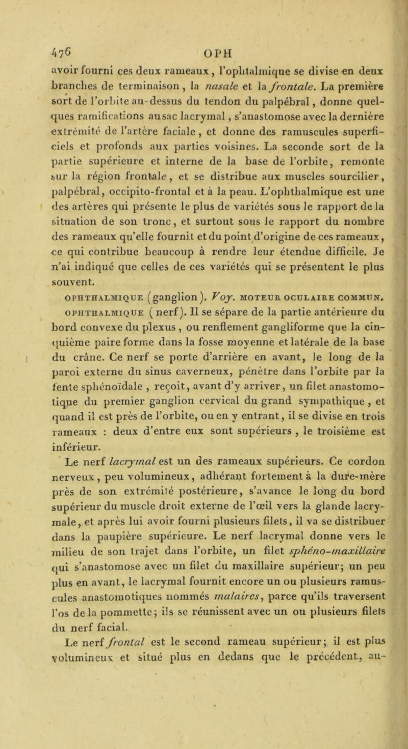 A76 O PH avoir fourni ces deux l'ameaux, l’oplitahuique se divise en deux branches de terminaison , la nasale et la frontale. La première sort de l’orbite au-dessus du tendon du palpébral, donne quel- ques raniilications ausac lacrymal, s’anastomose avec la dernière extrémité de l’artère faciale , et donne des ramuscules superfi- ciels et profonds aux parties voisines. La seconde sort de la partie supérieure et interne de la base de l’orbite, remonte sur la région frontale, et se distribue aux muscles sourcilier, palpébral, occipito-frontal et à la peau. L’ophthalmique est une des artères qui présente le plus de variétés sous le rapj)ort de la situation de son tronc, et surtout sous le rapport du nombre des rameaux qu’elle fournit et du point d’origine de ces rameaux, ce qui contribue beaucoup à rendre leur étendue difficile. Je n’ai indiqué que celles de ces variétés qui se présentent le plus souvent. OPHTHA.LMIQUE (ganglion). Voy. moteur oculaire commun. OPHTHALMIQUE ( Hcrf). 11 SC sépare de la partie antérieure du bord convexe du plexus , ou renflement gangliforme que la cin- quième paire forme dans la fosse moyenne et latérale de la base du crâne. Ce nerf se porte d’arrière en avant, le long de la paroi externe du sinus caverneux, pénètre dans l’orbite par la lente sphénoïdale , reçoit, avant d’y arriver, un filet anastomo- tique du premier ganglion cervical du grand sympathique , et quand il est près de l’orbite, ou en y entrant, il se divise en trois rameaux : deux d’entre eux sont supérieurs , le troisième est inférieur. Le nerf lacrymal est un des rameaux supérieurs. Ce cordon nerveux, peu volumineux, adhérant fortement à la dure-mère près de son extrémité postérieure, s’avance le long du bord supérieur du muscle droit externe de l’œil vers la glande lacry- male, et après lui avoir fourni plusieurs filets, il va se distribuer dans la paupière supérieure. Le nerf lacrymal donne vers le milieu de son trajet dans l’orbite, un filet sphéno-maxillaire qui s’anastomose avec un filet du maxillaire supérieur; un peu plus en avant, le lacrymal fournit encore un ou plusieurs ramus- cules anastomotiques nommés malaircs, parce qu’ils traversent l’os de la pommette; iis se réunissent avec un ou plusieurs filets du nerf facial. Le nerf frontal est le second rameau supérieur; il est plus volumineux et situé plus en dedans que le précédent, au-