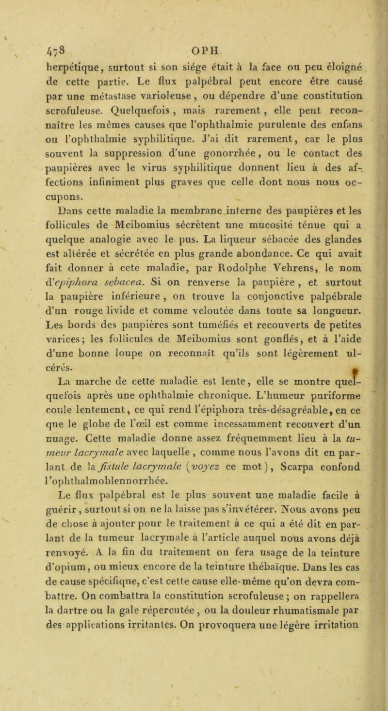 4:8 OPH herpétique, surtout si son siège était à la face ou peu éloigné de cette partie. Le flux palpébral peut encore être causé par une métastase varioleuse, ou dépendre d’une constitution scrofuleuse. Quelquefois , mais rarement, elle peut recon- naître les mêmes causes que l’ophthalmie purulente des enfans ou l’ophthalraie syphilitique. J’ai dit rarement, car le plus souvent la suppression d’une gonorrhée, ou le contact des paupières avec le virus syphilitique donnent lieu à des af- fections infiniment plus graves que celle dont nous nous oc- cupons. Dans cette maladie la membrane interne des paupières et les follicules de Melbomius sécrètent une mucosité ténue qui a quelque analogie avec le pus. La liqueur sébacée des glandes est altérée et sécrétée en plus grande abondance. Ce qui avait fait donner à cete maladie, par Rodolphe Vehrens, le nom à'epiphora sebacea. Si on renverse la paupière , et surtout la paupière inférieure , on trouve la conjonctive palpébrale d’un rouge livide et comme veloutée dans toute sa longueur. Les bords des paupières sont tuméfiés et recouverts de petites varices; les follicules de Meibomius sont gonflés, et à l’aide d’une bonne loupe on reconnaît qu’ils sont légèrement ul- cérés. 0 La marche de cette maladie est lente, elle se montre quel- quefois après une ophthalmie chronique. L’humeur purlforme coule lentement, ce qui rend l’épiphora très-désagréable, en ce que le globe de l’œil est comme incessamment recouvert d’un nuage. Cette maladie donne assez fréquemment lieu à la tu- meur lacrymale avec laquelle , comme nous l’avons dit en par- lant de la fistule lacrymale {voyez ce mot), Scarpa confond l’ophthalmoblennorrhée. Le flux palpébral est le plus souvent une maladie facile à guérir, surtout si on ne la laisse pas s’invétérer. Nous avons peu de chose à ajouter pour le traitement à ce qui a été dit en par- lant de la tumeur lacrymale à l’article auquel nous avons déjà renvoyé. A. la fin du traitement on fera usage de la teinture d’opium, ou mieux encore de la teinture thébaïque. Dans les cas de cause spécifique, c’est cette cause elle-même qu’on devra com- battre. On combattra la constitution scrofuleuse ; on rappellera la dartre ou la gale répercutée, ou la douleur rhumatismale par des applications irritantes. On provoquera une légère irritation