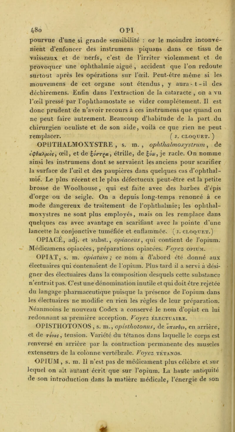 A8o OPI ^ pourvue d’une,si grande sensibilité : or le moindre inconvé- nient d’enfoncer des instrumens piquans dans ce tissu de vaisseaux et de nerfs, c’est de l’irriter violemment et de provoquer une oplithalmie aiguë , accident que l’on redoute surtout après les opérations sur l’œil. Peut-être même si les mouveinens de cet organe sont étendus, y aura-t-il des déchiremens. Enfin dans l’extraction de la cataracte , on a vu l’œil pressé par l’ophthamostate se vider complètement. Il est donc prudent de n’avoir recours à ces instrumens que quand on ne peut faire autrement. Beaucoup d’habitude de la part du chirurgien oculiste et de son aide, voilà ce que rien ne peut remplacer. ( j. cloquet. ) OPllTHALMOXYSTRE , s. ra. , ophthalmoxjslrum ^ de c<pèctXp.o?, œil, et de étrille, de |J<y, je racle. On nomme ainsi les instrumens dont se servaient les anciens pour scarifier la surface de l’œil et des paupières dans quelques cas d’ophthal- miê. Le plus récent et le plus défectueux peut-être est la petite brosse de Woolhouse, qui est faite avec des barbes d’épis d’orge ou de seigle. On a depuis long-temps renoncé à ce mode dangereux de traitement de l’ophthalmie; les ophthal- moxystres ne sont plus employés, mais on les remplace dans quelques cas avec avantage en scarifiant avec la pointe d’une lancette la conjonctive tuméfiée et enflammée. ( j. cloquet.) OPIACÉ, adj. et subst., opiaceus^ qui contient de l’opium. Médicamens opiacées, préparations opiacées. Voyez opium. OPIAT, s. m. opiaturn ; ce nom a d’abord été donné aux électuaires qui contenaient de l’opium. Plus tard il a servi à dési- gner des électuaires dans la composition desquels cette substance n’entrait pas. C’est une dénomination inutile et qui doit être rejetée du langage pharmaceutique puisque la présence de l’opium dans les électuaires ne modifie en rien les règles de leur préparation. Néanmoins le nouveau Codex a conservé le nom d’opiat en lui redonnant sa première acception. Voyez électuaire. OPISTHOTONOS, s. m., opisthotonus, de oTrirêev, en arrière, et de rôvos, tension. Varlctc du tétanos dans laquelle le corps est renversé en arrière par la contraction permanente des muscles extenseurs de la colonne vertébi’ale. Voyez tétanos. OPIUM, s. m. Il n’est pas de médicament plus célèbre et sur le(juel on ait autant écrit que sur l’opium. La haute antiquité de son introduction dans la matière médicale, l’énergie de son