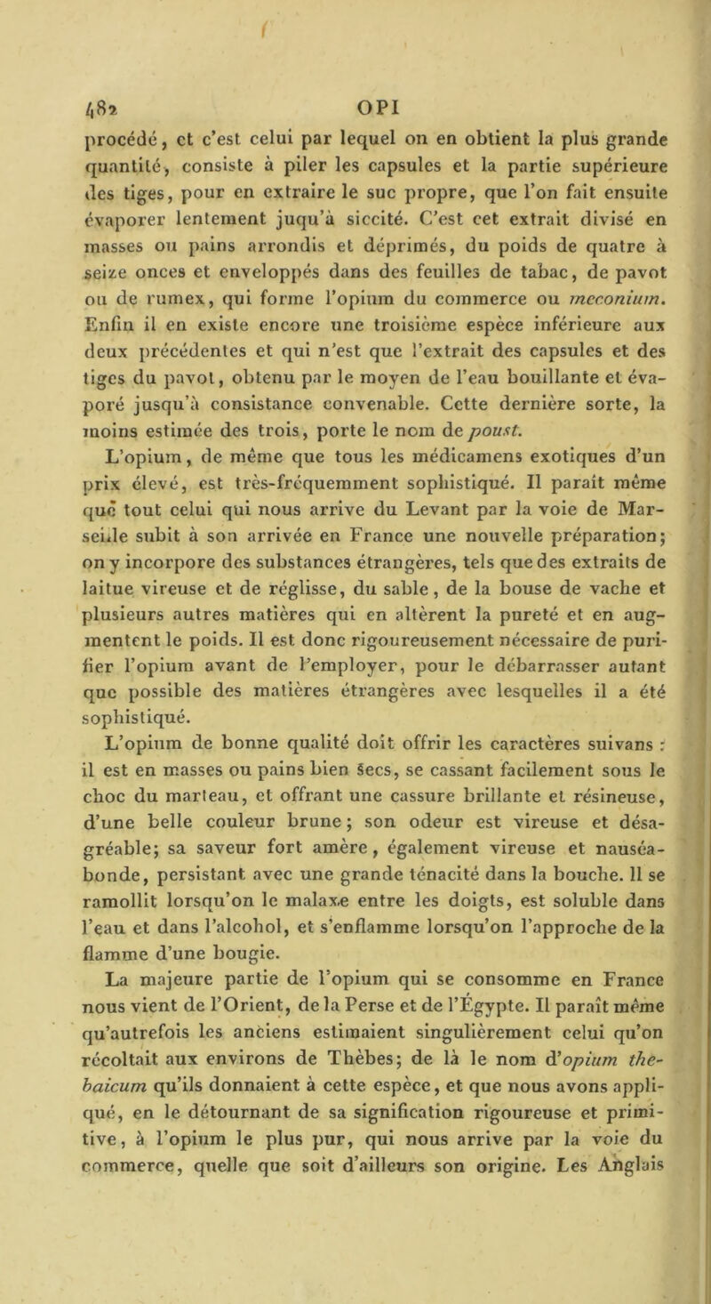 /,8a OPI procédé, et c’est celui par lequel on en obtient la plus grande quantité, consiste à piler les capsules et la partie supérieure lies tiges, pour en extraire le suc propre, que l’on fait ensuite évaporer lentement juqu’à siccité. C'est cet extrait divisé en masses ou pains arrondis et déprimés, du poids de quatre à seize onces et enveloppés dans des feuilles de tabac, de pavot ou de rumex, qui forme l’opium du commerce ou méconium. Enfin il en existe encore une troisième espèce inférieure aux deux précédentes et qui n’est que l’extrait des capsules et des tiges du pavot, obtenu par le moyen de l’eau bouillante et éva- poré jusqu’à consistance convenable. Cette dernière sorte, la moins estimée des trois, porte le nom depoust. L’opium, de même que tous les médicamens exotiques d’un prix élevé, est très-fréquemment sophistiqué. Il parait même que tout celui qui nous arrive du Levant par la voie de Mar- seûle subit à son arrivée en France une nouvelle préparation; on y incorpore des substances étrangères, tels que des extraits de laitue vireuse et de réglisse, du sable, de la bouse de vache et plusieurs autres matières qui en altèrent la pureté et en aug- mentent le poids. Il est donc rigoureusement nécessaire de puri- fier l’opium avant de l’employer, pour le débarrasser autant que possible des matières étrangères avec lesquelles il a été sophistiqué. L’opium de bonne qualité doit offrir les caractères suivans ; il est en masses ou pains bien Secs, se cassant facilement sous le choc du marteau, et offrant une cassure brillante et résineuse, d’une belle couleur brune ; son odeur est vireuse et désa- gréable; sa saveur fort amère, également vireuse et nauséa- bonde, persistant avec une grande ténacité dans la bouche. 11 se ramollit lorsqu’on le malax.e entre les doigts, est soluble dans l’eau et dans l’alcohol, et s’enflamme lorsqu’on l’approche de la flamme d’une bougie. La majeure partie de l’opium qui se consomme en France nous vient de l’Orient, de la Perse et de l’Égypte. Il paraît même qu’autrefois les anciens estimaient singulièrement celui qu’on récoltait aux environs de Thèbes; de là le nom ài opium the- haicum qu’ils donnaient à cette espèce, et que nous avons appli- qué, en le détournant de sa signification rigoureuse et primi- tive, à l’opium le plus pur, qui nous arrive par la voie du commerce, quelle que soit d’ailleurs son origine. Les Anglais