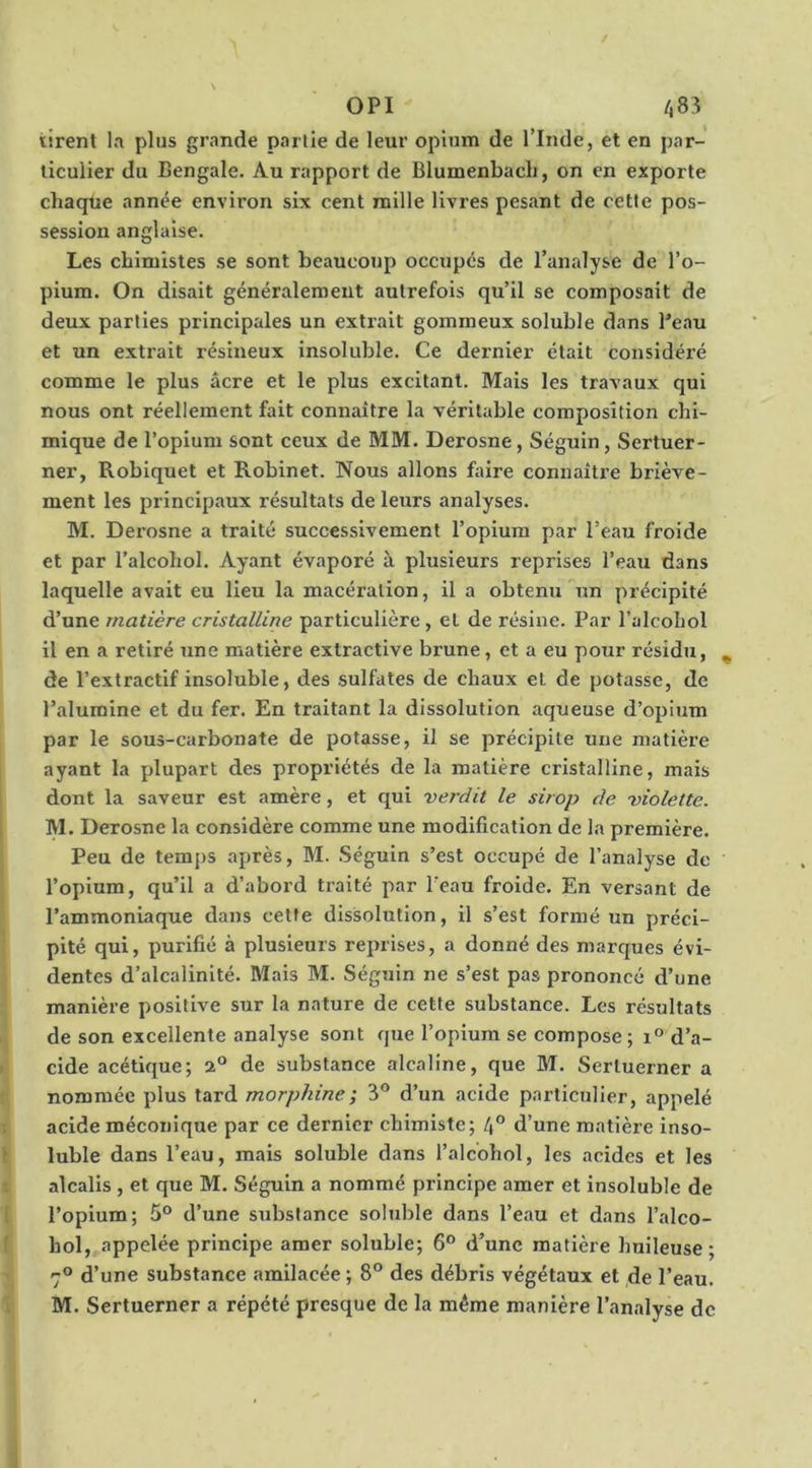 OPI  /,83 tirent la plus grande partie de leur opium de l’Inde, et en par- ticulier du Bengale. Au rapport de Blumenbacli, on en exporte chaque année environ six cent mille livres pesant de cette pos- session anglaise. Les chimistes se sont beaucoup occupés de l’analyse de l’o- pium. On disait généralement autrefois qu’il se composait de deux parties principales un extrait gommeux soluble dans Peau et un extrait résineux insoluble. Ce dernier était considéré comme le plus âcre et le plus excitant. Mais les travaux qui nous ont réellement fait connaître la véritable composition chi- mique de l’opium sont ceux de MM. Derosne, Séguin, Sertuer- ner, Roblquet et Robinet. Nous allons faire connaître briève- ment les principaux résultats de leurs analyses. M. Derosne a traité successivement l’opium par l’eau froide et par l’alcohol. Ayant évaporé à plusieurs reprises l’eau dans laquelle avait eu lieu la macération, il a obtenu un précipité d’une matière cristalline particulière , et de résine. Par l’alcoLol il en a retiré une matière extractive brune, et a eu pour résidu, ^ de l’extractif insoluble, des sulfates de chaux et de potasse, de l’alumine et du fer. En traitant la dissolution aqueuse d’opium par le sous-carbonate de potasse, il se précipite une matière ayant la jdupart des propriétés de la matière cristalline, mais dont la saveur est amère, et qui verdit le sirop de violette. M. Derosne la considère comme une modification de la première. Peu de temps après, M. Séguin s’est occupé de l’analyse de l’opium, qu’il a d’abord traité par l’eau froide. En versant de l’ammoniaque dans cette dissolution, il s’est formé un préci- pité qui, purifié à plusieurs reprises, a donné des marques évi- dentes d’alcalinité. Mais M. Séguin ne s’est pas prononcé d’une manière positive sur la nature de cette substance. Les résultats de son excellente analyse sont que l’opium se compose ; d’a- cide acétique; 2“ de substance alcaline, que BI. Sertuerner a nommée plus tard morphine; 3® d’un acide particulier, appelé acide méconique par ce dernier chimiste; 4° d’une matière inso- luble dans l’eau, mais soluble dans l’alcohol, les acides et les alcalis , et que M. Séguin a nommé principe amer et insoluble de l’opium; 5® d’une substance soluble dans l’eau et dans l’alco- hol, appelée principe amer soluble; 6® d’une matière huileuse ; 7® d’une substance amilacée ; 8° des débris végétaux et de l’eau. M. Sertuerner a répété presque de la même manière l’analyse de