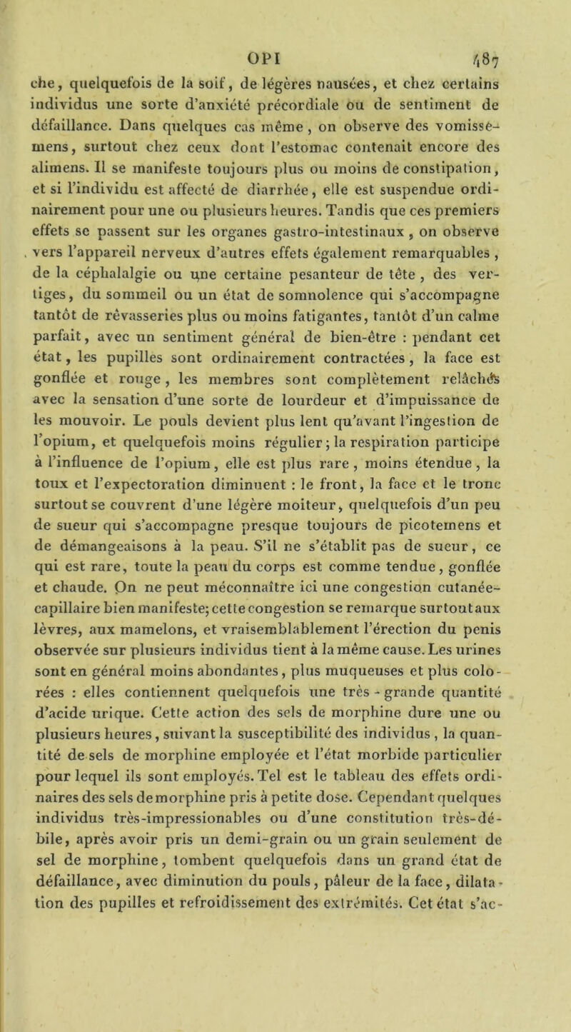 che, quelquefois de la soif, de légères nausées, et chez certains individus une sorte d’anxiété précordiale ou de sentiment de défaillance. Dans quelques cas même, on observe des vomissè- mens, surtout chez ceux dont l’estomac contenait encore des alimens. Il se manifeste toujours plus ou moins de constipation, et si l’individu est affecté de diarrhée, elle est suspendue ordi- nairement pour une ou plusieurs heures. Tandis que ces premiers effets SC passent sur les organes gastro-intestinaux , on observe vers l’appareil nerveux d’autres effets également remarquables , de la céphalalgie ou qne certaine pesanteur de tête, des ver- tiges , du sommeil ou un état de somnolence qui s’accompagne tantôt de rêvasseries plus ou moins fatigantes, tantôt d’un calme parfait, avec un sentiment général de bien-être : pendant cet état, les pupilles sont ordinairement contractées, la face est gonflée et rouge, les membres sont complètement relâchés avec la sensation d’une sorte de lourdeur et d’impuissance de les mouvoir. Le pouls devient plus lent qu’avant l’ingestion de l’opium, et quelquefois moins régulier ; la respiration participe à l’influence de l’opium, elle est plus rare, moins étendue, la toux et l’expectoration diminuent : le front, la face et le tronc surtout se couvrent d’une légère moiteur, quelquefois d’un peu de sueur qui s’accompagne presque toujours de picotemens et de démangeaisons à la peau. S’il ne s’établit pas de sueur, ce qui est rare, toute la peau du corps est comme tendue , gonflée et chaude. Qn ne peut méconnaître ici une congestion cutanée- capillaire bien manifeste; cette congestion se remarque sur tout aux lèvres, aux mamelons, et vraisemblablement l’érection du pénis observée sur plusieurs individus tient à la même cause. Les urines sont en général moins abondantes, plus muqueuses et plus colo- rées : elles contiennent quelquefois une très - grande quantité d’acide urique. Cette action des sels de morphine dure une ou plusieurs heures, suivant la susceptibilité des individus , la quan- tité de sels de morphine employée et l’état morbide particulier pour lequel ils sont employés. Tel est le tableau des effets ordi- naires des sels demorphine pris à petite dose. Cependant quelques individus très-impressionables ou d’une constitution très-dé- bile, après avoir pris un demi-grain ou un grain seulement de sel de morphine, tombent quelquefois dans un grand état de défaillance, avec diminution du pouls, pâleur de la face, dilata- tion des pupilles et refroidissement des extrémités. Cet état s’ac-