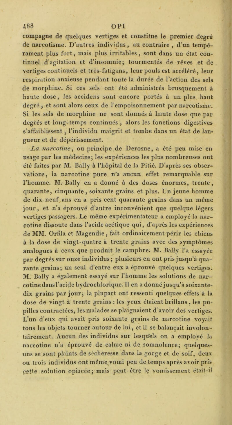 compagne de quelques vertiges et constitue le premier degré de narcotisme. D’autres individus, au contraire , d’un tempé- rament plus fort, mais plus irritables, sont dans un état con- tinuel d’agitation et d’insomnie; tourmentés de rêves et de vertiges continuels et très-fatigans, leur pouls est accéléré, leur respiration anxieuse pendant toute la durée de l’action des sels de morphine. Si ces sels ont été administrés brusquement à haute dose, les accidens sont encore portés à un plus, haut degré , et sont alors ceux de l’empoisonnement par narcotisme. Si les sels de morphine ne sont donnés à haute dose que par degrés et long-temps continués , alors les fonctions digestives s’affaiblissent, l’individu m.aigrit et tombe dans un état de lan- gueur et de dépérissement. La narcotine, ou principe de Derosne, a été peu mise en usage par les médecins; les expériences les plus nombreuses ont été faites par M. Bally à l’hôpital de la Pitié. D’après ses obser- vations, la narcotine pure n’a aucun effet remarquable sur l’homme. M. Bally en a donné à des doses énormes, trente, quarante, cinquante, soixante grains et plus. Un jeune homme de dix-neuf,ans en a pris cent quarante grains dans un même jour, et n’a éprouvé d’autre inconvénient que quelque légers vertiges passagers. Le même expérimentateur a employé la nar- cotine dissoute dans l’acide acétique qui, d’après les expériences de MM. Orfila et Magendie, fait ordinairement périr les chiens à la dose de vingt-quatre à trente grains avec des symptômes analogues à ceux que produit le camphre. M. Bally l’a essayée par degrés sur onze individus ; plusieurs en ont pris jusqu’à qua- rante grains ; un seul d’entre eux a éprouvé quelques vertiges. M. Bally a également essayé sur l’homme les solutions de nar- cotine dans l’acide hydrochlorique. Il en a donné jusqu’à soixante- dix grains par jour; la plupart ont ressenti quelques effets à la dose de vingt à trente grains : les yeux étaient brillans , les pu- pilles contractées, les malades se plaignaient d’avoir des vertiges. L’un d’eux qui avait pris soixante grains de narcotine voyait tous les objets tourner autour de lui, et il se balançait involon- tairement. Aucun des individus sur lesquels on a employé la narcotine n’a éprouvé de calme ni de somnolence; quelques- uns se sont plaints de sécheresse dans la gorge et de soif, deux ou trois individus ont même.vomi peu de temps après avoir pris celle solution opiacée; mais peut-être le vomissement étail-il