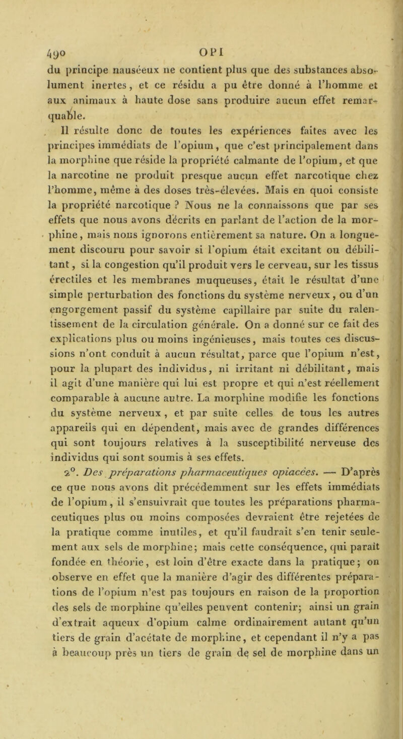 4yo OPl du principe nauséeux ne contient plus que des substances abso- lument inertes, et ce résidu a pu être donné à l’homme et aux animaux à haute dose sans produire aucun effet remar^ qualile. 11 résulte donc de toutes les expériences faites avec les principes immédiats de l’opium, que c’est principalement dans la morpliine que réside la propriété calmante de l’opium, et que la narcotine ne produit presque aucun effet narcotique chez l’homme, même à des doses très-élevées. Mais en quoi consiste la propriété narcotique ? Nous ne la connaissons que par ses effets que nous avons décrits en parlant de l’action de la mor- phine , mais nous ignorons entièrement sa nature. On a longue- ment discouru pour savoir si l'opium était excitant ou débili- tant , si la congestion qu’il produit vers le cerveau, sur les tissus érectiles et les membranes muqueuses, était le résultat d’une simple perturbation des fonctions du système nerveux, ou d’un engorgement passif du système capillaire par suite du ralen- tissement de la circulation générale. On a donné sur ce fait des explications plus ou moins ingénieuses, mais toutes ces discus- sions n’ont conduit à aucun résultat, parce que l’opium n’est, pour la plupart des Individus, ni irritant ni débilitant, mais il agit d’une manière qui lui est propre et qui n’est réellement comparable à aucune autre. La morphine modifie les fonctions du système nerveux , et par suite celles de tous les autres appareils qui en dépendent, mais avec de grandes différences qui sont toujours relatives à la susceptibilité nerveuse des individus qui sont soumis à ses effets. 2®. Des préparations pharmaceutiques opiacées. — D’après ce que nous avons dit précédemment sur les effets immédiats de l’opium, il s’ensuivrait que toutes les préparations pharma- ceutiques plus ou moins composées devraient être rejetées de la pratique comme inutiles, et qu’il faudrait s’en tenir seule- ment aux sels de morphine; mais cette conséquence, qui parait fondée en théoj-ie, est loin d’être exacte dans la pratique; on observe en effet que la manière d’agir des différentes prépara- tions de l’opium n’est pas toujours en raison de la proportion des sels de morphine qu’elles peuvent contenir; ainsi un grain d’extrait aqueux d’opium calme ordinairement autant qu’un tiers de grain d’acétate de morphine, et cependant il n’y a pas à beaucoup près un tiers de grain d^ sel de morphine dans un